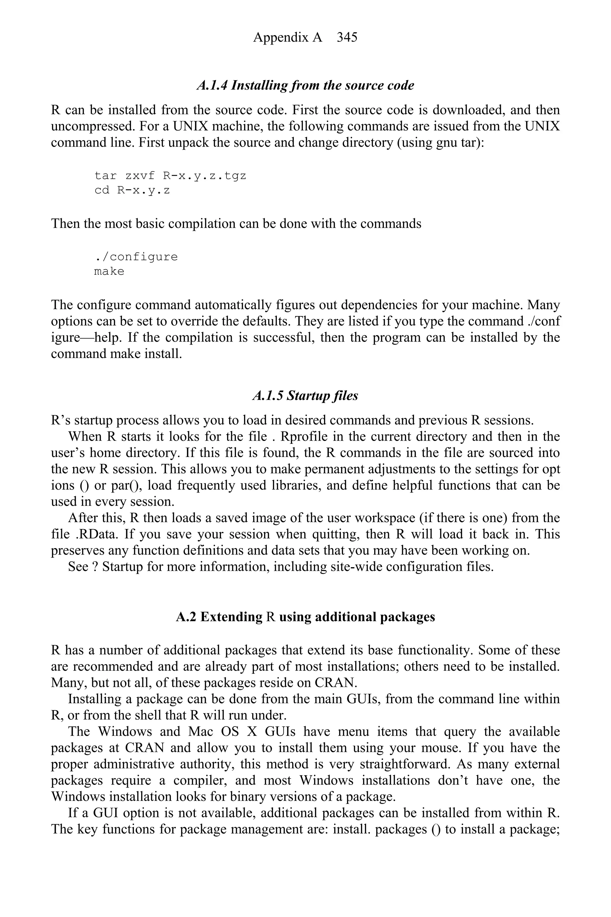A.1.4 Installing from the source code
R can be installed from the source code. First the source code is downloaded, and then
uncompressed. For a UNIX machine, the following commands are issued from the UNIX
command line. First unpack the source and change directory (using gnu tar):
tar zxvf R-x.y.z.tgz
cd R-x.y.z
Then the most basic compilation can be done with the commands
./configure
make
The configure command automatically figures out dependencies for your machine. Many
options can be set to override the defaults. They are listed if you type the command ./conf
igure—help. If the compilation is successful, then the program can be installed by the
command make install.
A.1.5 Startup files
R’s startup process allows you to load in desired commands and previous R sessions.
When R starts it looks for the file . Rprofile in the current directory and then in the
user’s home directory. If this file is found, the R commands in the file are sourced into
the new R session. This allows you to make permanent adjustments to the settings for opt
ions () or par(), load frequently used libraries, and define helpful functions that can be
used in every session.
After this, R then loads a saved image of the user workspace (if there is one) from the
file .RData. If you save your session when quitting, then R will load it back in. This
preserves any function definitions and data sets that you may have been working on.
See ? Startup for more information, including site-wide configuration files.
A.2 Extending R using additional packages
R has a number of additional packages that extend its base functionality. Some of these
are recommended and are already part of most installations; others need to be installed.
Many, but not all, of these packages reside on CRAN.
Installing a package can be done from the main GUIs, from the command line within
R, or from the shell that R will run under.
The Windows and Mac OS X GUIs have menu items that query the available
packages at CRAN and allow you to install them using your mouse. If you have the
proper administrative authority, this method is very straightforward. As many external
packages require a compiler, and most Windows installations don’t have one, the
Windows installation looks for binary versions of a package.
If a GUI option is not available, additional packages can be installed from within R.
The key functions for package management are: install. packages () to install a package;
Appendix A 345
 
