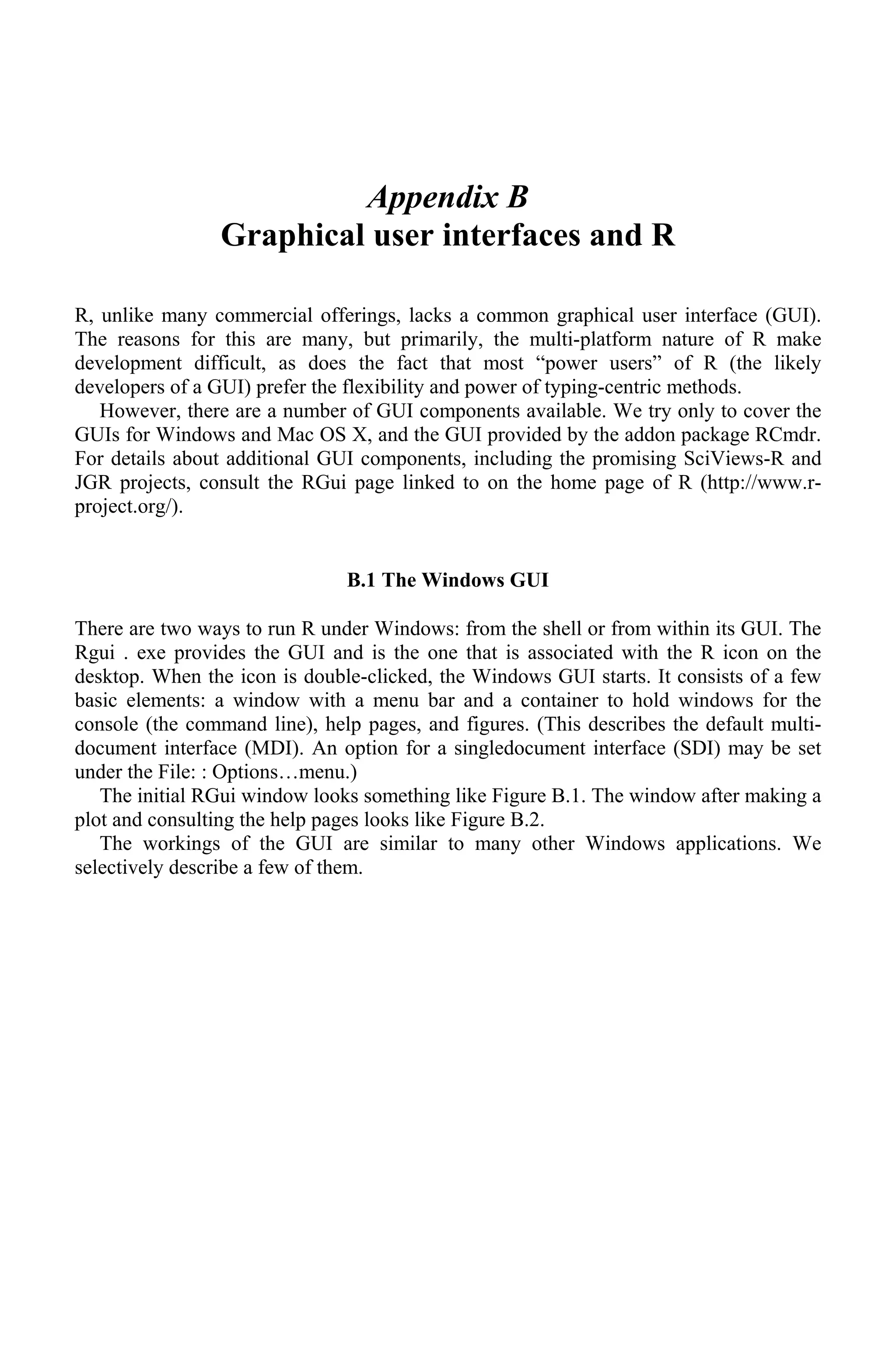 Appendix B
Graphical user interfaces and R
R, unlike many commercial offerings, lacks a common graphical user interface (GUI).
The reasons for this are many, but primarily, the multi-platform nature of R make
development difficult, as does the fact that most “power users” of R (the likely
developers of a GUI) prefer the flexibility and power of typing-centric methods.
However, there are a number of GUI components available. We try only to cover the
GUIs for Windows and Mac OS X, and the GUI provided by the addon package RCmdr.
For details about additional GUI components, including the promising SciViews-R and
JGR projects, consult the RGui page linked to on the home page of R (http://www.r-
project.org/).
B.1 The Windows GUI
There are two ways to run R under Windows: from the shell or from within its GUI. The
Rgui . exe provides the GUI and is the one that is associated with the R icon on the
desktop. When the icon is double-clicked, the Windows GUI starts. It consists of a few
basic elements: a window with a menu bar and a container to hold windows for the
console (the command line), help pages, and figures. (This describes the default multi-
document interface (MDI). An option for a singledocument interface (SDI) may be set
under the File: : Options…menu.)
The initial RGui window looks something like Figure B.1. The window after making a
plot and consulting the help pages looks like Figure B.2.
The workings of the GUI are similar to many other Windows applications. We
selectively describe a few of them.
 