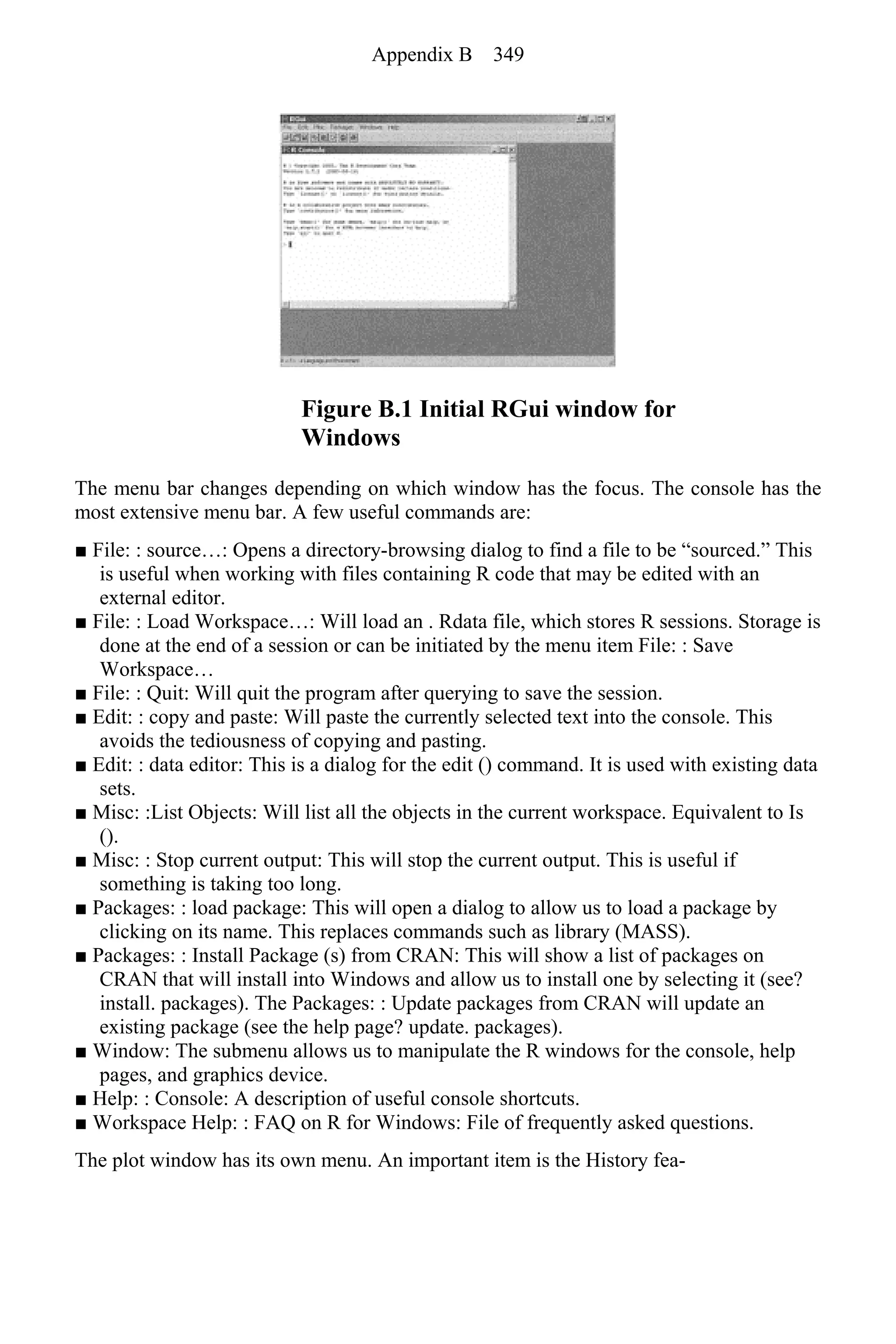 Figure B.1 Initial RGui window for
Windows
The menu bar changes depending on which window has the focus. The console has the
most extensive menu bar. A few useful commands are:
■ File: : source…: Opens a directory-browsing dialog to find a file to be “sourced.” This
is useful when working with files containing R code that may be edited with an
external editor.
■ File: : Load Workspace…: Will load an . Rdata file, which stores R sessions. Storage is
done at the end of a session or can be initiated by the menu item File: : Save
Workspace…
■ File: : Quit: Will quit the program after querying to save the session.
■ Edit: : copy and paste: Will paste the currently selected text into the console. This
avoids the tediousness of copying and pasting.
■ Edit: : data editor: This is a dialog for the edit () command. It is used with existing data
sets.
■ Misc: :List Objects: Will list all the objects in the current workspace. Equivalent to Is
().
■ Misc: : Stop current output: This will stop the current output. This is useful if
something is taking too long.
■ Packages: : load package: This will open a dialog to allow us to load a package by
clicking on its name. This replaces commands such as library (MASS).
■ Packages: : Install Package (s) from CRAN: This will show a list of packages on
CRAN that will install into Windows and allow us to install one by selecting it (see?
install. packages). The Packages: : Update packages from CRAN will update an
existing package (see the help page? update. packages).
■ Window: The submenu allows us to manipulate the R windows for the console, help
pages, and graphics device.
■ Help: : Console: A description of useful console shortcuts.
■ Workspace Help: : FAQ on R for Windows: File of frequently asked questions.
The plot window has its own menu. An important item is the History fea-
Appendix B 349
 
