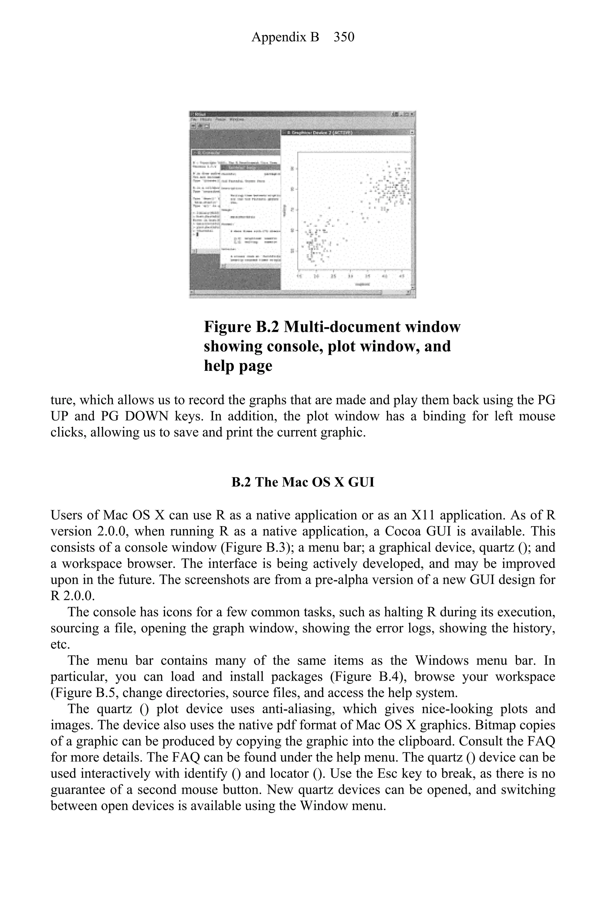 Figure B.2 Multi-document window
showing console, plot window, and
help page
ture, which allows us to record the graphs that are made and play them back using the PG
UP and PG DOWN keys. In addition, the plot window has a binding for left mouse
clicks, allowing us to save and print the current graphic.
B.2 The Mac OS X GUI
Users of Mac OS X can use R as a native application or as an X11 application. As of R
version 2.0.0, when running R as a native application, a Cocoa GUI is available. This
consists of a console window (Figure B.3); a menu bar; a graphical device, quartz (); and
a workspace browser. The interface is being actively developed, and may be improved
upon in the future. The screenshots are from a pre-alpha version of a new GUI design for
R 2.0.0.
The console has icons for a few common tasks, such as halting R during its execution,
sourcing a file, opening the graph window, showing the error logs, showing the history,
etc.
The menu bar contains many of the same items as the Windows menu bar. In
particular, you can load and install packages (Figure B.4), browse your workspace
(Figure B.5, change directories, source files, and access the help system.
The quartz () plot device uses anti-aliasing, which gives nice-looking plots and
images. The device also uses the native pdf format of Mac OS X graphics. Bitmap copies
of a graphic can be produced by copying the graphic into the clipboard. Consult the FAQ
for more details. The FAQ can be found under the help menu. The quartz () device can be
used interactively with identify () and locator (). Use the Esc key to break, as there is no
guarantee of a second mouse button. New quartz devices can be opened, and switching
between open devices is available using the Window menu.
Appendix B 350
 