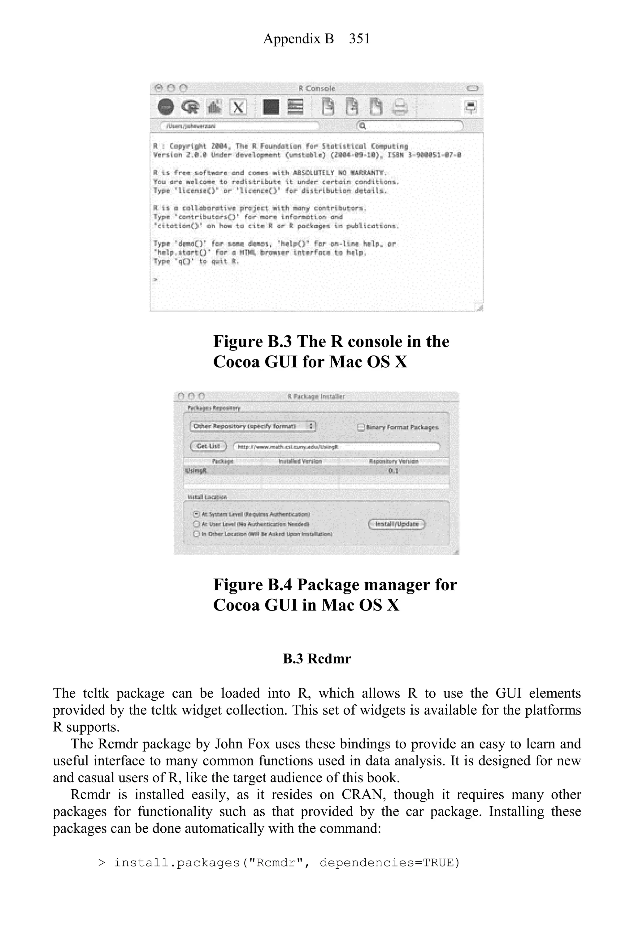Figure B.3 The R console in the
Cocoa GUI for Mac OS X
Figure B.4 Package manager for
Cocoa GUI in Mac OS X
B.3 Rcdmr
The tcltk package can be loaded into R, which allows R to use the GUI elements
provided by the tcltk widget collection. This set of widgets is available for the platforms
R supports.
The Rcmdr package by John Fox uses these bindings to provide an easy to learn and
useful interface to many common functions used in data analysis. It is designed for new
and casual users of R, like the target audience of this book.
Rcmdr is installed easily, as it resides on CRAN, though it requires many other
packages for functionality such as that provided by the car package. Installing these
packages can be done automatically with the command:
> install.packages("Rcmdr", dependencies=TRUE)
Appendix B 351
 