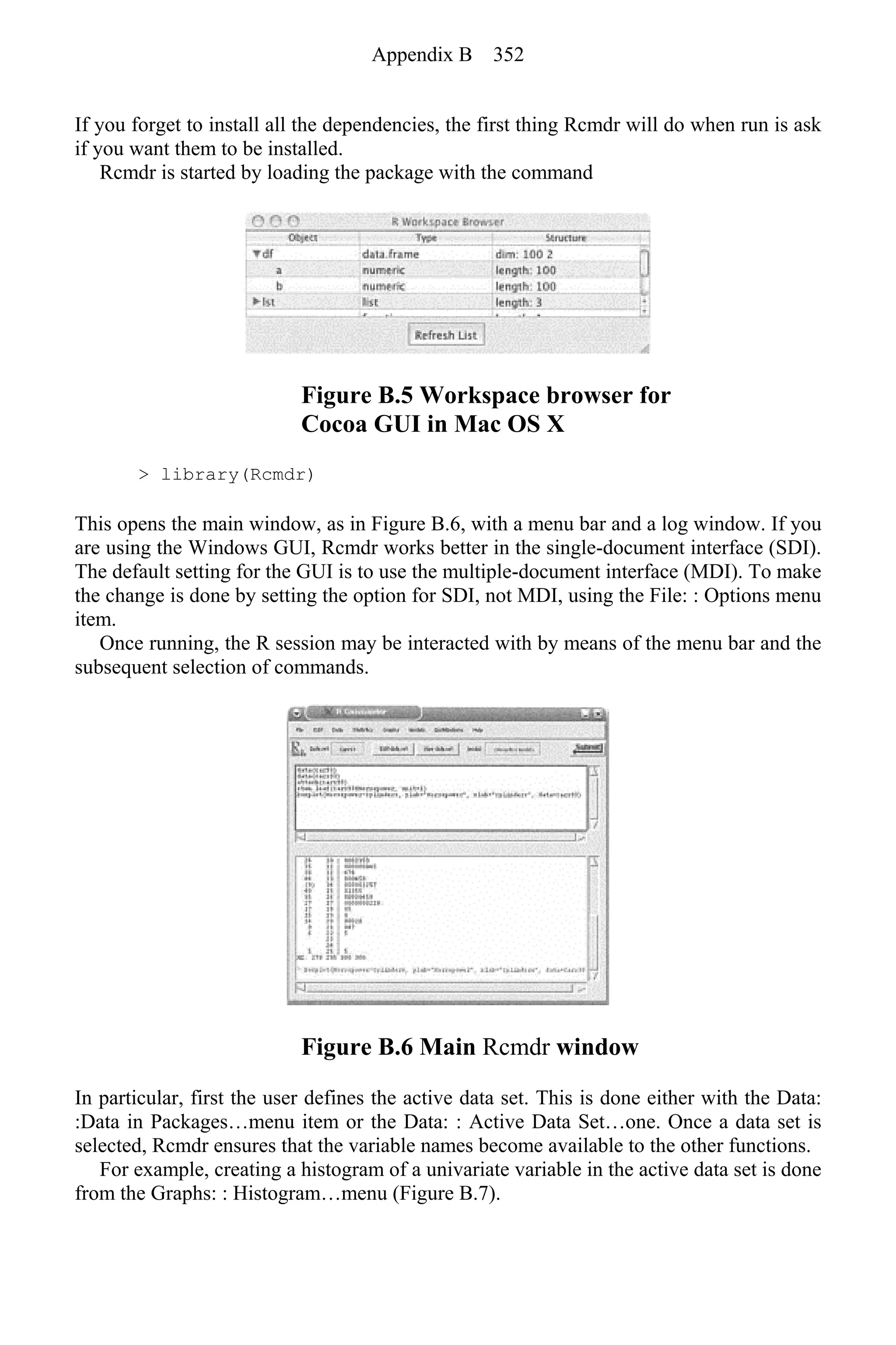 If you forget to install all the dependencies, the first thing Rcmdr will do when run is ask
if you want them to be installed.
Rcmdr is started by loading the package with the command
Figure B.5 Workspace browser for
Cocoa GUI in Mac OS X
> library(Rcmdr)
This opens the main window, as in Figure B.6, with a menu bar and a log window. If you
are using the Windows GUI, Rcmdr works better in the single-document interface (SDI).
The default setting for the GUI is to use the multiple-document interface (MDI). To make
the change is done by setting the option for SDI, not MDI, using the File: : Options menu
item.
Once running, the R session may be interacted with by means of the menu bar and the
subsequent selection of commands.
Figure B.6 Main Rcmdr window
In particular, first the user defines the active data set. This is done either with the Data:
:Data in Packages…menu item or the Data: : Active Data Set…one. Once a data set is
selected, Rcmdr ensures that the variable names become available to the other functions.
For example, creating a histogram of a univariate variable in the active data set is done
from the Graphs: : Histogram…menu (Figure B.7).
Appendix B 352
 