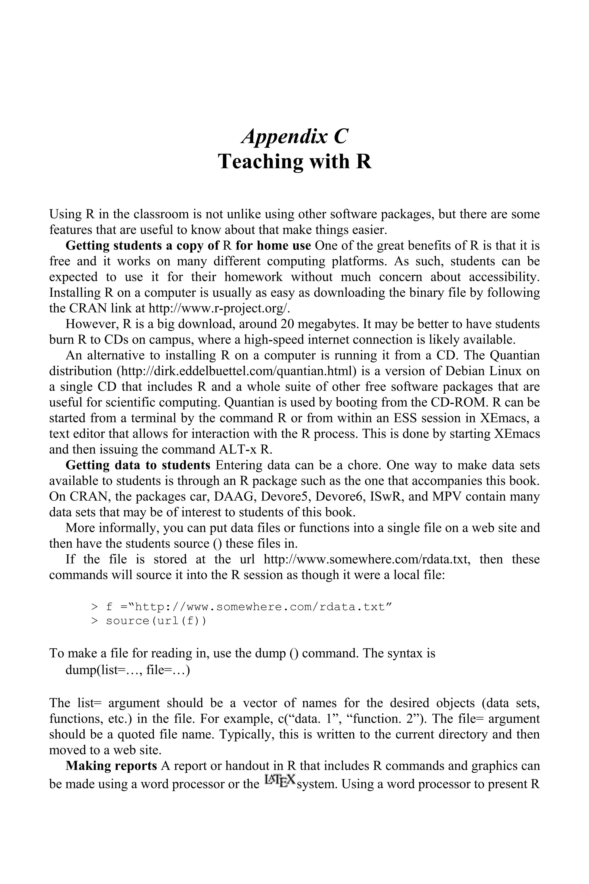 Appendix C
Teaching with R
Using R in the classroom is not unlike using other software packages, but there are some
features that are useful to know about that make things easier.
Getting students a copy of R for home use One of the great benefits of R is that it is
free and it works on many different computing platforms. As such, students can be
expected to use it for their homework without much concern about accessibility.
Installing R on a computer is usually as easy as downloading the binary file by following
the CRAN link at http://www.r-project.org/.
However, R is a big download, around 20 megabytes. It may be better to have students
burn R to CDs on campus, where a high-speed internet connection is likely available.
An alternative to installing R on a computer is running it from a CD. The Quantian
distribution (http://dirk.eddelbuettel.com/quantian.html) is a version of Debian Linux on
a single CD that includes R and a whole suite of other free software packages that are
useful for scientific computing. Quantian is used by booting from the CD-ROM. R can be
started from a terminal by the command R or from within an ESS session in XEmacs, a
text editor that allows for interaction with the R process. This is done by starting XEmacs
and then issuing the command ALT-x R.
Getting data to students Entering data can be a chore. One way to make data sets
available to students is through an R package such as the one that accompanies this book.
On CRAN, the packages car, DAAG, Devore5, Devore6, ISwR, and MPV contain many
data sets that may be of interest to students of this book.
More informally, you can put data files or functions into a single file on a web site and
then have the students source () these files in.
If the file is stored at the url http://www.somewhere.com/rdata.txt, then these
commands will source it into the R session as though it were a local file:
> f =“http://www.somewhere.com/rdata.txt”
> source(url(f))
To make a file for reading in, use the dump () command. The syntax is
dump(list=…, file=…)
The list= argument should be a vector of names for the desired objects (data sets,
functions, etc.) in the file. For example, c(“data. 1”, “function. 2”). The file= argument
should be a quoted file name. Typically, this is written to the current directory and then
moved to a web site.
Making reports A report or handout in R that includes R commands and graphics can
be made using a word processor or the system. Using a word processor to present R
 