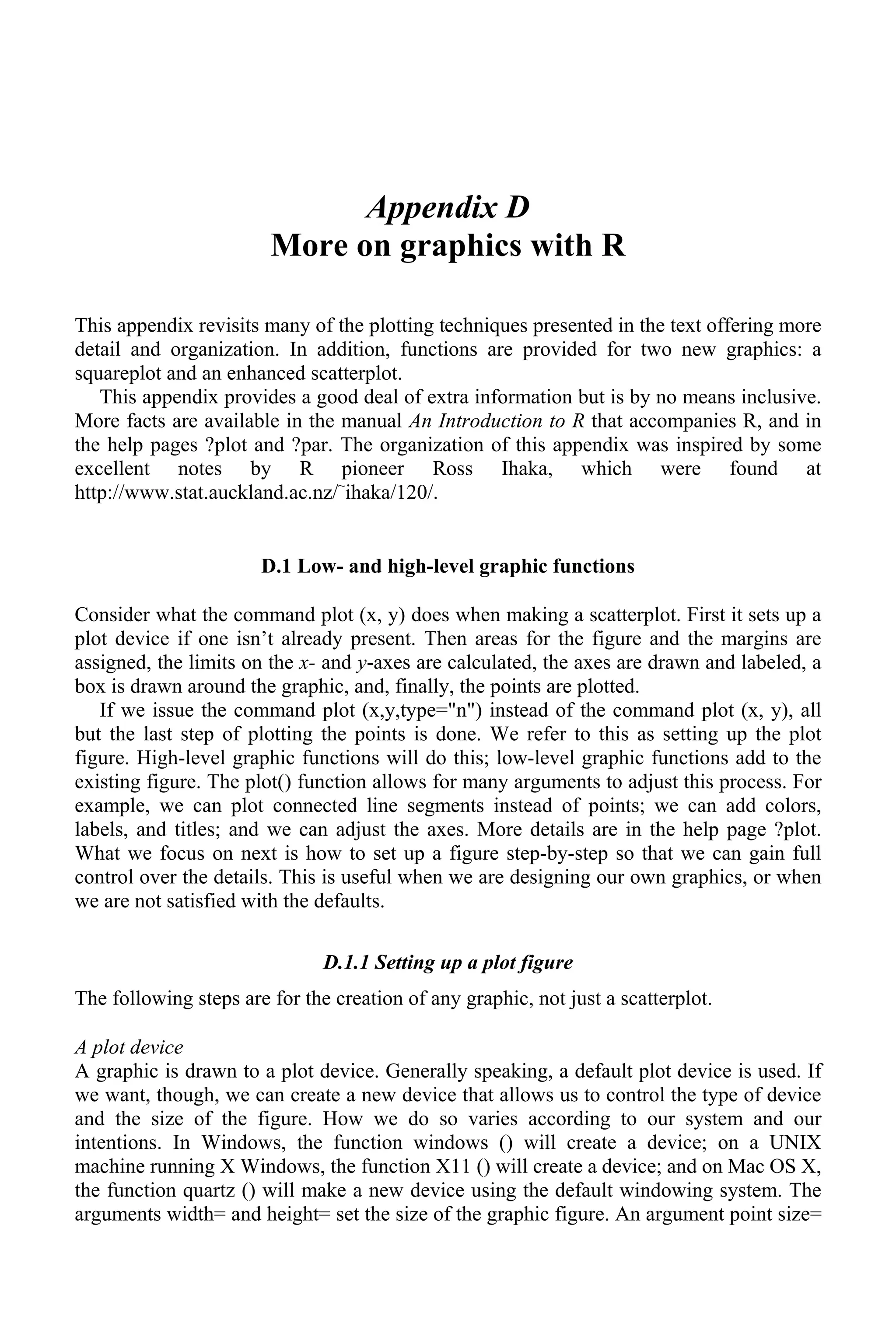 Appendix D
More on graphics with R
This appendix revisits many of the plotting techniques presented in the text offering more
detail and organization. In addition, functions are provided for two new graphics: a
squareplot and an enhanced scatterplot.
This appendix provides a good deal of extra information but is by no means inclusive.
More facts are available in the manual An Introduction to R that accompanies R, and in
the help pages ?plot and ?par. The organization of this appendix was inspired by some
excellent notes by R pioneer Ross Ihaka, which were found at
http://www.stat.auckland.ac.nz/~
ihaka/120/.
D.1 Low- and high-level graphic functions
Consider what the command plot (x, y) does when making a scatterplot. First it sets up a
plot device if one isn’t already present. Then areas for the figure and the margins are
assigned, the limits on the x- and y-axes are calculated, the axes are drawn and labeled, a
box is drawn around the graphic, and, finally, the points are plotted.
If we issue the command plot (x,y,type="n") instead of the command plot (x, y), all
but the last step of plotting the points is done. We refer to this as setting up the plot
figure. High-level graphic functions will do this; low-level graphic functions add to the
existing figure. The plot() function allows for many arguments to adjust this process. For
example, we can plot connected line segments instead of points; we can add colors,
labels, and titles; and we can adjust the axes. More details are in the help page ?plot.
What we focus on next is how to set up a figure step-by-step so that we can gain full
control over the details. This is useful when we are designing our own graphics, or when
we are not satisfied with the defaults.
D.1.1 Setting up a plot figure
The following steps are for the creation of any graphic, not just a scatterplot.
A plot device
A graphic is drawn to a plot device. Generally speaking, a default plot device is used. If
we want, though, we can create a new device that allows us to control the type of device
and the size of the figure. How we do so varies according to our system and our
intentions. In Windows, the function windows () will create a device; on a UNIX
machine running X Windows, the function X11 () will create a device; and on Mac OS X,
the function quartz () will make a new device using the default windowing system. The
arguments width= and height= set the size of the graphic figure. An argument point size=
 