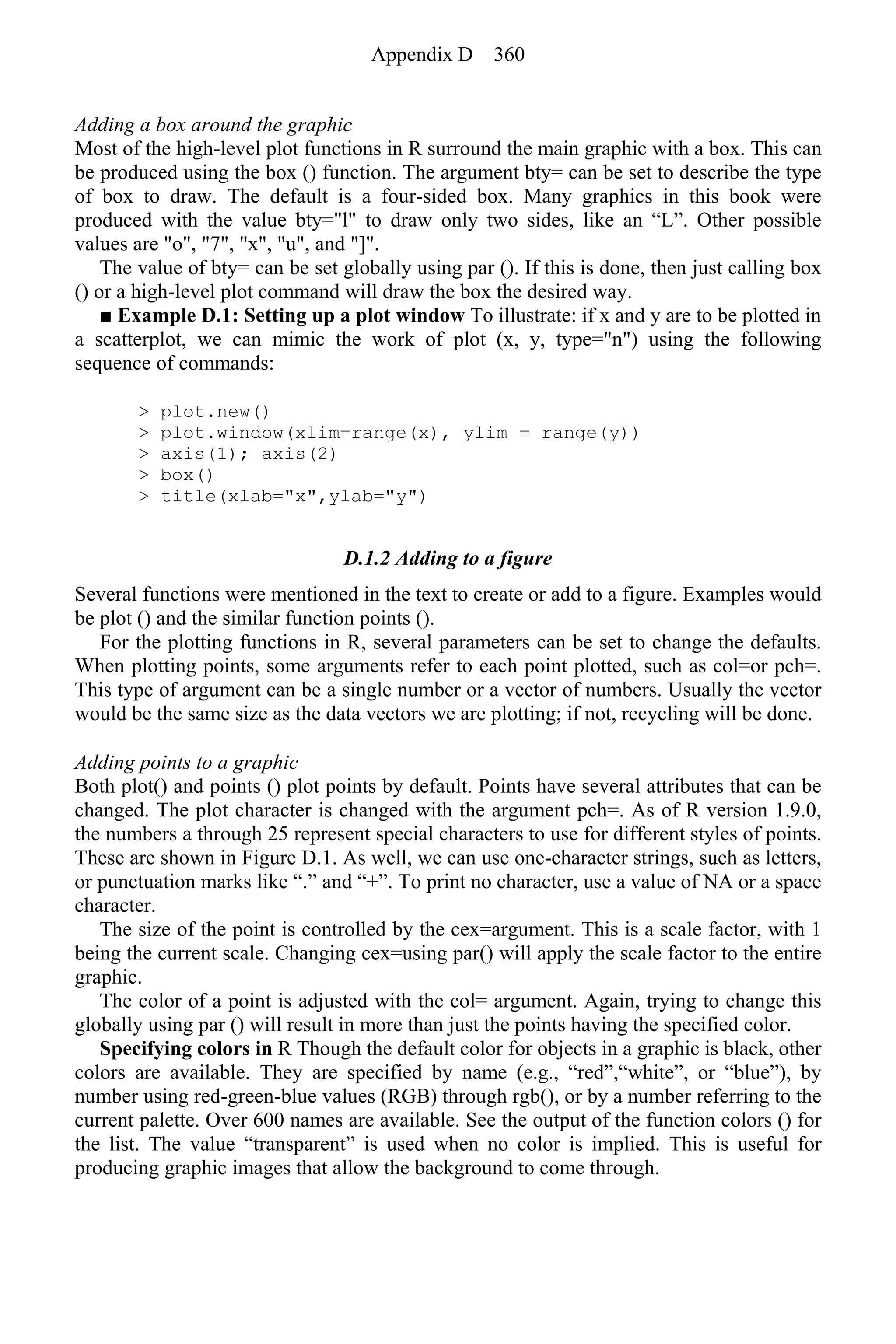 Adding a box around the graphic
Most of the high-level plot functions in R surround the main graphic with a box. This can
be produced using the box () function. The argument bty= can be set to describe the type
of box to draw. The default is a four-sided box. Many graphics in this book were
produced with the value bty="l" to draw only two sides, like an “L”. Other possible
values are "o", "7", "x", "u", and "]".
The value of bty= can be set globally using par (). If this is done, then just calling box
() or a high-level plot command will draw the box the desired way.
■ Example D.1: Setting up a plot window To illustrate: if x and y are to be plotted in
a scatterplot, we can mimic the work of plot (x, y, type="n") using the following
sequence of commands:
> plot.new()
> plot.window(xlim=range(x), ylim = range(y))
> axis(1); axis(2)
> box()
> title(xlab="x",ylab="y")
D.1.2 Adding to a figure
Several functions were mentioned in the text to create or add to a figure. Examples would
be plot () and the similar function points ().
For the plotting functions in R, several parameters can be set to change the defaults.
When plotting points, some arguments refer to each point plotted, such as col=or pch=.
This type of argument can be a single number or a vector of numbers. Usually the vector
would be the same size as the data vectors we are plotting; if not, recycling will be done.
Adding points to a graphic
Both plot() and points () plot points by default. Points have several attributes that can be
changed. The plot character is changed with the argument pch=. As of R version 1.9.0,
the numbers a through 25 represent special characters to use for different styles of points.
These are shown in Figure D.1. As well, we can use one-character strings, such as letters,
or punctuation marks like “.” and “+”. To print no character, use a value of NA or a space
character.
The size of the point is controlled by the cex=argument. This is a scale factor, with 1
being the current scale. Changing cex=using par() will apply the scale factor to the entire
graphic.
The color of a point is adjusted with the col= argument. Again, trying to change this
globally using par () will result in more than just the points having the specified color.
Specifying colors in R Though the default color for objects in a graphic is black, other
colors are available. They are specified by name (e.g., “red”,“white”, or “blue”), by
number using red-green-blue values (RGB) through rgb(), or by a number referring to the
current palette. Over 600 names are available. See the output of the function colors () for
the list. The value “transparent” is used when no color is implied. This is useful for
producing graphic images that allow the background to come through.
Appendix D 360
 