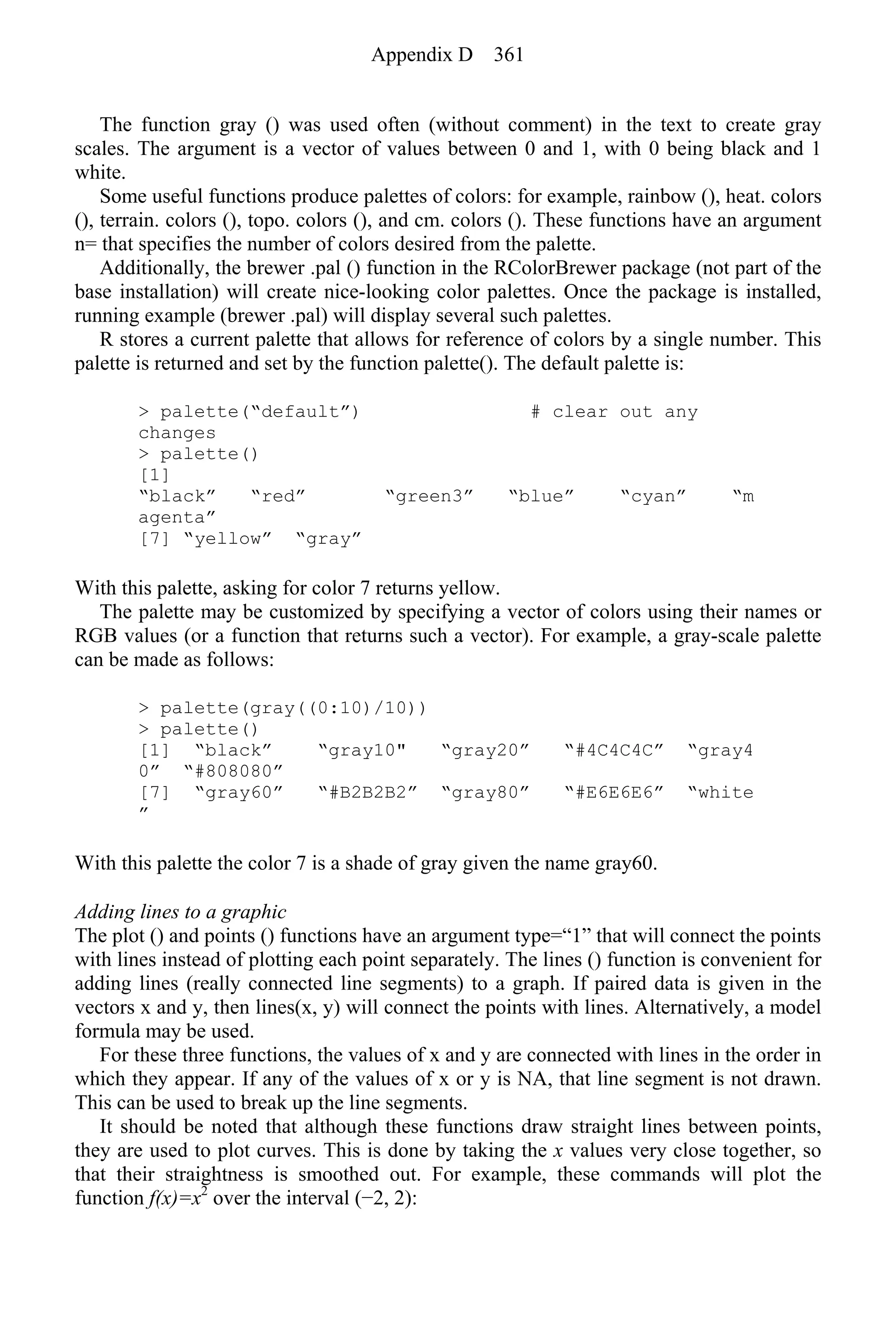 The function gray () was used often (without comment) in the text to create gray
scales. The argument is a vector of values between 0 and 1, with 0 being black and 1
white.
Some useful functions produce palettes of colors: for example, rainbow (), heat. colors
(), terrain. colors (), topo. colors (), and cm. colors (). These functions have an argument
n= that specifies the number of colors desired from the palette.
Additionally, the brewer .pal () function in the RColorBrewer package (not part of the
base installation) will create nice-looking color palettes. Once the package is installed,
running example (brewer .pal) will display several such palettes.
R stores a current palette that allows for reference of colors by a single number. This
palette is returned and set by the function palette(). The default palette is:
> palette(“default”) # clear out any
changes
> palette()
[1]
“black” “red” “green3” “blue” “cyan” “m
agenta”
[7] “yellow” “gray”
With this palette, asking for color 7 returns yellow.
The palette may be customized by specifying a vector of colors using their names or
RGB values (or a function that returns such a vector). For example, a gray-scale palette
can be made as follows:
> palette(gray((0:10)/10))
> palette()
[1] “black” “gray10" “gray20” “#4C4C4C” “gray4
0” “#808080”
[7] “gray60” “#B2B2B2” “gray80” “#E6E6E6” “white
”
With this palette the color 7 is a shade of gray given the name gray60.
Adding lines to a graphic
The plot () and points () functions have an argument type=“1” that will connect the points
with lines instead of plotting each point separately. The lines () function is convenient for
adding lines (really connected line segments) to a graph. If paired data is given in the
vectors x and y, then lines(x, y) will connect the points with lines. Alternatively, a model
formula may be used.
For these three functions, the values of x and y are connected with lines in the order in
which they appear. If any of the values of x or y is NA, that line segment is not drawn.
This can be used to break up the line segments.
It should be noted that although these functions draw straight lines between points,
they are used to plot curves. This is done by taking the x values very close together, so
that their straightness is smoothed out. For example, these commands will plot the
function f(x)=x2
over the interval (−2, 2):
Appendix D 361
 