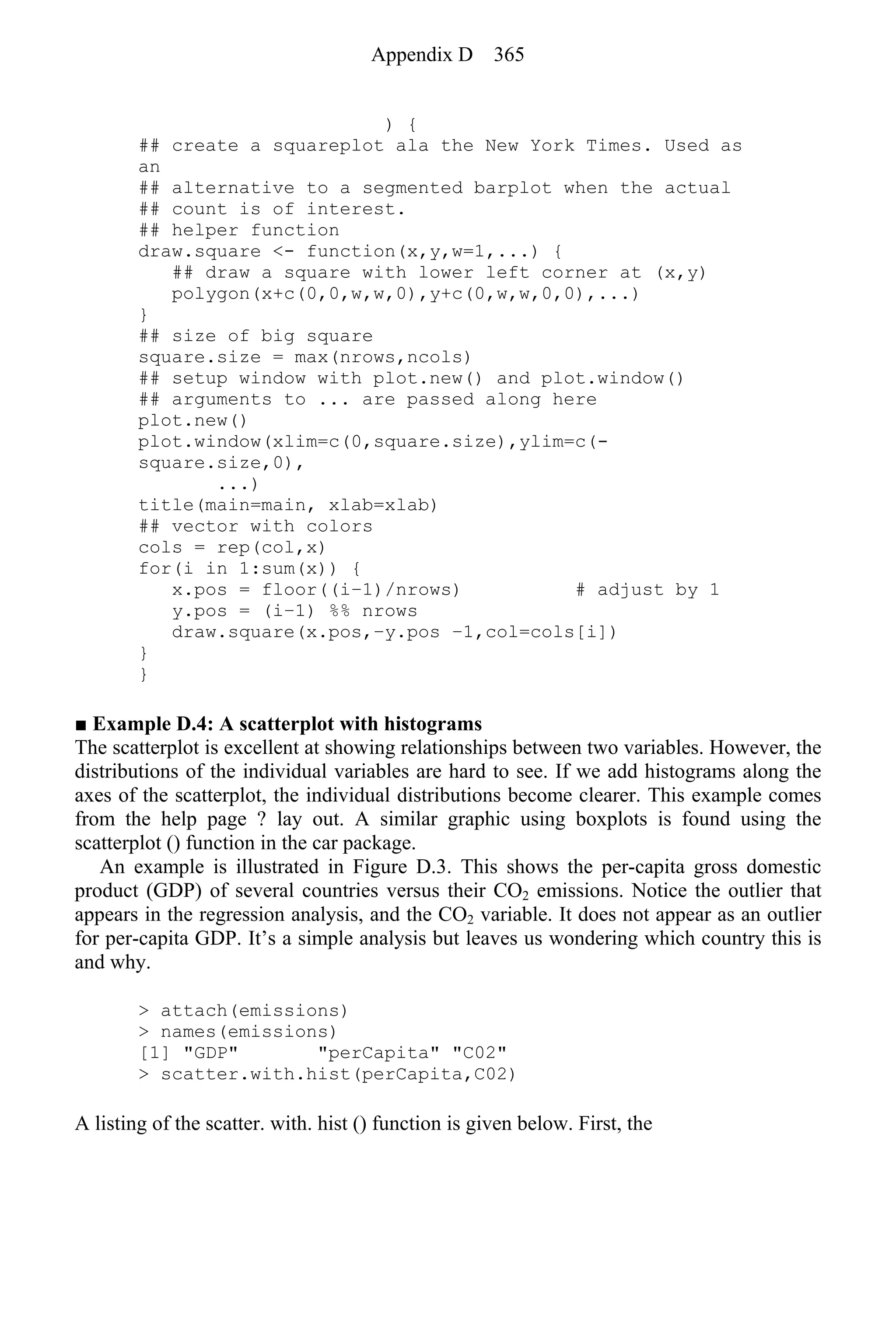 ) {
## create a squareplot ala the New York Times. Used as
an
## alternative to a segmented barplot when the actual
## count is of interest.
## helper function
draw.square <- function(x,y,w=1,...) {
## draw a square with lower left corner at (x,y)
polygon(x+c(0,0,w,w,0),y+c(0,w,w,0,0),...)
}
## size of big square
square.size = max(nrows,ncols)
## setup window with plot.new() and plot.window()
## arguments to ... are passed along here
plot.new()
plot.window(xlim=c(0,square.size),ylim=c(-
square.size,0),
...)
title(main=main, xlab=xlab)
## vector with colors
cols = rep(col,x)
for(i in 1:sum(x)) {
x.pos = floor((i−1)/nrows) # adjust by 1
y.pos = (i−1) %% nrows
draw.square(x.pos,−y.pos −1,col=cols[i])
}
}
■ Example D.4: A scatterplot with histograms
The scatterplot is excellent at showing relationships between two variables. However, the
distributions of the individual variables are hard to see. If we add histograms along the
axes of the scatterplot, the individual distributions become clearer. This example comes
from the help page ? lay out. A similar graphic using boxplots is found using the
scatterplot () function in the car package.
An example is illustrated in Figure D.3. This shows the per-capita gross domestic
product (GDP) of several countries versus their CO2 emissions. Notice the outlier that
appears in the regression analysis, and the CO2 variable. It does not appear as an outlier
for per-capita GDP. It’s a simple analysis but leaves us wondering which country this is
and why.
> attach(emissions)
> names(emissions)
[1] "GDP" "perCapita" "C02"
> scatter.with.hist(perCapita,C02)
A listing of the scatter. with. hist () function is given below. First, the
Appendix D 365
 