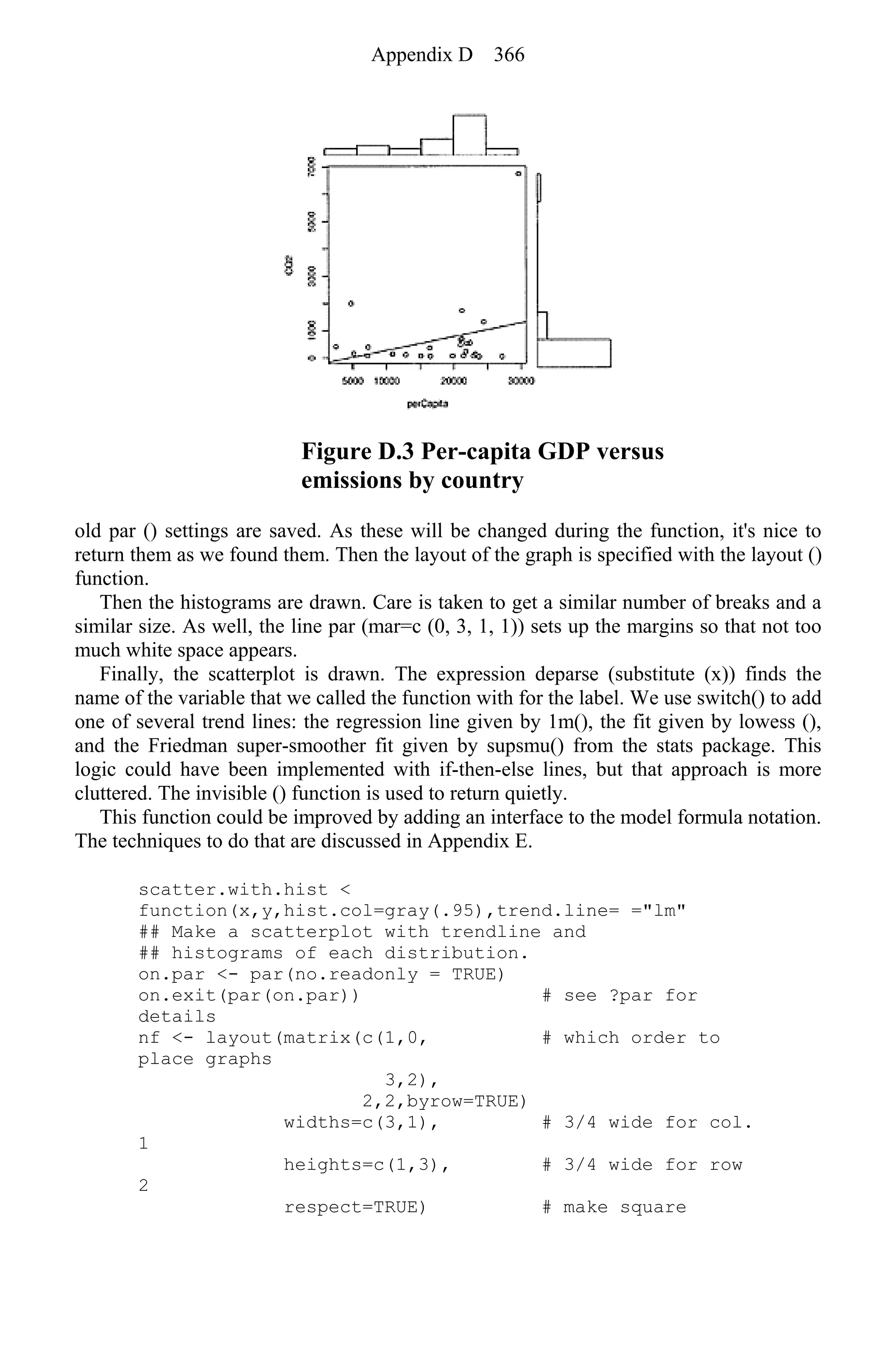 Figure D.3 Per-capita GDP versus
emissions by country
old par () settings are saved. As these will be changed during the function, it's nice to
return them as we found them. Then the layout of the graph is specified with the layout ()
function.
Then the histograms are drawn. Care is taken to get a similar number of breaks and a
similar size. As well, the line par (mar=c (0, 3, 1, 1)) sets up the margins so that not too
much white space appears.
Finally, the scatterplot is drawn. The expression deparse (substitute (x)) finds the
name of the variable that we called the function with for the label. We use switch() to add
one of several trend lines: the regression line given by 1m(), the fit given by lowess (),
and the Friedman super-smoother fit given by supsmu() from the stats package. This
logic could have been implemented with if-then-else lines, but that approach is more
cluttered. The invisible () function is used to return quietly.
This function could be improved by adding an interface to the model formula notation.
The techniques to do that are discussed in Appendix E.
scatter.with.hist <
function(x,y,hist.col=gray(.95),trend.line= ="lm"
## Make a scatterplot with trendline and
## histograms of each distribution.
on.par <- par(no.readonly = TRUE)
on.exit(par(on.par)) # see ?par for
details
nf <- layout(matrix(c(1,0, # which order to
place graphs
3,2),
2,2,byrow=TRUE)
widths=c(3,1), # 3/4 wide for col.
1
heights=c(1,3), # 3/4 wide for row
2
respect=TRUE) # make square
Appendix D 366
 