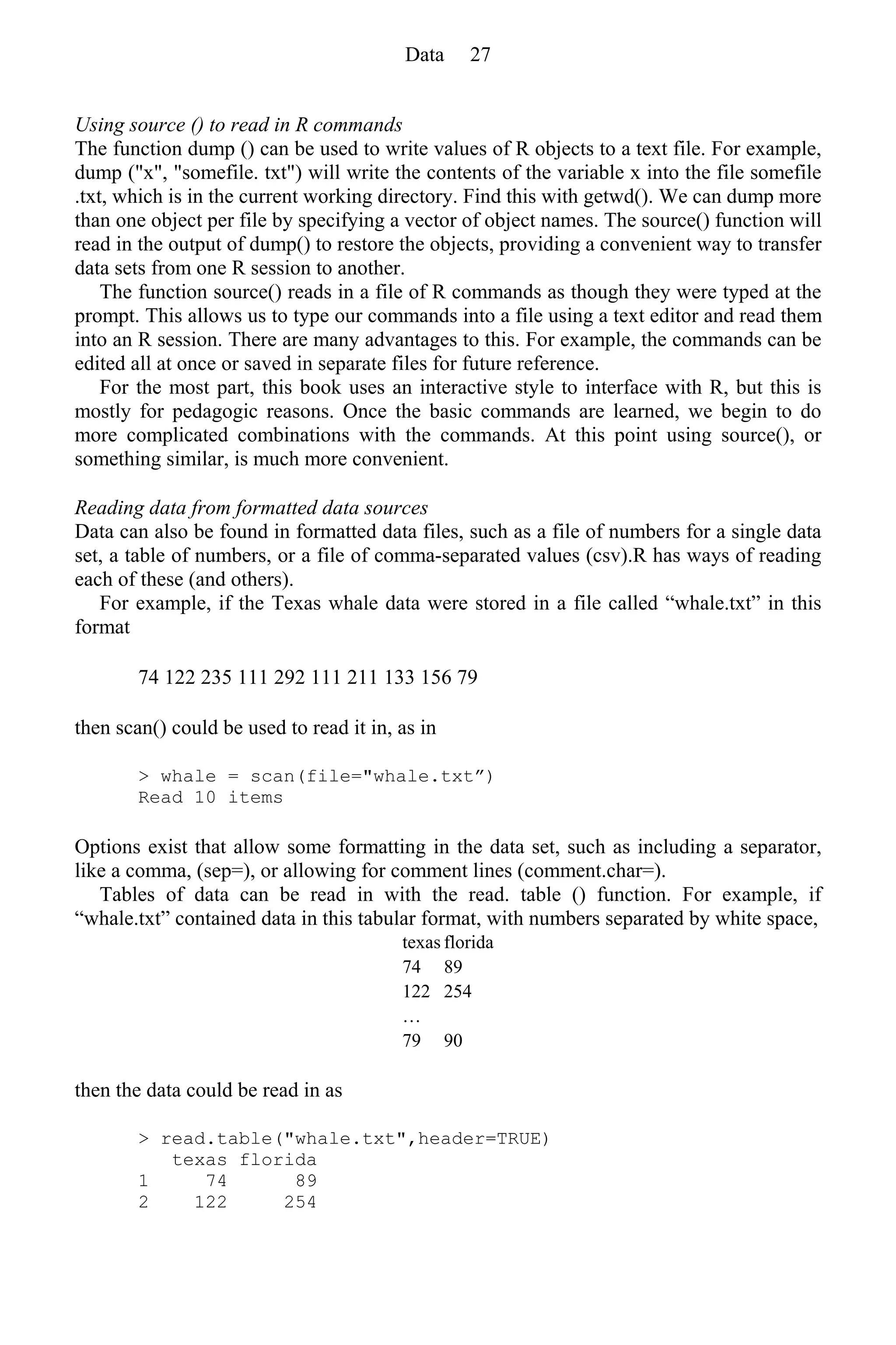 Using source () to read in R commands
The function dump () can be used to write values of R objects to a text file. For example,
dump ("x", "somefile. txt") will write the contents of the variable x into the file somefile
.txt, which is in the current working directory. Find this with getwd(). We can dump more
than one object per file by specifying a vector of object names. The source() function will
read in the output of dump() to restore the objects, providing a convenient way to transfer
data sets from one R session to another.
The function source() reads in a file of R commands as though they were typed at the
prompt. This allows us to type our commands into a file using a text editor and read them
into an R session. There are many advantages to this. For example, the commands can be
edited all at once or saved in separate files for future reference.
For the most part, this book uses an interactive style to interface with R, but this is
mostly for pedagogic reasons. Once the basic commands are learned, we begin to do
more complicated combinations with the commands. At this point using source(), or
something similar, is much more convenient.
Reading data from formatted data sources
Data can also be found in formatted data files, such as a file of numbers for a single data
set, a table of numbers, or a file of comma-separated values (csv).R has ways of reading
each of these (and others).
For example, if the Texas whale data were stored in a file called “whale.txt” in this
format
74 122 235 111 292 111 211 133 156 79
then scan() could be used to read it in, as in
> whale = scan(file="whale.txt”)
Read 10 items
Options exist that allow some formatting in the data set, such as including a separator,
like a comma, (sep=), or allowing for comment lines (comment.char=).
Tables of data can be read in with the read. table () function. For example, if
“whale.txt” contained data in this tabular format, with numbers separated by white space,
texas florida
74 89
122 254
…
79 90
then the data could be read in as
> read.table("whale.txt",header=TRUE)
texas florida
1 74 89
2 122 254
Data 27
 