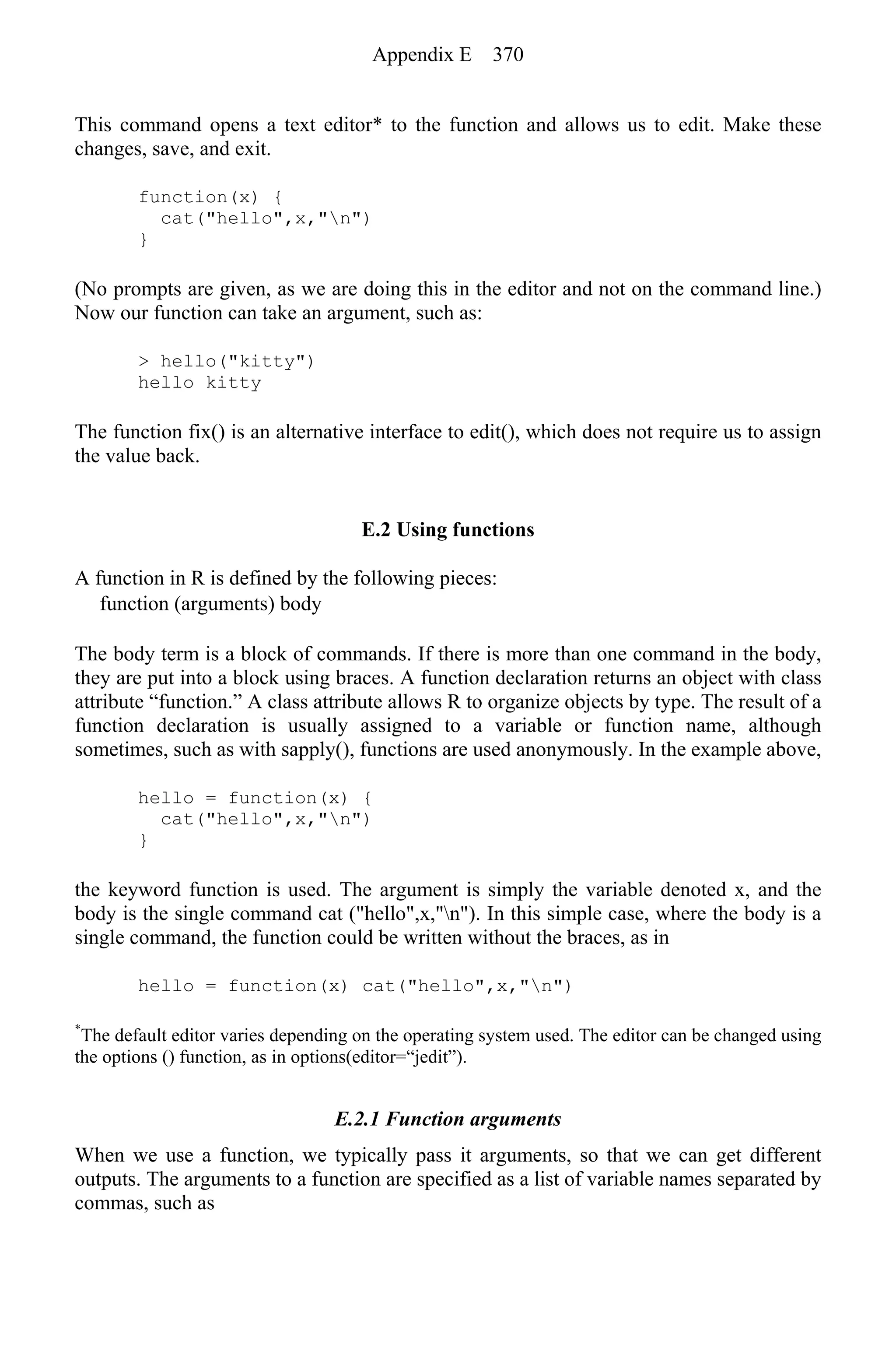This command opens a text editor* to the function and allows us to edit. Make these
changes, save, and exit.
function(x) {
cat("hello",x,"n")
}
(No prompts are given, as we are doing this in the editor and not on the command line.)
Now our function can take an argument, such as:
> hello("kitty")
hello kitty
The function fix() is an alternative interface to edit(), which does not require us to assign
the value back.
E.2 Using functions
A function in R is defined by the following pieces:
function (arguments) body
The body term is a block of commands. If there is more than one command in the body,
they are put into a block using braces. A function declaration returns an object with class
attribute “function.” A class attribute allows R to organize objects by type. The result of a
function declaration is usually assigned to a variable or function name, although
sometimes, such as with sapply(), functions are used anonymously. In the example above,
hello = function(x) {
cat("hello",x,"n")
}
the keyword function is used. The argument is simply the variable denoted x, and the
body is the single command cat ("hello",x,"n"). In this simple case, where the body is a
single command, the function could be written without the braces, as in
hello = function(x) cat("hello",x,"n")
*
The default editor varies depending on the operating system used. The editor can be changed using
the options () function, as in options(editor=“jedit”).
E.2.1 Function arguments
When we use a function, we typically pass it arguments, so that we can get different
outputs. The arguments to a function are specified as a list of variable names separated by
commas, such as
Appendix E 370
 