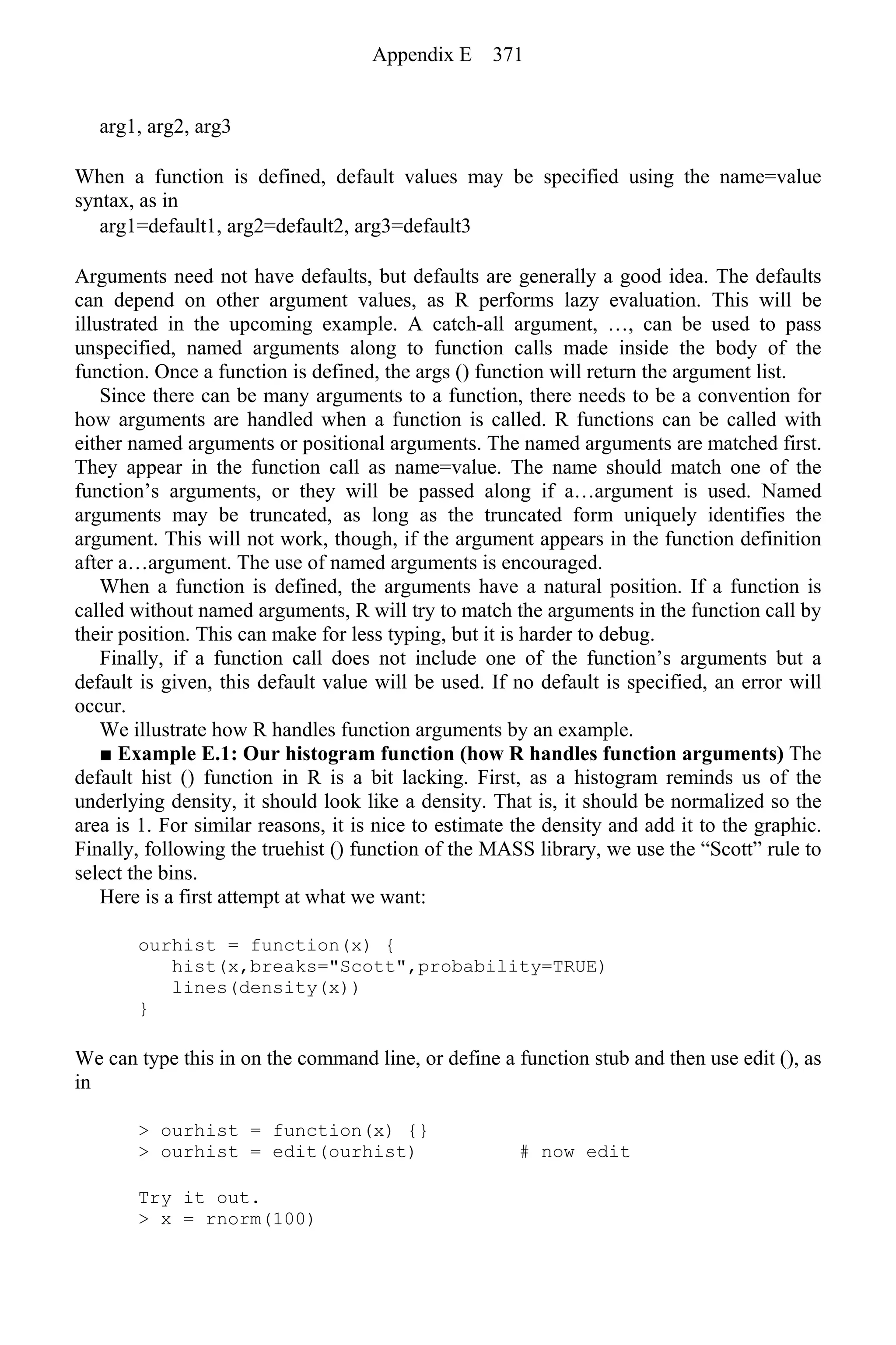 arg1, arg2, arg3
When a function is defined, default values may be specified using the name=value
syntax, as in
arg1=default1, arg2=default2, arg3=default3
Arguments need not have defaults, but defaults are generally a good idea. The defaults
can depend on other argument values, as R performs lazy evaluation. This will be
illustrated in the upcoming example. A catch-all argument, …, can be used to pass
unspecified, named arguments along to function calls made inside the body of the
function. Once a function is defined, the args () function will return the argument list.
Since there can be many arguments to a function, there needs to be a convention for
how arguments are handled when a function is called. R functions can be called with
either named arguments or positional arguments. The named arguments are matched first.
They appear in the function call as name=value. The name should match one of the
function’s arguments, or they will be passed along if a…argument is used. Named
arguments may be truncated, as long as the truncated form uniquely identifies the
argument. This will not work, though, if the argument appears in the function definition
after a…argument. The use of named arguments is encouraged.
When a function is defined, the arguments have a natural position. If a function is
called without named arguments, R will try to match the arguments in the function call by
their position. This can make for less typing, but it is harder to debug.
Finally, if a function call does not include one of the function’s arguments but a
default is given, this default value will be used. If no default is specified, an error will
occur.
We illustrate how R handles function arguments by an example.
■ Example E.1: Our histogram function (how R handles function arguments) The
default hist () function in R is a bit lacking. First, as a histogram reminds us of the
underlying density, it should look like a density. That is, it should be normalized so the
area is 1. For similar reasons, it is nice to estimate the density and add it to the graphic.
Finally, following the truehist () function of the MASS library, we use the “Scott” rule to
select the bins.
Here is a first attempt at what we want:
ourhist = function(x) {
hist(x,breaks="Scott",probability=TRUE)
lines(density(x))
}
We can type this in on the command line, or define a function stub and then use edit (), as
in
> ourhist = function(x) {}
> ourhist = edit(ourhist) # now edit
Try it out.
> x = rnorm(100)
Appendix E 371
 