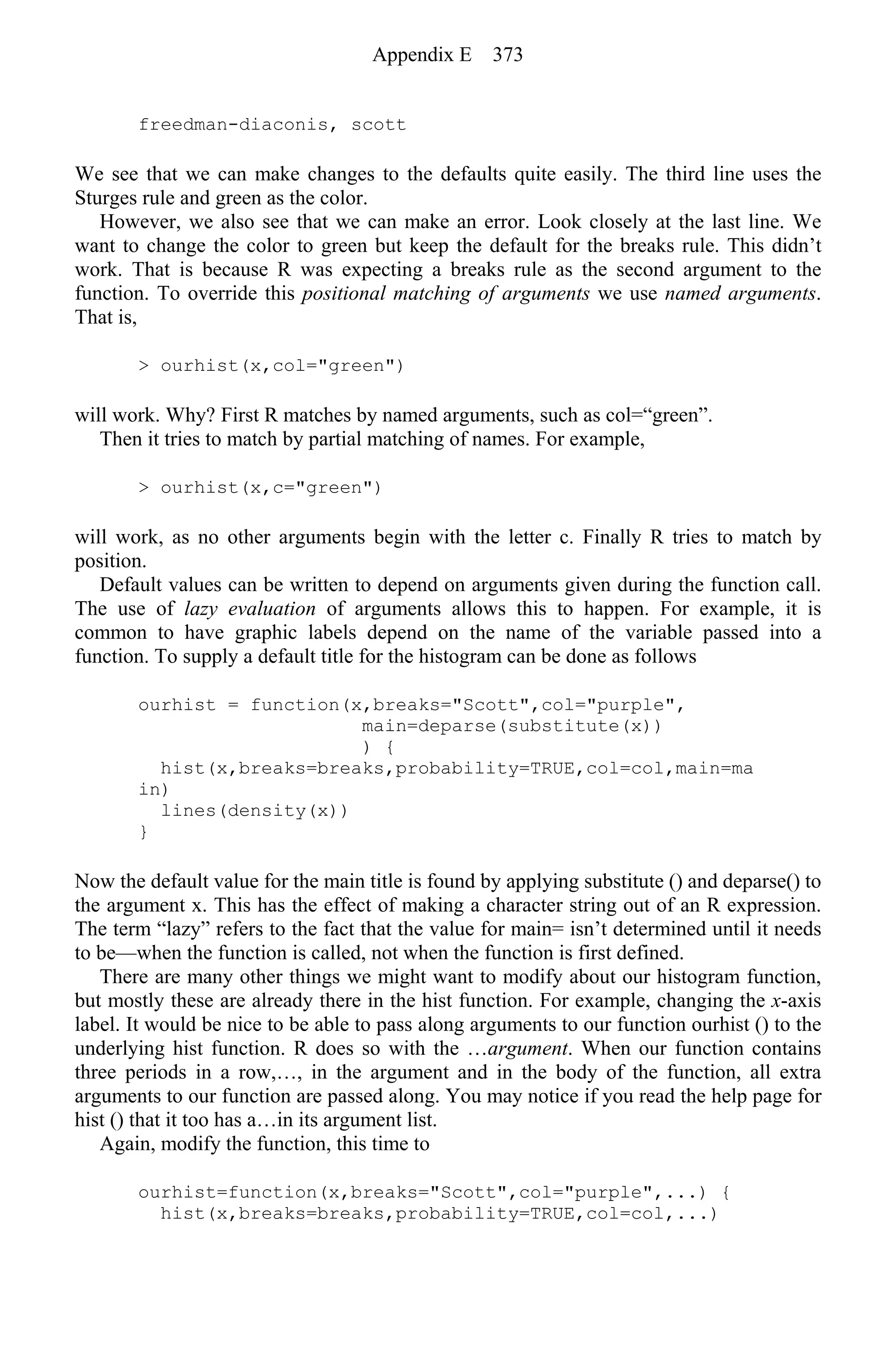 freedman-diaconis, scott
We see that we can make changes to the defaults quite easily. The third line uses the
Sturges rule and green as the color.
However, we also see that we can make an error. Look closely at the last line. We
want to change the color to green but keep the default for the breaks rule. This didn’t
work. That is because R was expecting a breaks rule as the second argument to the
function. To override this positional matching of arguments we use named arguments.
That is,
> ourhist(x,col="green")
will work. Why? First R matches by named arguments, such as col=“green”.
Then it tries to match by partial matching of names. For example,
> ourhist(x,c="green")
will work, as no other arguments begin with the letter c. Finally R tries to match by
position.
Default values can be written to depend on arguments given during the function call.
The use of lazy evaluation of arguments allows this to happen. For example, it is
common to have graphic labels depend on the name of the variable passed into a
function. To supply a default title for the histogram can be done as follows
ourhist = function(x,breaks="Scott",col="purple",
main=deparse(substitute(x))
) {
hist(x,breaks=breaks,probability=TRUE,col=col,main=ma
in)
lines(density(x))
}
Now the default value for the main title is found by applying substitute () and deparse() to
the argument x. This has the effect of making a character string out of an R expression.
The term “lazy” refers to the fact that the value for main= isn’t determined until it needs
to be—when the function is called, not when the function is first defined.
There are many other things we might want to modify about our histogram function,
but mostly these are already there in the hist function. For example, changing the x-axis
label. It would be nice to be able to pass along arguments to our function ourhist () to the
underlying hist function. R does so with the …argument. When our function contains
three periods in a row,…, in the argument and in the body of the function, all extra
arguments to our function are passed along. You may notice if you read the help page for
hist () that it too has a…in its argument list.
Again, modify the function, this time to
ourhist=function(x,breaks="Scott",col="purple",...) {
hist(x,breaks=breaks,probability=TRUE,col=col,...)
Appendix E 373
 