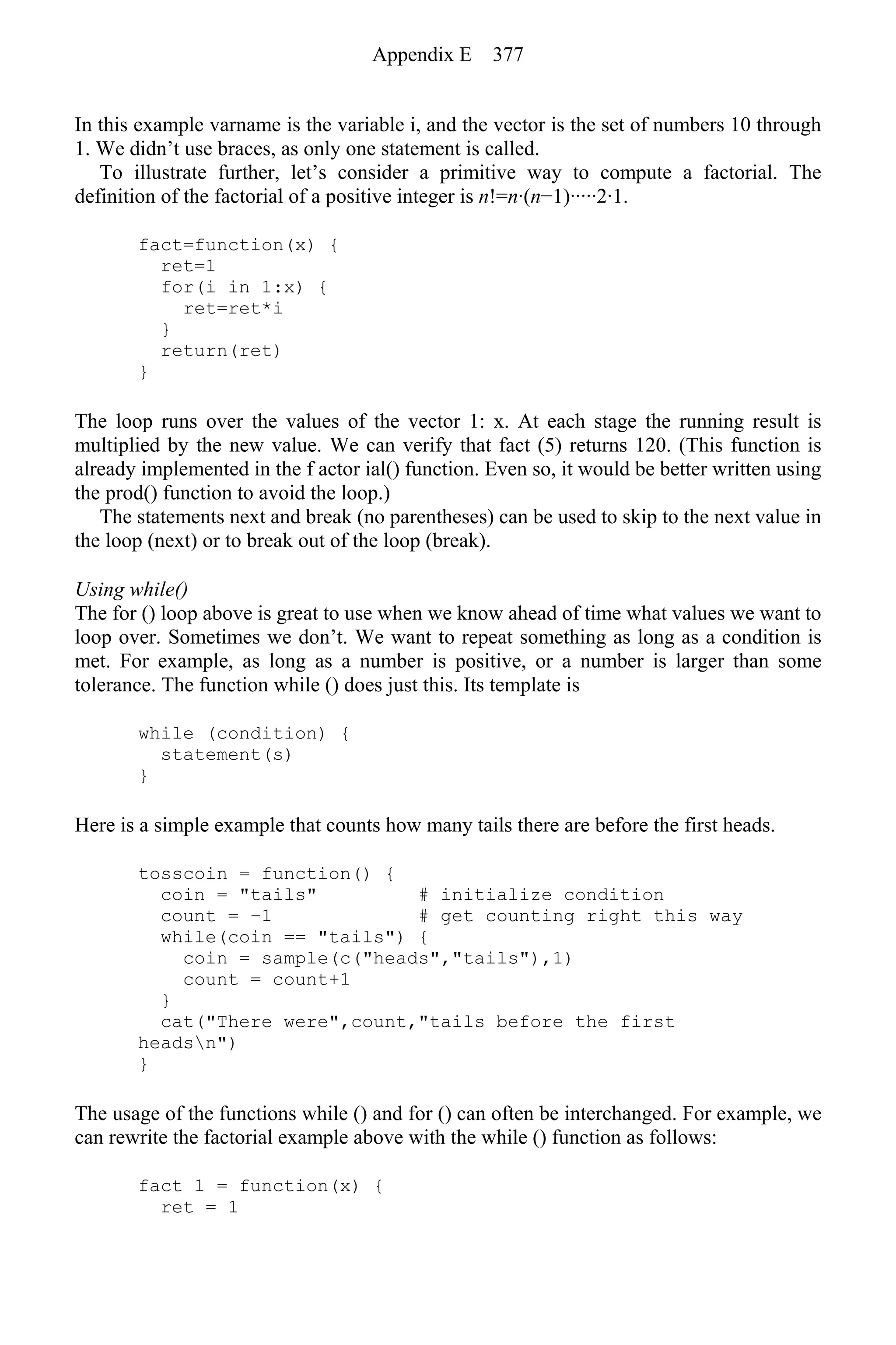 In this example varname is the variable i, and the vector is the set of numbers 10 through
1. We didn’t use braces, as only one statement is called.
To illustrate further, let’s consider a primitive way to compute a factorial. The
definition of the factorial of a positive integer is n!=n·(n−1)·····2·1.
fact=function(x) {
ret=1
for(i in 1:x) {
ret=ret*i
}
return(ret)
}
The loop runs over the values of the vector 1: x. At each stage the running result is
multiplied by the new value. We can verify that fact (5) returns 120. (This function is
already implemented in the f actor ial() function. Even so, it would be better written using
the prod() function to avoid the loop.)
The statements next and break (no parentheses) can be used to skip to the next value in
the loop (next) or to break out of the loop (break).
Using while()
The for () loop above is great to use when we know ahead of time what values we want to
loop over. Sometimes we don’t. We want to repeat something as long as a condition is
met. For example, as long as a number is positive, or a number is larger than some
tolerance. The function while () does just this. Its template is
while (condition) {
statement(s)
}
Here is a simple example that counts how many tails there are before the first heads.
tosscoin = function() {
coin = "tails" # initialize condition
count = −1 # get counting right this way
while(coin == "tails") {
coin = sample(c("heads","tails"),1)
count = count+1
}
cat("There were",count,"tails before the first
headsn")
}
The usage of the functions while () and for () can often be interchanged. For example, we
can rewrite the factorial example above with the while () function as follows:
fact 1 = function(x) {
ret = 1
Appendix E 377
 