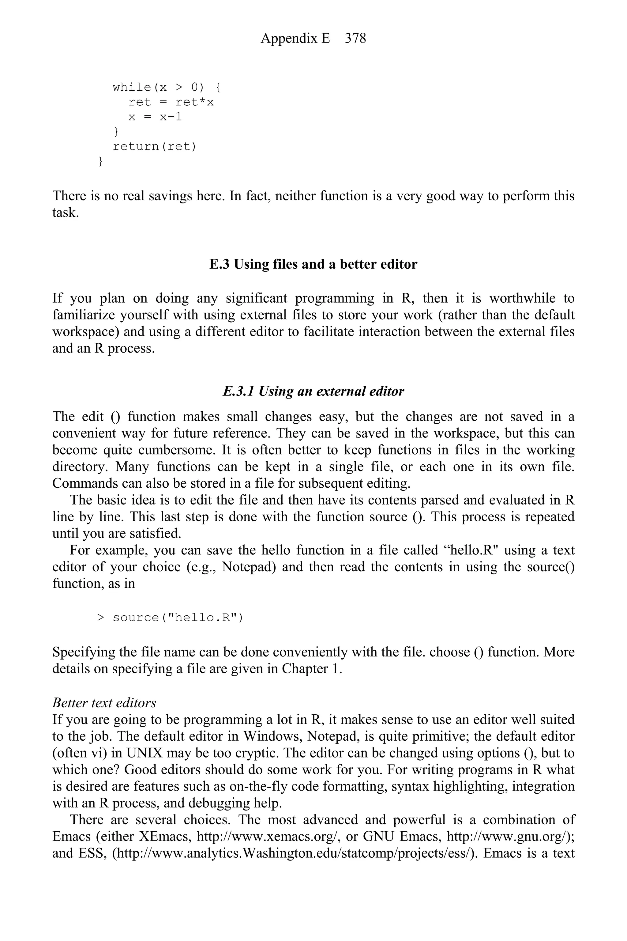 while(x > 0) {
ret = ret*x
x = x−1
}
return(ret)
}
There is no real savings here. In fact, neither function is a very good way to perform this
task.
E.3 Using files and a better editor
If you plan on doing any significant programming in R, then it is worthwhile to
familiarize yourself with using external files to store your work (rather than the default
workspace) and using a different editor to facilitate interaction between the external files
and an R process.
E.3.1 Using an external editor
The edit () function makes small changes easy, but the changes are not saved in a
convenient way for future reference. They can be saved in the workspace, but this can
become quite cumbersome. It is often better to keep functions in files in the working
directory. Many functions can be kept in a single file, or each one in its own file.
Commands can also be stored in a file for subsequent editing.
The basic idea is to edit the file and then have its contents parsed and evaluated in R
line by line. This last step is done with the function source (). This process is repeated
until you are satisfied.
For example, you can save the hello function in a file called “hello.R" using a text
editor of your choice (e.g., Notepad) and then read the contents in using the source()
function, as in
> source("hello.R")
Specifying the file name can be done conveniently with the file. choose () function. More
details on specifying a file are given in Chapter 1.
Better text editors
If you are going to be programming a lot in R, it makes sense to use an editor well suited
to the job. The default editor in Windows, Notepad, is quite primitive; the default editor
(often vi) in UNIX may be too cryptic. The editor can be changed using options (), but to
which one? Good editors should do some work for you. For writing programs in R what
is desired are features such as on-the-fly code formatting, syntax highlighting, integration
with an R process, and debugging help.
There are several choices. The most advanced and powerful is a combination of
Emacs (either XEmacs, http://www.xemacs.org/, or GNU Emacs, http://www.gnu.org/);
and ESS, (http://www.analytics.Washington.edu/statcomp/projects/ess/). Emacs is a text
Appendix E 378
 