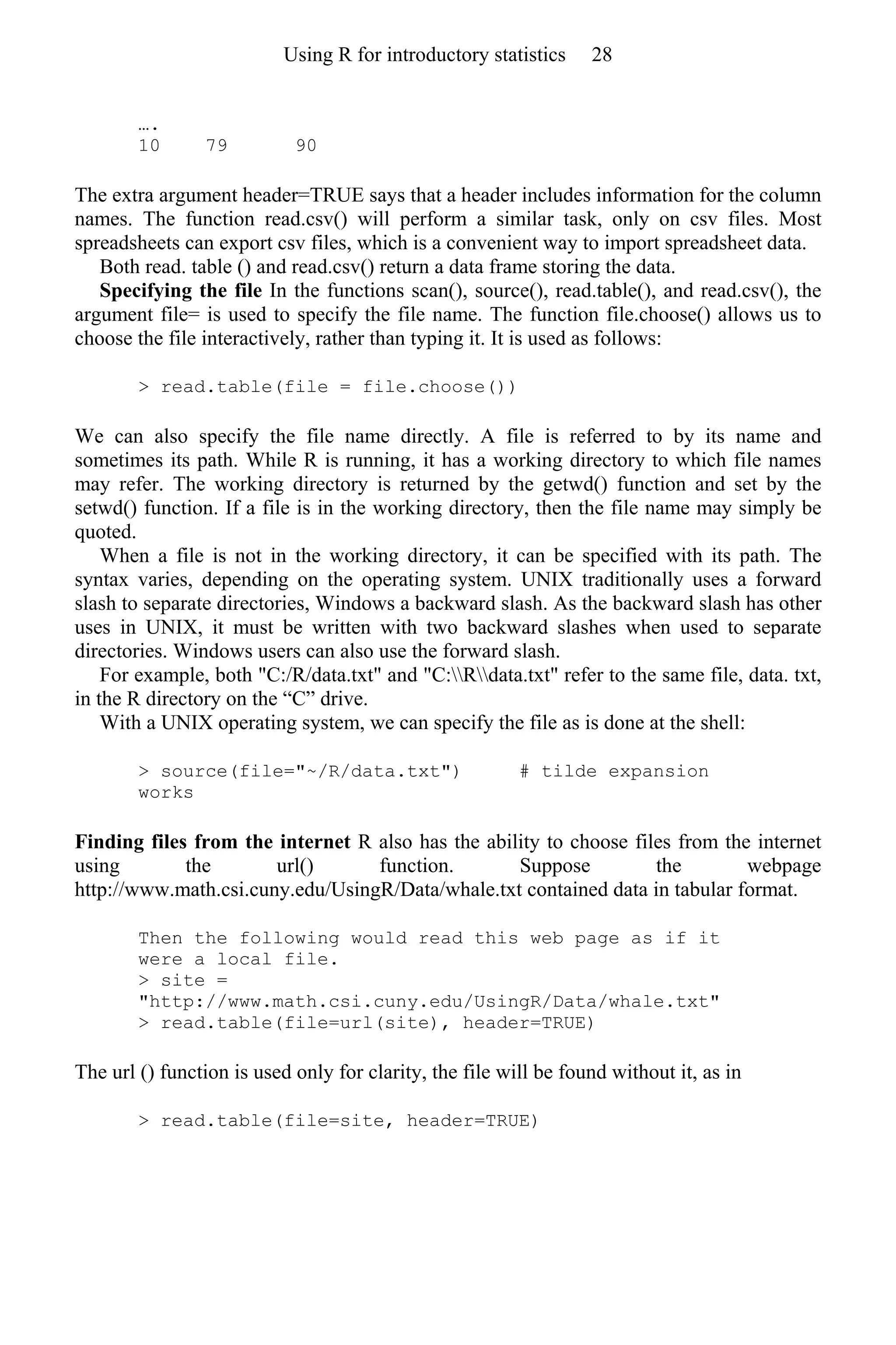 ….
10 79 90
The extra argument header=TRUE says that a header includes information for the column
names. The function read.csv() will perform a similar task, only on csv files. Most
spreadsheets can export csv files, which is a convenient way to import spreadsheet data.
Both read. table () and read.csv() return a data frame storing the data.
Specifying the file In the functions scan(), source(), read.table(), and read.csv(), the
argument file= is used to specify the file name. The function file.choose() allows us to
choose the file interactively, rather than typing it. It is used as follows:
> read.table(file = file.choose())
We can also specify the file name directly. A file is referred to by its name and
sometimes its path. While R is running, it has a working directory to which file names
may refer. The working directory is returned by the getwd() function and set by the
setwd() function. If a file is in the working directory, then the file name may simply be
quoted.
When a file is not in the working directory, it can be specified with its path. The
syntax varies, depending on the operating system. UNIX traditionally uses a forward
slash to separate directories, Windows a backward slash. As the backward slash has other
uses in UNIX, it must be written with two backward slashes when used to separate
directories. Windows users can also use the forward slash.
For example, both "C:/R/data.txt" and "C:Rdata.txt" refer to the same file, data. txt,
in the R directory on the “C” drive.
With a UNIX operating system, we can specify the file as is done at the shell:
> source(file="~/R/data.txt") # tilde expansion
works
Finding files from the internet R also has the ability to choose files from the internet
using the url() function. Suppose the webpage
http://www.math.csi.cuny.edu/UsingR/Data/whale.txt contained data in tabular format.
Then the following would read this web page as if it
were a local file.
> site =
"http://www.math.csi.cuny.edu/UsingR/Data/whale.txt"
> read.table(file=url(site), header=TRUE)
The url () function is used only for clarity, the file will be found without it, as in
> read.table(file=site, header=TRUE)
Using R for introductory statistics 28
 