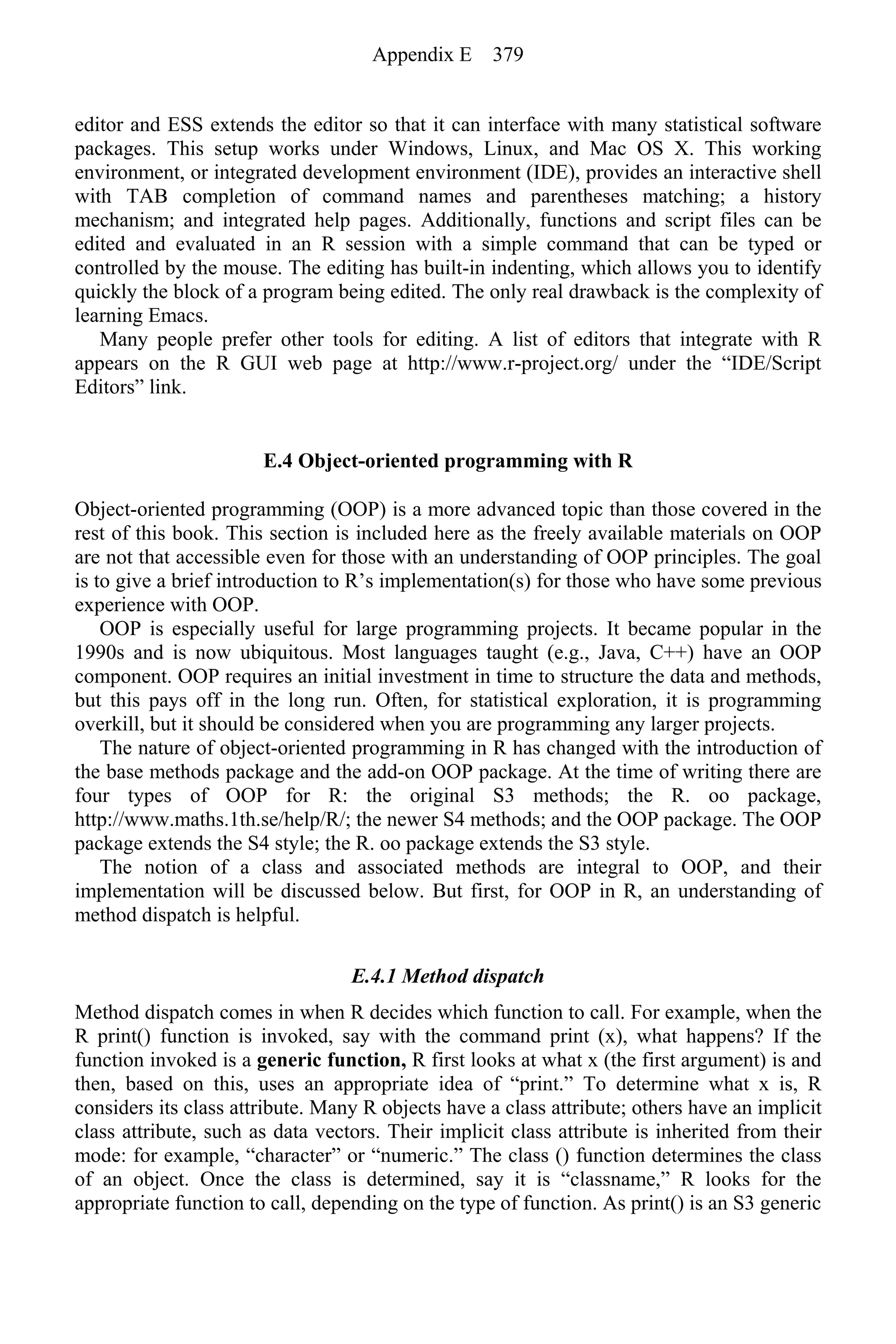 editor and ESS extends the editor so that it can interface with many statistical software
packages. This setup works under Windows, Linux, and Mac OS X. This working
environment, or integrated development environment (IDE), provides an interactive shell
with TAB completion of command names and parentheses matching; a history
mechanism; and integrated help pages. Additionally, functions and script files can be
edited and evaluated in an R session with a simple command that can be typed or
controlled by the mouse. The editing has built-in indenting, which allows you to identify
quickly the block of a program being edited. The only real drawback is the complexity of
learning Emacs.
Many people prefer other tools for editing. A list of editors that integrate with R
appears on the R GUI web page at http://www.r-project.org/ under the “IDE/Script
Editors” link.
E.4 Object-oriented programming with R
Object-oriented programming (OOP) is a more advanced topic than those covered in the
rest of this book. This section is included here as the freely available materials on OOP
are not that accessible even for those with an understanding of OOP principles. The goal
is to give a brief introduction to R’s implementation(s) for those who have some previous
experience with OOP.
OOP is especially useful for large programming projects. It became popular in the
1990s and is now ubiquitous. Most languages taught (e.g., Java, C++) have an OOP
component. OOP requires an initial investment in time to structure the data and methods,
but this pays off in the long run. Often, for statistical exploration, it is programming
overkill, but it should be considered when you are programming any larger projects.
The nature of object-oriented programming in R has changed with the introduction of
the base methods package and the add-on OOP package. At the time of writing there are
four types of OOP for R: the original S3 methods; the R. oo package,
http://www.maths.1th.se/help/R/; the newer S4 methods; and the OOP package. The OOP
package extends the S4 style; the R. oo package extends the S3 style.
The notion of a class and associated methods are integral to OOP, and their
implementation will be discussed below. But first, for OOP in R, an understanding of
method dispatch is helpful.
E.4.1 Method dispatch
Method dispatch comes in when R decides which function to call. For example, when the
R print() function is invoked, say with the command print (x), what happens? If the
function invoked is a generic function, R first looks at what x (the first argument) is and
then, based on this, uses an appropriate idea of “print.” To determine what x is, R
considers its class attribute. Many R objects have a class attribute; others have an implicit
class attribute, such as data vectors. Their implicit class attribute is inherited from their
mode: for example, “character” or “numeric.” The class () function determines the class
of an object. Once the class is determined, say it is “classname,” R looks for the
appropriate function to call, depending on the type of function. As print() is an S3 generic
Appendix E 379
 
