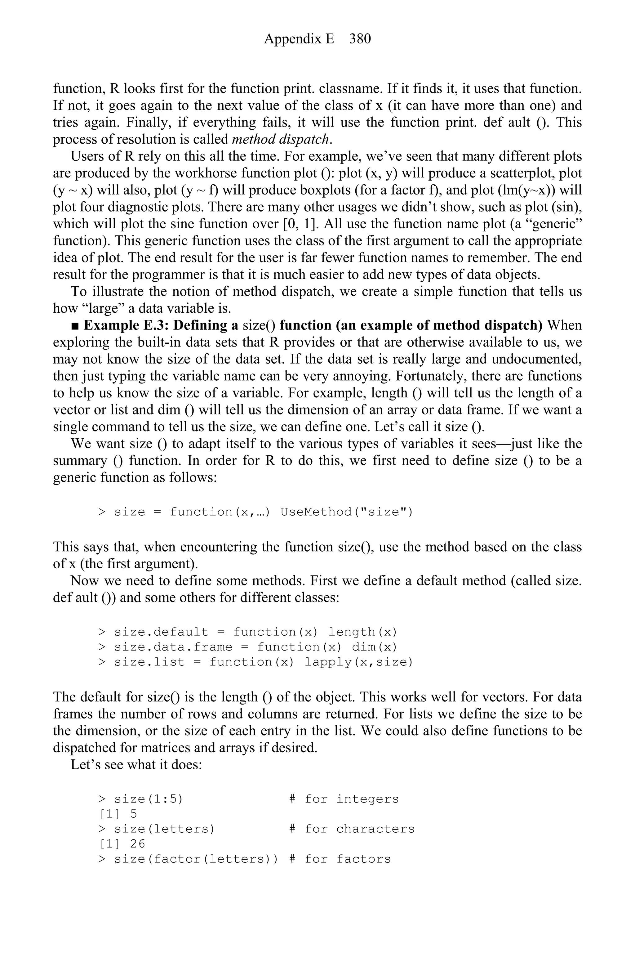 function, R looks first for the function print. classname. If it finds it, it uses that function.
If not, it goes again to the next value of the class of x (it can have more than one) and
tries again. Finally, if everything fails, it will use the function print. def ault (). This
process of resolution is called method dispatch.
Users of R rely on this all the time. For example, we’ve seen that many different plots
are produced by the workhorse function plot (): plot (x, y) will produce a scatterplot, plot
(y ~ x) will also, plot (y ~ f) will produce boxplots (for a factor f), and plot (lm(y~x)) will
plot four diagnostic plots. There are many other usages we didn’t show, such as plot (sin),
which will plot the sine function over [0, 1]. All use the function name plot (a “generic”
function). This generic function uses the class of the first argument to call the appropriate
idea of plot. The end result for the user is far fewer function names to remember. The end
result for the programmer is that it is much easier to add new types of data objects.
To illustrate the notion of method dispatch, we create a simple function that tells us
how “large” a data variable is.
■ Example E.3: Defining a size() function (an example of method dispatch) When
exploring the built-in data sets that R provides or that are otherwise available to us, we
may not know the size of the data set. If the data set is really large and undocumented,
then just typing the variable name can be very annoying. Fortunately, there are functions
to help us know the size of a variable. For example, length () will tell us the length of a
vector or list and dim () will tell us the dimension of an array or data frame. If we want a
single command to tell us the size, we can define one. Let’s call it size ().
We want size () to adapt itself to the various types of variables it sees—just like the
summary () function. In order for R to do this, we first need to define size () to be a
generic function as follows:
> size = function(x,…) UseMethod("size")
This says that, when encountering the function size(), use the method based on the class
of x (the first argument).
Now we need to define some methods. First we define a default method (called size.
def ault ()) and some others for different classes:
> size.default = function(x) length(x)
> size.data.frame = function(x) dim(x)
> size.list = function(x) lapply(x,size)
The default for size() is the length () of the object. This works well for vectors. For data
frames the number of rows and columns are returned. For lists we define the size to be
the dimension, or the size of each entry in the list. We could also define functions to be
dispatched for matrices and arrays if desired.
Let’s see what it does:
> size(1:5) # for integers
[1] 5
> size(letters) # for characters
[1] 26
> size(factor(letters)) # for factors
Appendix E 380
 