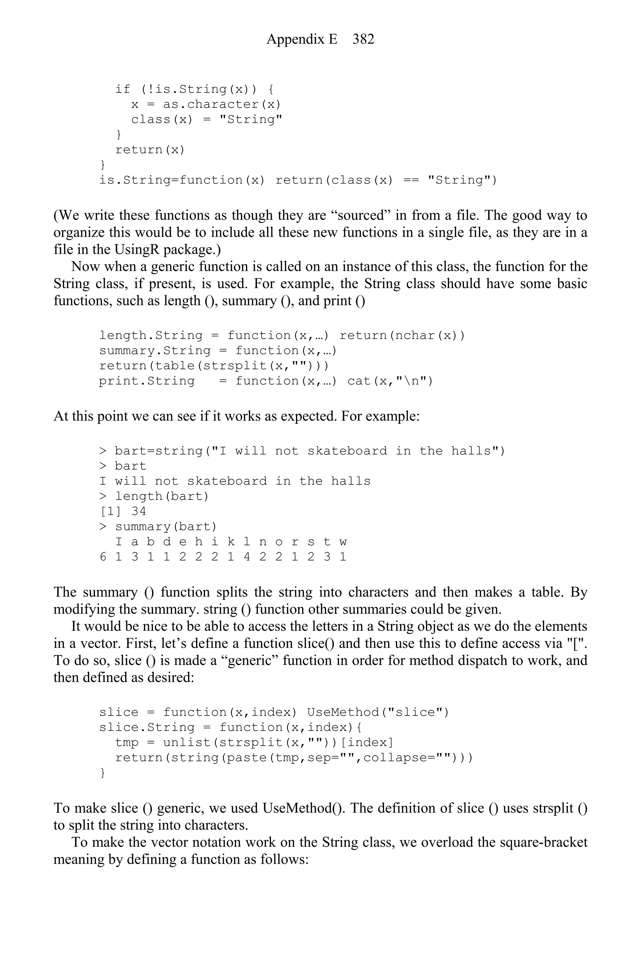 if (!is.String(x)) {
x = as.character(x)
class(x) = "String"
}
return(x)
}
is.String=function(x) return(class(x) == "String")
(We write these functions as though they are “sourced” in from a file. The good way to
organize this would be to include all these new functions in a single file, as they are in a
file in the UsingR package.)
Now when a generic function is called on an instance of this class, the function for the
String class, if present, is used. For example, the String class should have some basic
functions, such as length (), summary (), and print ()
length.String = function(x,…) return(nchar(x))
summary.String = function(x,…)
return(table(strsplit(x,"")))
print.String = function(x,…) cat(x,"n")
At this point we can see if it works as expected. For example:
> bart=string("I will not skateboard in the halls")
> bart
I will not skateboard in the halls
> length(bart)
[1] 34
> summary(bart)
I a b d e h i k l n o r s t w
6 1 3 1 1 2 2 2 1 4 2 2 1 2 3 1
The summary () function splits the string into characters and then makes a table. By
modifying the summary. string () function other summaries could be given.
It would be nice to be able to access the letters in a String object as we do the elements
in a vector. First, let’s define a function slice() and then use this to define access via "[".
To do so, slice () is made a “generic” function in order for method dispatch to work, and
then defined as desired:
slice = function(x,index) UseMethod("slice")
slice.String = function(x,index){
tmp = unlist(strsplit(x,""))[index]
return(string(paste(tmp,sep="",collapse="")))
}
To make slice () generic, we used UseMethod(). The definition of slice () uses strsplit ()
to split the string into characters.
To make the vector notation work on the String class, we overload the square-bracket
meaning by defining a function as follows:
Appendix E 382
 