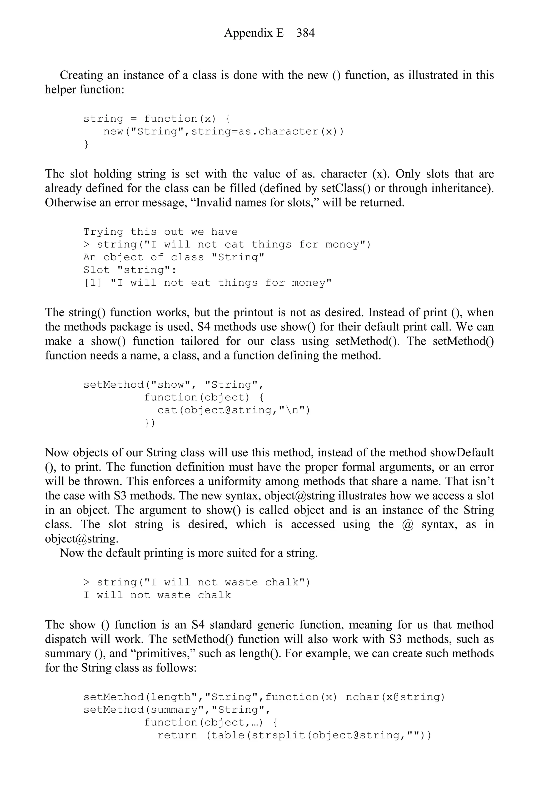 Creating an instance of a class is done with the new () function, as illustrated in this
helper function:
string = function(x) {
new("String",string=as.character(x))
}
The slot holding string is set with the value of as. character (x). Only slots that are
already defined for the class can be filled (defined by setClass() or through inheritance).
Otherwise an error message, “Invalid names for slots,” will be returned.
Trying this out we have
> string("I will not eat things for money")
An object of class "String"
Slot "string":
[1] "I will not eat things for money"
The string() function works, but the printout is not as desired. Instead of print (), when
the methods package is used, S4 methods use show() for their default print call. We can
make a show() function tailored for our class using setMethod(). The setMethod()
function needs a name, a class, and a function defining the method.
setMethod("show", "String",
function(object) {
cat(object@string,"n")
})
Now objects of our String class will use this method, instead of the method showDefault
(), to print. The function definition must have the proper formal arguments, or an error
will be thrown. This enforces a uniformity among methods that share a name. That isn’t
the case with S3 methods. The new syntax, object@string illustrates how we access a slot
in an object. The argument to show() is called object and is an instance of the String
class. The slot string is desired, which is accessed using the @ syntax, as in
object@string.
Now the default printing is more suited for a string.
> string("I will not waste chalk")
I will not waste chalk
The show () function is an S4 standard generic function, meaning for us that method
dispatch will work. The setMethod() function will also work with S3 methods, such as
summary (), and “primitives,” such as length(). For example, we can create such methods
for the String class as follows:
setMethod(length","String",function(x) nchar(x@string)
setMethod(summary","String",
function(object,…) {
return (table(strsplit(object@string,""))
Appendix E 384
 