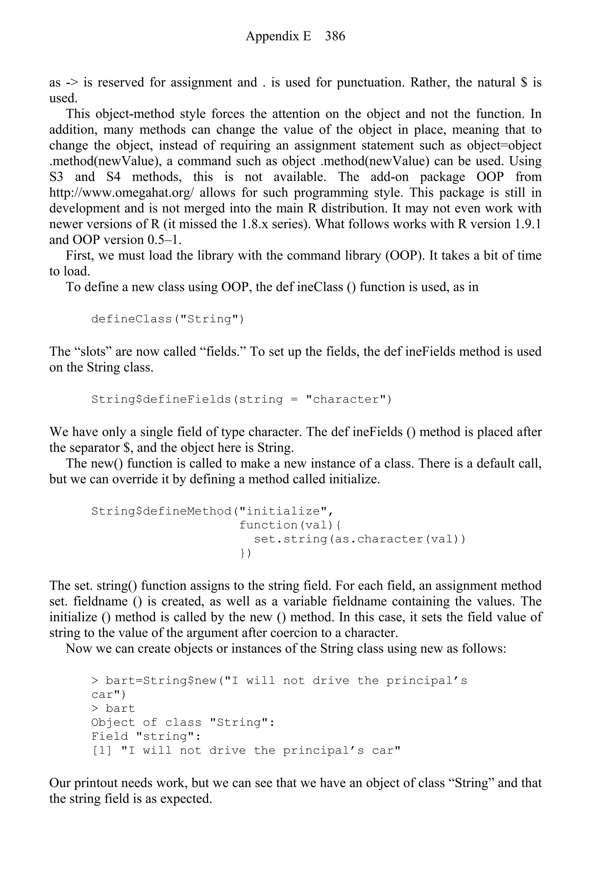 as -> is reserved for assignment and . is used for punctuation. Rather, the natural $ is
used.
This object-method style forces the attention on the object and not the function. In
addition, many methods can change the value of the object in place, meaning that to
change the object, instead of requiring an assignment statement such as object=object
.method(newValue), a command such as object .method(newValue) can be used. Using
S3 and S4 methods, this is not available. The add-on package OOP from
http://www.omegahat.org/ allows for such programming style. This package is still in
development and is not merged into the main R distribution. It may not even work with
newer versions of R (it missed the 1.8.x series). What follows works with R version 1.9.1
and OOP version 0.5–1.
First, we must load the library with the command library (OOP). It takes a bit of time
to load.
To define a new class using OOP, the def ineClass () function is used, as in
defineClass("String")
The “slots” are now called “fields.” To set up the fields, the def ineFields method is used
on the String class.
String$defineFields(string = "character")
We have only a single field of type character. The def ineFields () method is placed after
the separator $, and the object here is String.
The new() function is called to make a new instance of a class. There is a default call,
but we can override it by defining a method called initialize.
String$defineMethod("initialize",
function(val){
set.string(as.character(val))
})
The set. string() function assigns to the string field. For each field, an assignment method
set. fieldname () is created, as well as a variable fieldname containing the values. The
initialize () method is called by the new () method. In this case, it sets the field value of
string to the value of the argument after coercion to a character.
Now we can create objects or instances of the String class using new as follows:
> bart=String$new("I will not drive the principal’s
car")
> bart
Object of class "String":
Field "string":
[1] "I will not drive the principal’s car"
Our printout needs work, but we can see that we have an object of class “String” and that
the string field is as expected.
Appendix E 386
 
