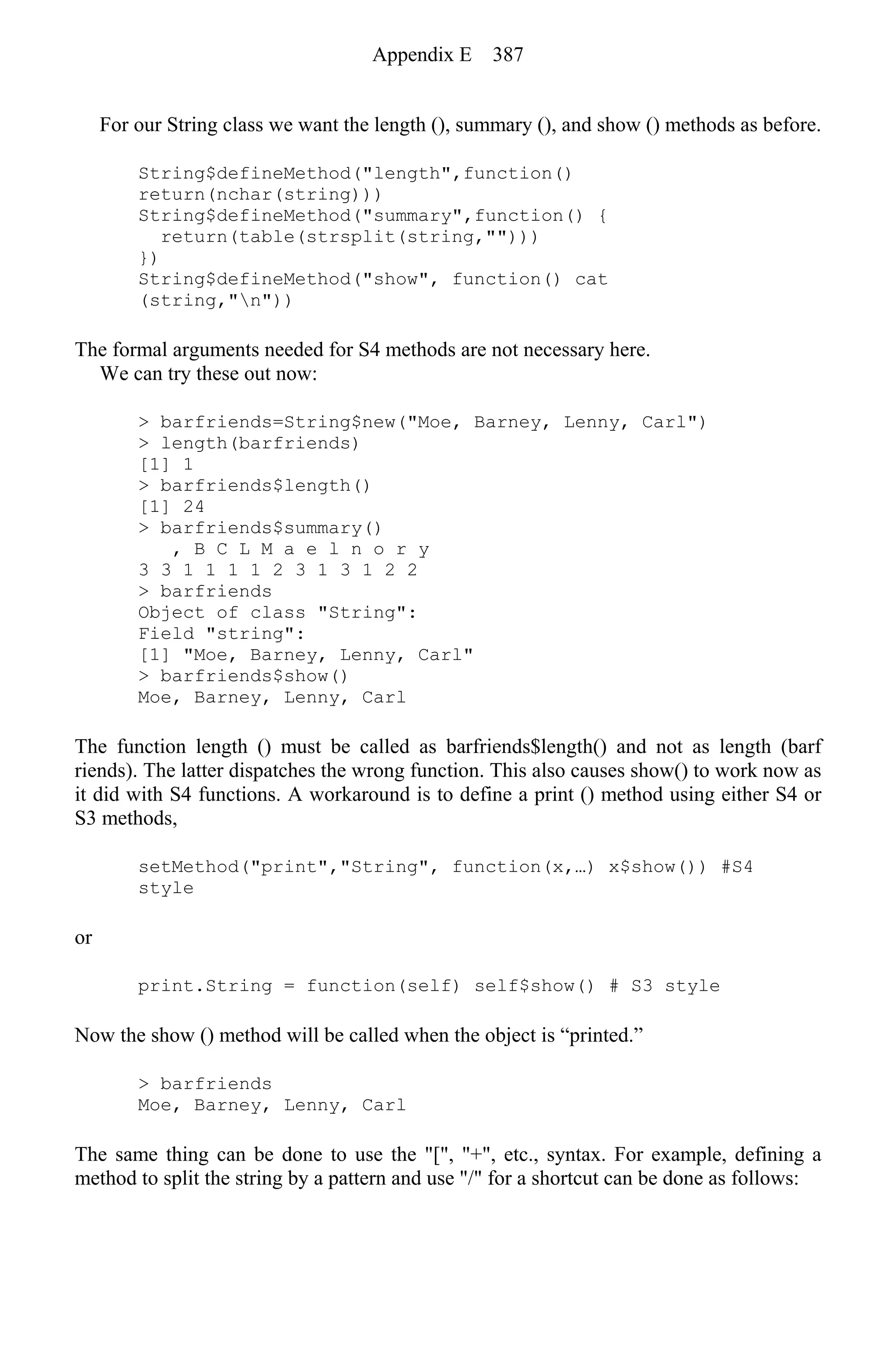 For our String class we want the length (), summary (), and show () methods as before.
String$defineMethod("length",function()
return(nchar(string)))
String$defineMethod("summary",function() {
return(table(strsplit(string,"")))
})
String$defineMethod("show", function() cat
(string,"n"))
The formal arguments needed for S4 methods are not necessary here.
We can try these out now:
> barfriends=String$new("Moe, Barney, Lenny, Carl")
> length(barfriends)
[1] 1
> barfriends$length()
[1] 24
> barfriends$summary()
, B C L M a e l n o r y
3 3 1 1 1 1 2 3 1 3 1 2 2
> barfriends
Object of class "String":
Field "string":
[1] "Moe, Barney, Lenny, Carl"
> barfriends$show()
Moe, Barney, Lenny, Carl
The function length () must be called as barfriends$length() and not as length (barf
riends). The latter dispatches the wrong function. This also causes show() to work now as
it did with S4 functions. A workaround is to define a print () method using either S4 or
S3 methods,
setMethod("print","String", function(x,…) x$show()) #S4
style
or
print.String = function(self) self$show() # S3 style
Now the show () method will be called when the object is “printed.”
> barfriends
Moe, Barney, Lenny, Carl
The same thing can be done to use the "[", "+", etc., syntax. For example, defining a
method to split the string by a pattern and use "/" for a shortcut can be done as follows:
Appendix E 387
 