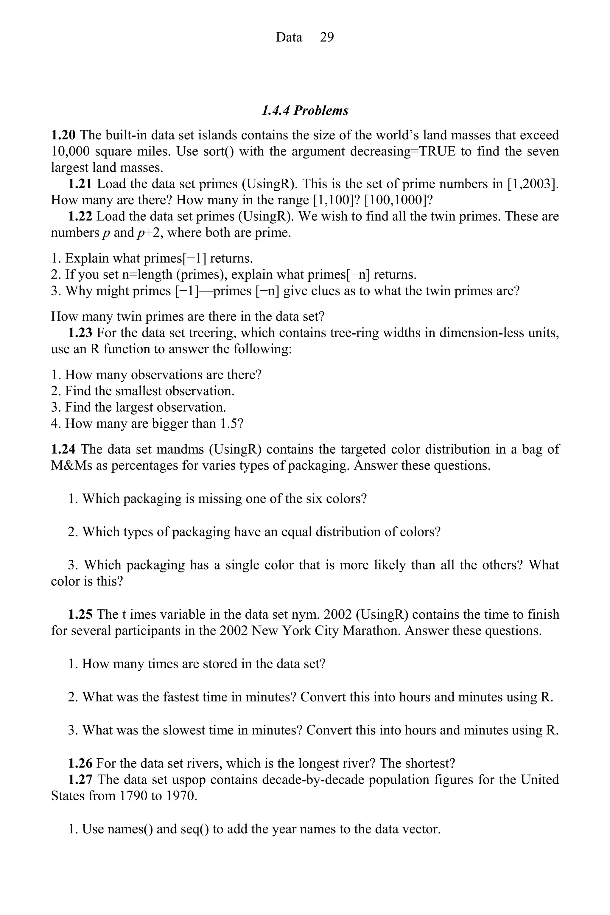 1.4.4 Problems
1.20 The built-in data set islands contains the size of the world’s land masses that exceed
10,000 square miles. Use sort() with the argument decreasing=TRUE to find the seven
largest land masses.
1.21 Load the data set primes (UsingR). This is the set of prime numbers in [1,2003].
How many are there? How many in the range [1,100]? [100,1000]?
1.22 Load the data set primes (UsingR). We wish to find all the twin primes. These are
numbers p and p+2, where both are prime.
1. Explain what primes[−1] returns.
2. If you set n=length (primes), explain what primes[−n] returns.
3. Why might primes [−1]—primes [−n] give clues as to what the twin primes are?
How many twin primes are there in the data set?
1.23 For the data set treering, which contains tree-ring widths in dimension-less units,
use an R function to answer the following:
1. How many observations are there?
2. Find the smallest observation.
3. Find the largest observation.
4. How many are bigger than 1.5?
1.24 The data set mandms (UsingR) contains the targeted color distribution in a bag of
M&Ms as percentages for varies types of packaging. Answer these questions.
1. Which packaging is missing one of the six colors?
2. Which types of packaging have an equal distribution of colors?
3. Which packaging has a single color that is more likely than all the others? What
color is this?
1.25 The t imes variable in the data set nym. 2002 (UsingR) contains the time to finish
for several participants in the 2002 New York City Marathon. Answer these questions.
1. How many times are stored in the data set?
2. What was the fastest time in minutes? Convert this into hours and minutes using R.
3. What was the slowest time in minutes? Convert this into hours and minutes using R.
1.26 For the data set rivers, which is the longest river? The shortest?
1.27 The data set uspop contains decade-by-decade population figures for the United
States from 1790 to 1970.
1. Use names() and seq() to add the year names to the data vector.
Data 29
 