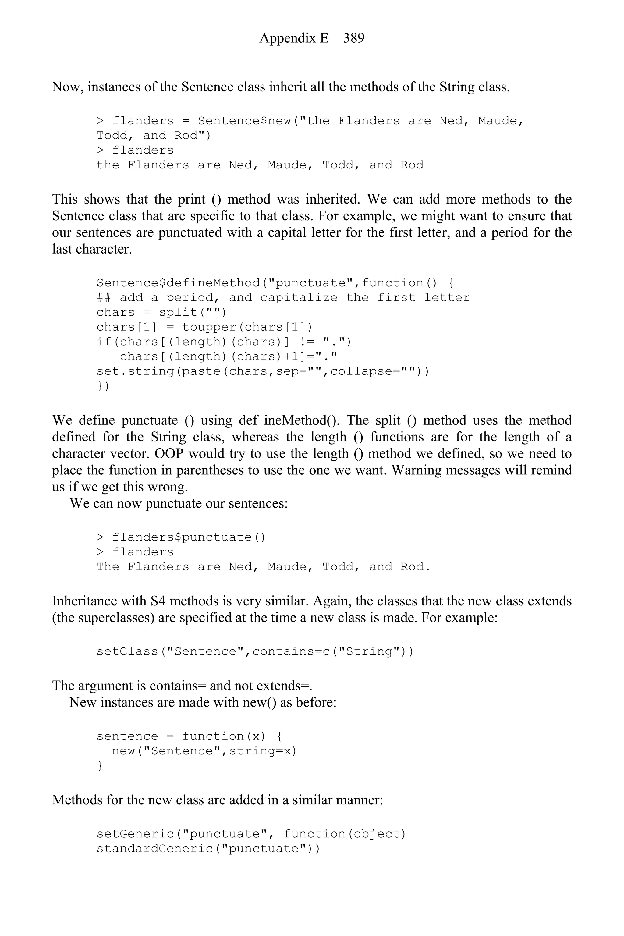 Now, instances of the Sentence class inherit all the methods of the String class.
> flanders = Sentence$new("the Flanders are Ned, Maude,
Todd, and Rod")
> flanders
the Flanders are Ned, Maude, Todd, and Rod
This shows that the print () method was inherited. We can add more methods to the
Sentence class that are specific to that class. For example, we might want to ensure that
our sentences are punctuated with a capital letter for the first letter, and a period for the
last character.
Sentence$defineMethod("punctuate",function() {
## add a period, and capitalize the first letter
chars = split("")
chars[1] = toupper(chars[1])
if(chars[(length)(chars)] != ".")
chars[(length)(chars)+1]="."
set.string(paste(chars,sep="",collapse=""))
})
We define punctuate () using def ineMethod(). The split () method uses the method
defined for the String class, whereas the length () functions are for the length of a
character vector. OOP would try to use the length () method we defined, so we need to
place the function in parentheses to use the one we want. Warning messages will remind
us if we get this wrong.
We can now punctuate our sentences:
> flanders$punctuate()
> flanders
The Flanders are Ned, Maude, Todd, and Rod.
Inheritance with S4 methods is very similar. Again, the classes that the new class extends
(the superclasses) are specified at the time a new class is made. For example:
setClass("Sentence",contains=c("String"))
The argument is contains= and not extends=.
New instances are made with new() as before:
sentence = function(x) {
new("Sentence",string=x)
}
Methods for the new class are added in a similar manner:
setGeneric("punctuate", function(object)
standardGeneric("punctuate"))
Appendix E 389
 