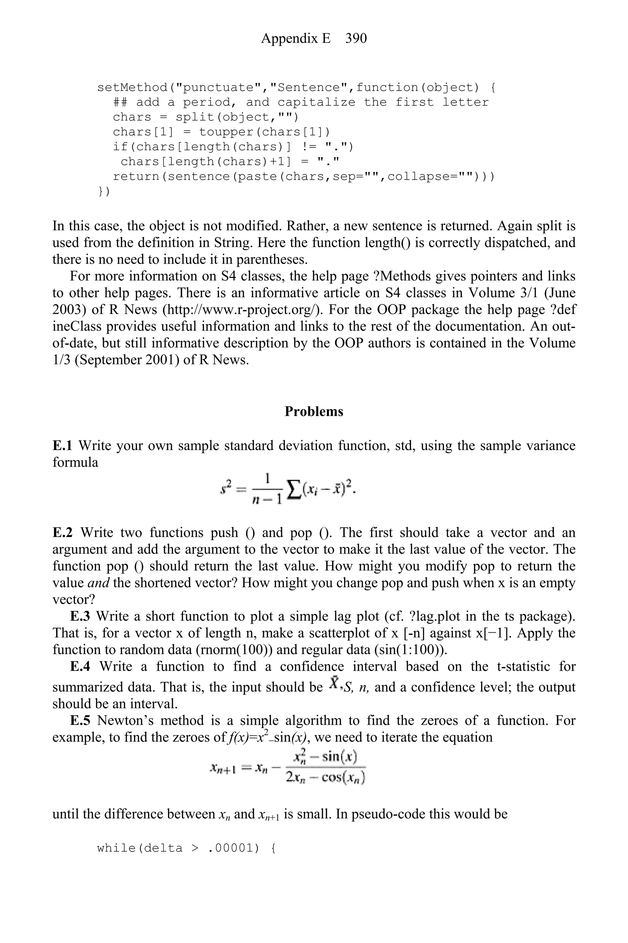 setMethod("punctuate","Sentence",function(object) {
## add a period, and capitalize the first letter
chars = split(object,"")
chars[1] = toupper(chars[1])
if(chars[length(chars)] != ".")
chars[length(chars)+1] = "."
return(sentence(paste(chars,sep="",collapse="")))
})
In this case, the object is not modified. Rather, a new sentence is returned. Again split is
used from the definition in String. Here the function length() is correctly dispatched, and
there is no need to include it in parentheses.
For more information on S4 classes, the help page ?Methods gives pointers and links
to other help pages. There is an informative article on S4 classes in Volume 3/1 (June
2003) of R News (http://www.r-project.org/). For the OOP package the help page ?def
ineClass provides useful information and links to the rest of the documentation. An out-
of-date, but still informative description by the OOP authors is contained in the Volume
1/3 (September 2001) of R News.
Problems
E.1 Write your own sample standard deviation function, std, using the sample variance
formula
E.2 Write two functions push () and pop (). The first should take a vector and an
argument and add the argument to the vector to make it the last value of the vector. The
function pop () should return the last value. How might you modify pop to return the
value and the shortened vector? How might you change pop and push when x is an empty
vector?
E.3 Write a short function to plot a simple lag plot (cf. ?lag.plot in the ts package).
That is, for a vector x of length n, make a scatterplot of x [-n] against x[−1]. Apply the
function to random data (rnorm(100)) and regular data (sin(1:100)).
E.4 Write a function to find a confidence interval based on the t-statistic for
summarized data. That is, the input should be S, n, and a confidence level; the output
should be an interval.
E.5 Newton’s method is a simple algorithm to find the zeroes of a function. For
example, to find the zeroes of f(x)=x2
−sin(x), we need to iterate the equation
until the difference between xn and xn+1 is small. In pseudo-code this would be
while(delta > .00001) {
Appendix E 390
 