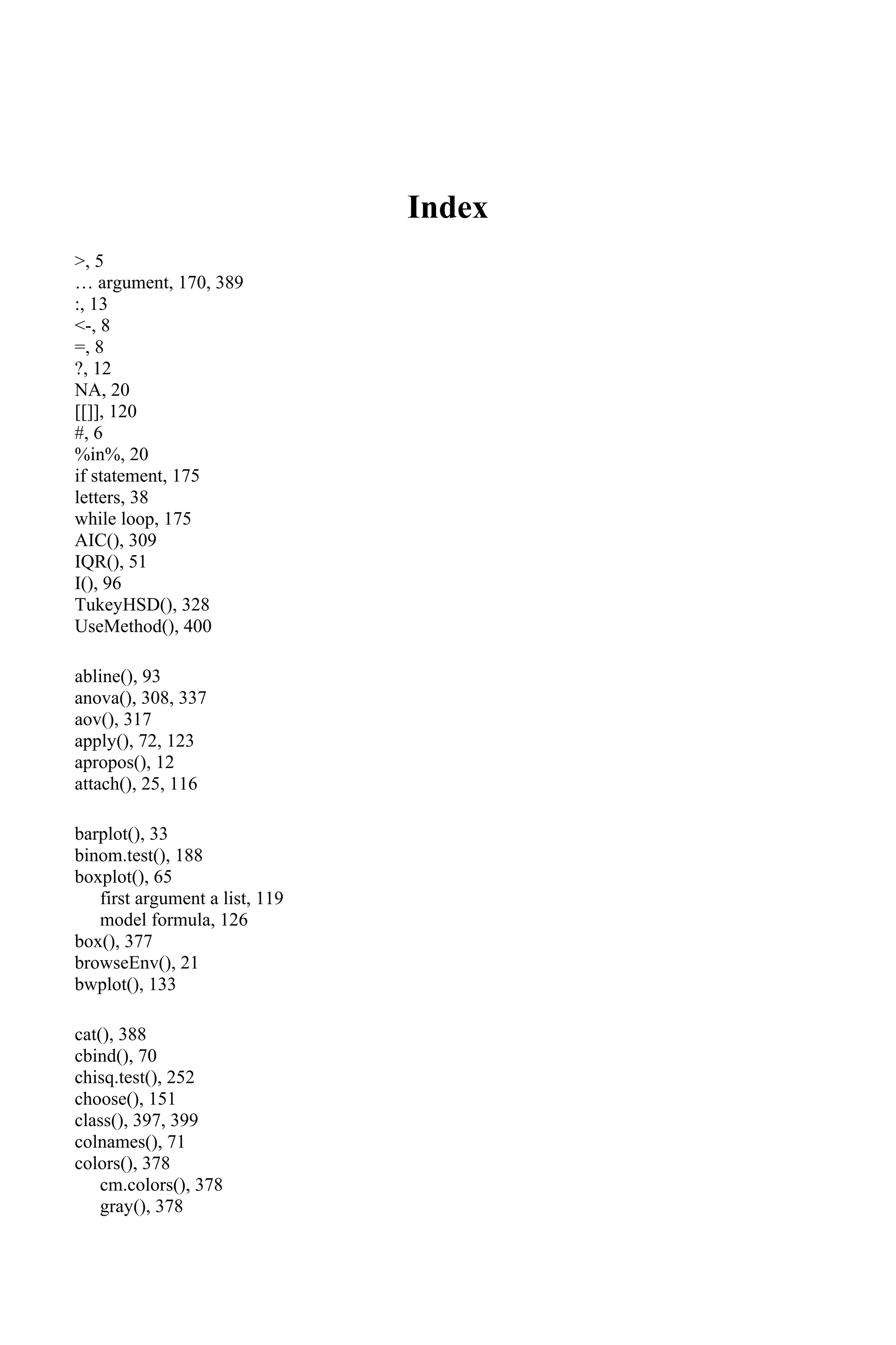 Index
>, 5
… argument, 170, 389
:, 13
<-, 8
=, 8
?, 12
NA, 20
[[]], 120
#, 6
%in%, 20
if statement, 175
letters, 38
while loop, 175
AIC(), 309
IQR(), 51
I(), 96
TukeyHSD(), 328
UseMethod(), 400
abline(), 93
anova(), 308, 337
aov(), 317
apply(), 72, 123
apropos(), 12
attach(), 25, 116
barplot(), 33
binom.test(), 188
boxplot(), 65
first argument a list, 119
model formula, 126
box(), 377
browseEnv(), 21
bwplot(), 133
cat(), 388
cbind(), 70
chisq.test(), 252
choose(), 151
class(), 397, 399
colnames(), 71
colors(), 378
cm.colors(), 378
gray(), 378
 