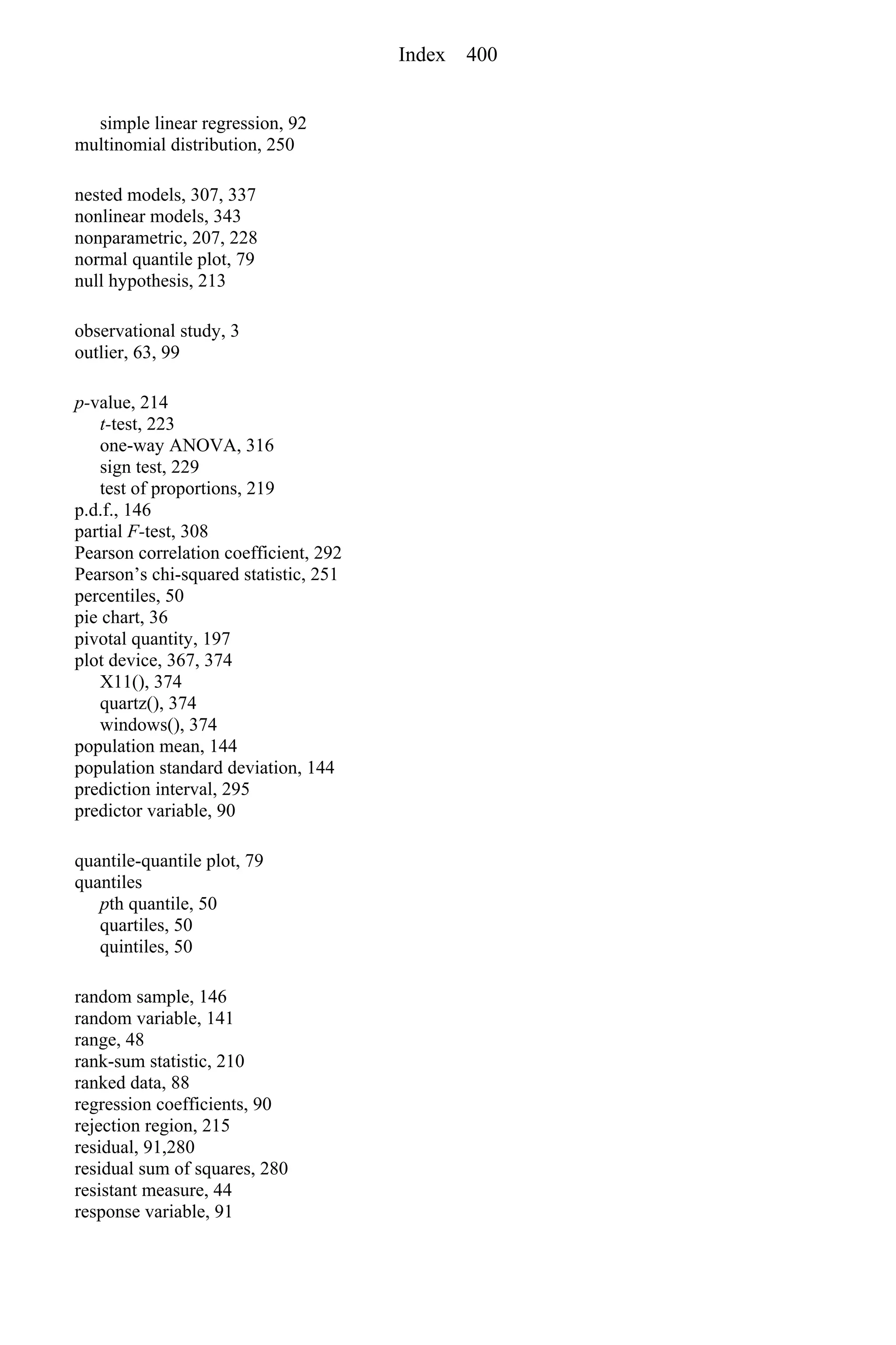 simple linear regression, 92
multinomial distribution, 250
nested models, 307, 337
nonlinear models, 343
nonparametric, 207, 228
normal quantile plot, 79
null hypothesis, 213
observational study, 3
outlier, 63, 99
p-value, 214
t-test, 223
one-way ANOVA, 316
sign test, 229
test of proportions, 219
p.d.f., 146
partial F-test, 308
Pearson correlation coefficient, 292
Pearson’s chi-squared statistic, 251
percentiles, 50
pie chart, 36
pivotal quantity, 197
plot device, 367, 374
X11(), 374
quartz(), 374
windows(), 374
population mean, 144
population standard deviation, 144
prediction interval, 295
predictor variable, 90
quantile-quantile plot, 79
quantiles
pth quantile, 50
quartiles, 50
quintiles, 50
random sample, 146
random variable, 141
range, 48
rank-sum statistic, 210
ranked data, 88
regression coefficients, 90
rejection region, 215
residual, 91,280
residual sum of squares, 280
resistant measure, 44
response variable, 91
Index 400
 