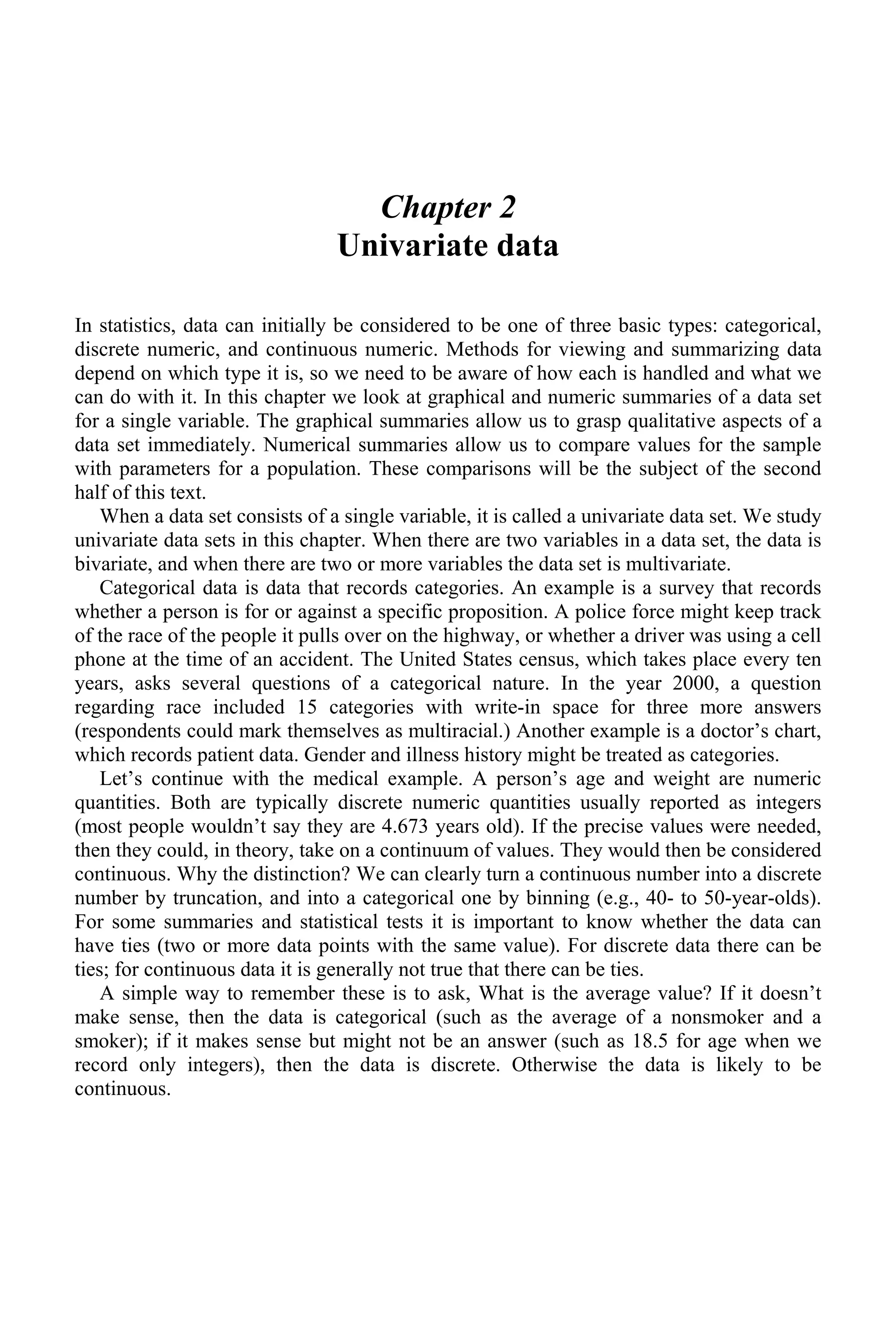 Chapter 2
Univariate data
In statistics, data can initially be considered to be one of three basic types: categorical,
discrete numeric, and continuous numeric. Methods for viewing and summarizing data
depend on which type it is, so we need to be aware of how each is handled and what we
can do with it. In this chapter we look at graphical and numeric summaries of a data set
for a single variable. The graphical summaries allow us to grasp qualitative aspects of a
data set immediately. Numerical summaries allow us to compare values for the sample
with parameters for a population. These comparisons will be the subject of the second
half of this text.
When a data set consists of a single variable, it is called a univariate data set. We study
univariate data sets in this chapter. When there are two variables in a data set, the data is
bivariate, and when there are two or more variables the data set is multivariate.
Categorical data is data that records categories. An example is a survey that records
whether a person is for or against a specific proposition. A police force might keep track
of the race of the people it pulls over on the highway, or whether a driver was using a cell
phone at the time of an accident. The United States census, which takes place every ten
years, asks several questions of a categorical nature. In the year 2000, a question
regarding race included 15 categories with write-in space for three more answers
(respondents could mark themselves as multiracial.) Another example is a doctor’s chart,
which records patient data. Gender and illness history might be treated as categories.
Let’s continue with the medical example. A person’s age and weight are numeric
quantities. Both are typically discrete numeric quantities usually reported as integers
(most people wouldn’t say they are 4.673 years old). If the precise values were needed,
then they could, in theory, take on a continuum of values. They would then be considered
continuous. Why the distinction? We can clearly turn a continuous number into a discrete
number by truncation, and into a categorical one by binning (e.g., 40- to 50-year-olds).
For some summaries and statistical tests it is important to know whether the data can
have ties (two or more data points with the same value). For discrete data there can be
ties; for continuous data it is generally not true that there can be ties.
A simple way to remember these is to ask, What is the average value? If it doesn’t
make sense, then the data is categorical (such as the average of a nonsmoker and a
smoker); if it makes sense but might not be an answer (such as 18.5 for age when we
record only integers), then the data is discrete. Otherwise the data is likely to be
continuous.
 