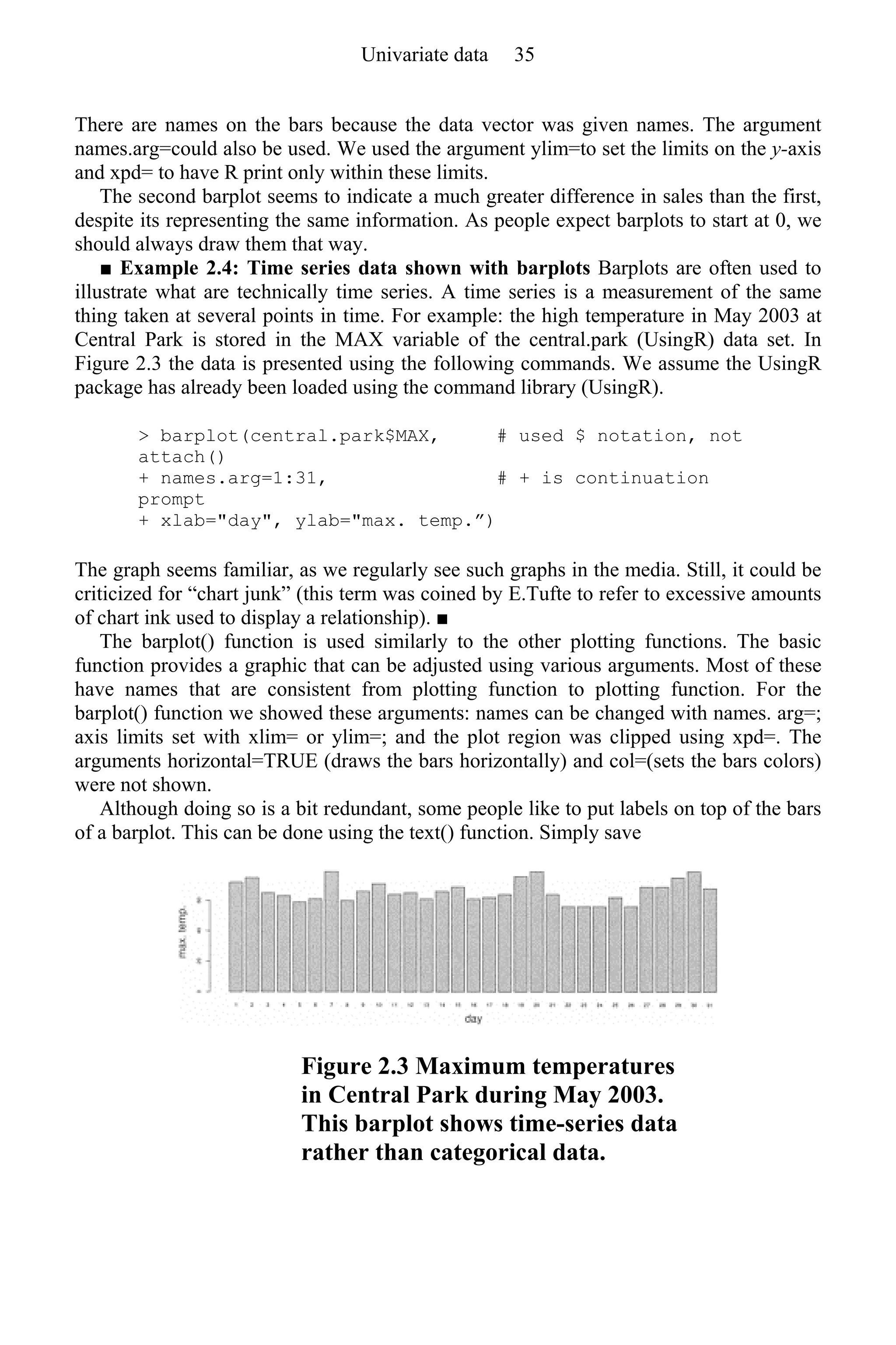 There are names on the bars because the data vector was given names. The argument
names.arg=could also be used. We used the argument ylim=to set the limits on the y-axis
and xpd= to have R print only within these limits.
The second barplot seems to indicate a much greater difference in sales than the first,
despite its representing the same information. As people expect barplots to start at 0, we
should always draw them that way.
■ Example 2.4: Time series data shown with barplots Barplots are often used to
illustrate what are technically time series. A time series is a measurement of the same
thing taken at several points in time. For example: the high temperature in May 2003 at
Central Park is stored in the MAX variable of the central.park (UsingR) data set. In
Figure 2.3 the data is presented using the following commands. We assume the UsingR
package has already been loaded using the command library (UsingR).
> barplot(central.park$MAX, # used $ notation, not
attach()
+ names.arg=1:31, # + is continuation
prompt
+ xlab="day", ylab="max. temp.”)
The graph seems familiar, as we regularly see such graphs in the media. Still, it could be
criticized for “chart junk” (this term was coined by E.Tufte to refer to excessive amounts
of chart ink used to display a relationship). ■
The barplot() function is used similarly to the other plotting functions. The basic
function provides a graphic that can be adjusted using various arguments. Most of these
have names that are consistent from plotting function to plotting function. For the
barplot() function we showed these arguments: names can be changed with names. arg=;
axis limits set with xlim= or ylim=; and the plot region was clipped using xpd=. The
arguments horizontal=TRUE (draws the bars horizontally) and col=(sets the bars colors)
were not shown.
Although doing so is a bit redundant, some people like to put labels on top of the bars
of a barplot. This can be done using the text() function. Simply save
Figure 2.3 Maximum temperatures
in Central Park during May 2003.
This barplot shows time-series data
rather than categorical data.
Univariate data 35
 