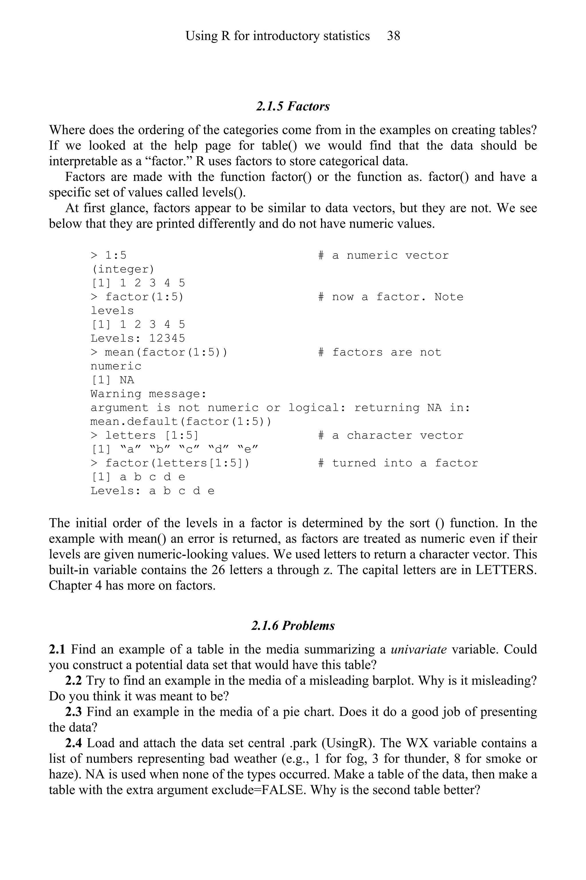 2.1.5 Factors
Where does the ordering of the categories come from in the examples on creating tables?
If we looked at the help page for table() we would find that the data should be
interpretable as a “factor.” R uses factors to store categorical data.
Factors are made with the function factor() or the function as. factor() and have a
specific set of values called levels().
At first glance, factors appear to be similar to data vectors, but they are not. We see
below that they are printed differently and do not have numeric values.
> 1:5 # a numeric vector
(integer)
[1] 1 2 3 4 5
> factor(1:5) # now a factor. Note
levels
[1] 1 2 3 4 5
Levels: 12345
> mean(factor(1:5)) # factors are not
numeric
[1] NA
Warning message:
argument is not numeric or logical: returning NA in:
mean.default(factor(1:5))
> letters [1:5] # a character vector
[1] “a” “b” “c” “d” “e”
> factor(letters[1:5]) # turned into a factor
[1] a b c d e
Levels: a b c d e
The initial order of the levels in a factor is determined by the sort () function. In the
example with mean() an error is returned, as factors are treated as numeric even if their
levels are given numeric-looking values. We used letters to return a character vector. This
built-in variable contains the 26 letters a through z. The capital letters are in LETTERS.
Chapter 4 has more on factors.
2.1.6 Problems
2.1 Find an example of a table in the media summarizing a univariate variable. Could
you construct a potential data set that would have this table?
2.2 Try to find an example in the media of a misleading barplot. Why is it misleading?
Do you think it was meant to be?
2.3 Find an example in the media of a pie chart. Does it do a good job of presenting
the data?
2.4 Load and attach the data set central .park (UsingR). The WX variable contains a
list of numbers representing bad weather (e.g., 1 for fog, 3 for thunder, 8 for smoke or
haze). NA is used when none of the types occurred. Make a table of the data, then make a
table with the extra argument exclude=FALSE. Why is the second table better?
Using R for introductory statistics 38
 