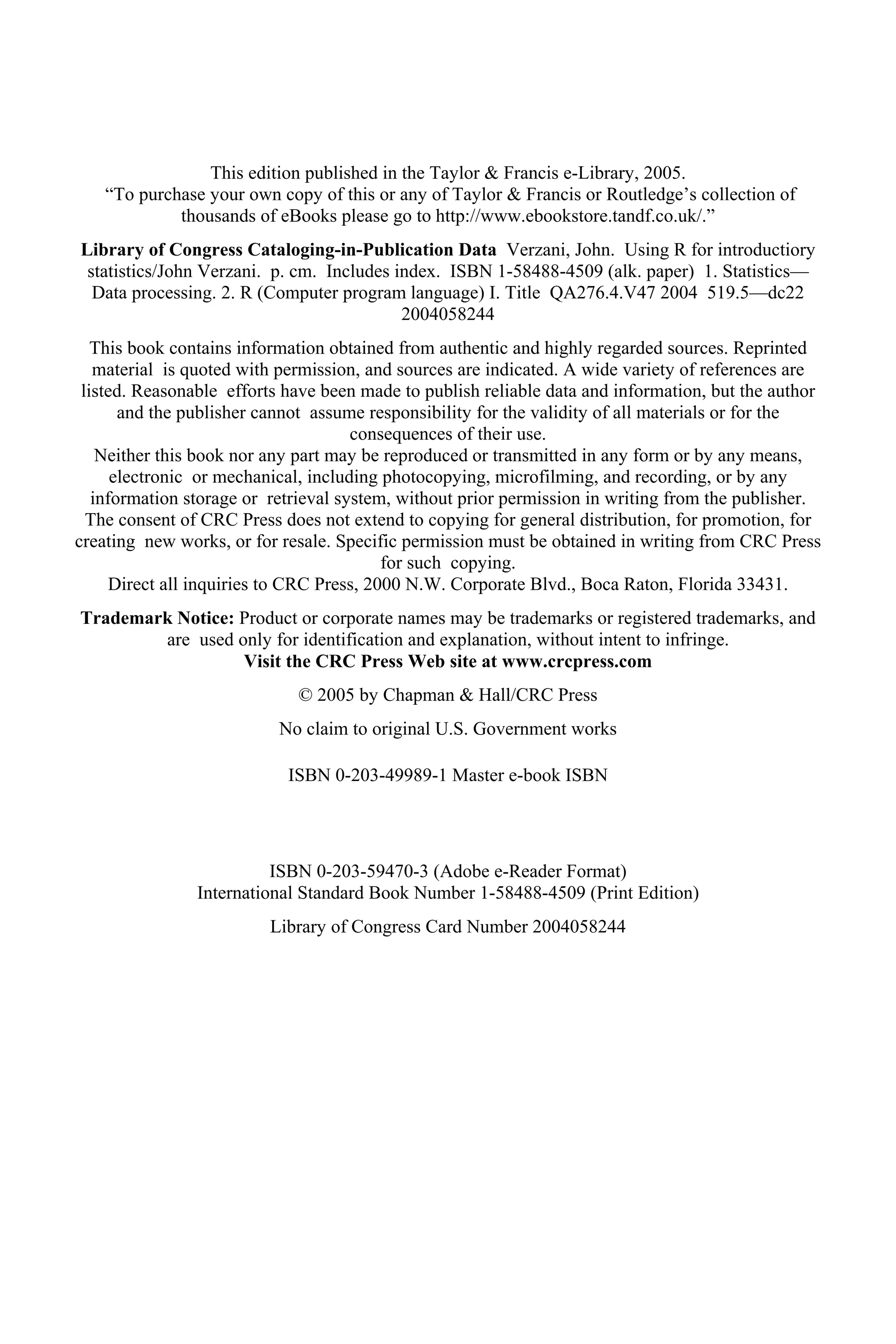 This edition published in the Taylor & Francis e-Library, 2005.
“To purchase your own copy of this or any of Taylor & Francis or Routledge’s collection of
thousands of eBooks please go to http://www.ebookstore.tandf.co.uk/.”
Library of Congress Cataloging-in-Publication Data Verzani, John. Using R for introductiory
statistics/John Verzani. p. cm. Includes index. ISBN 1-58488-4509 (alk. paper) 1. Statistics—
Data processing. 2. R (Computer program language) I. Title QA276.4.V47 2004 519.5—dc22
2004058244
This book contains information obtained from authentic and highly regarded sources. Reprinted
material is quoted with permission, and sources are indicated. A wide variety of references are
listed. Reasonable efforts have been made to publish reliable data and information, but the author
and the publisher cannot assume responsibility for the validity of all materials or for the
consequences of their use.
Neither this book nor any part may be reproduced or transmitted in any form or by any means,
electronic or mechanical, including photocopying, microfilming, and recording, or by any
information storage or retrieval system, without prior permission in writing from the publisher.
The consent of CRC Press does not extend to copying for general distribution, for promotion, for
creating new works, or for resale. Specific permission must be obtained in writing from CRC Press
for such copying.
Direct all inquiries to CRC Press, 2000 N.W. Corporate Blvd., Boca Raton, Florida 33431.
Trademark Notice: Product or corporate names may be trademarks or registered trademarks, and
are used only for identification and explanation, without intent to infringe.
Visit the CRC Press Web site at www.crcpress.com
© 2005 by Chapman & Hall/CRC Press
No claim to original U.S. Government works
ISBN 0-203-49989-1 Master e-book ISBN
ISBN 0-203-59470-3 (Adobe e-Reader Format)
International Standard Book Number 1-58488-4509 (Print Edition)
Library of Congress Card Number 2004058244
 