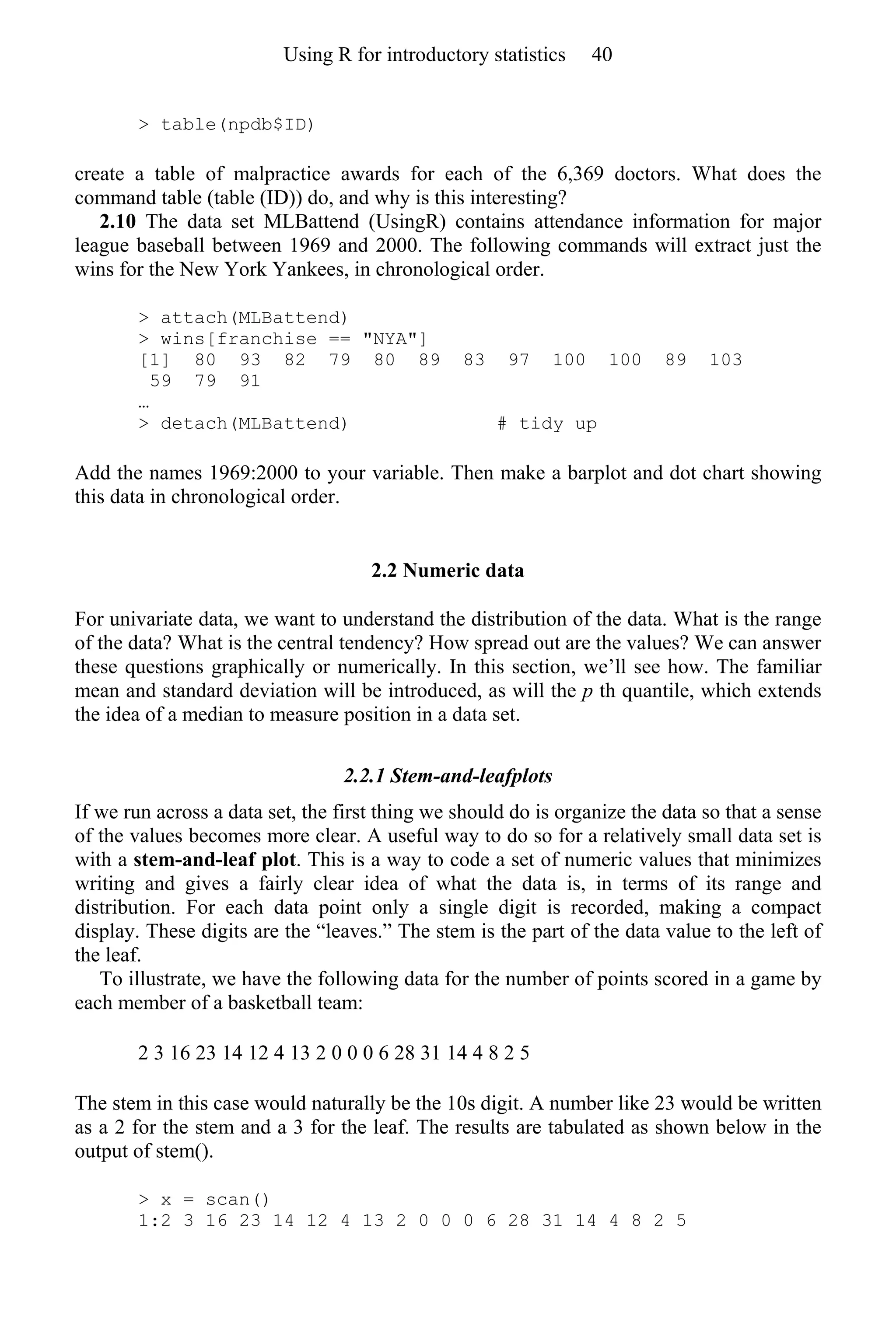 > table(npdb$ID)
create a table of malpractice awards for each of the 6,369 doctors. What does the
command table (table (ID)) do, and why is this interesting?
2.10 The data set MLBattend (UsingR) contains attendance information for major
league baseball between 1969 and 2000. The following commands will extract just the
wins for the New York Yankees, in chronological order.
> attach(MLBattend)
> wins[franchise == "NYA"]
[1] 80 93 82 79 80 89 83 97 100 100 89 103
59 79 91
…
> detach(MLBattend) # tidy up
Add the names 1969:2000 to your variable. Then make a barplot and dot chart showing
this data in chronological order.
2.2 Numeric data
For univariate data, we want to understand the distribution of the data. What is the range
of the data? What is the central tendency? How spread out are the values? We can answer
these questions graphically or numerically. In this section, we’ll see how. The familiar
mean and standard deviation will be introduced, as will the p th quantile, which extends
the idea of a median to measure position in a data set.
2.2.1 Stem-and-leafplots
If we run across a data set, the first thing we should do is organize the data so that a sense
of the values becomes more clear. A useful way to do so for a relatively small data set is
with a stem-and-leaf plot. This is a way to code a set of numeric values that minimizes
writing and gives a fairly clear idea of what the data is, in terms of its range and
distribution. For each data point only a single digit is recorded, making a compact
display. These digits are the “leaves.” The stem is the part of the data value to the left of
the leaf.
To illustrate, we have the following data for the number of points scored in a game by
each member of a basketball team:
2 3 16 23 14 12 4 13 2 0 0 0 6 28 31 14 4 8 2 5
The stem in this case would naturally be the 10s digit. A number like 23 would be written
as a 2 for the stem and a 3 for the leaf. The results are tabulated as shown below in the
output of stem().
> x = scan()
1:2 3 16 23 14 12 4 13 2 0 0 0 6 28 31 14 4 8 2 5
Using R for introductory statistics 40
 