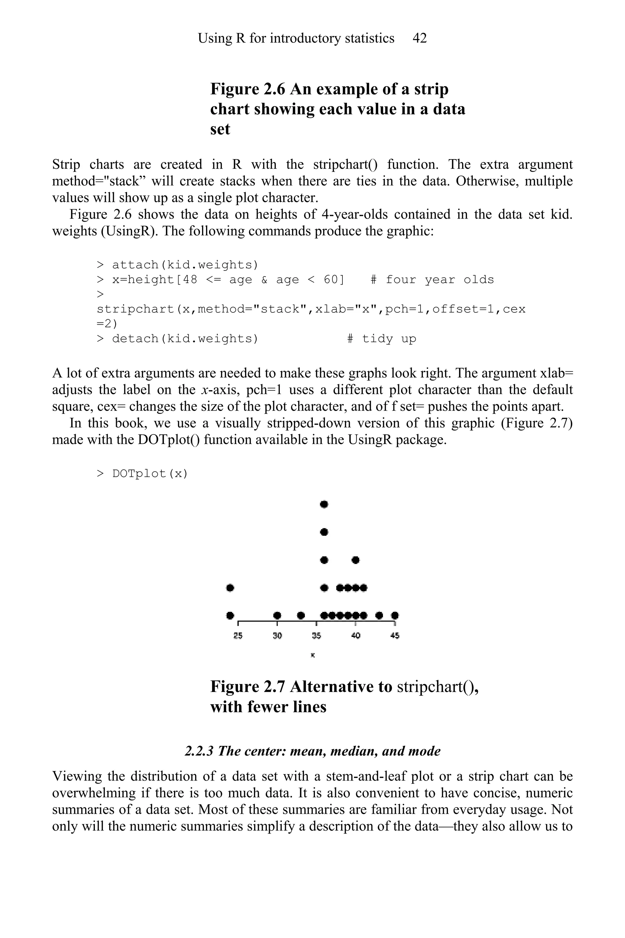 Figure 2.6 An example of a strip
chart showing each value in a data
set
Strip charts are created in R with the stripchart() function. The extra argument
method="stack” will create stacks when there are ties in the data. Otherwise, multiple
values will show up as a single plot character.
Figure 2.6 shows the data on heights of 4-year-olds contained in the data set kid.
weights (UsingR). The following commands produce the graphic:
> attach(kid.weights)
> x=height[48 <= age & age < 60] # four year olds
>
stripchart(x,method="stack",xlab="x",pch=1,offset=1,cex
=2)
> detach(kid.weights) # tidy up
A lot of extra arguments are needed to make these graphs look right. The argument xlab=
adjusts the label on the x-axis, pch=1 uses a different plot character than the default
square, cex= changes the size of the plot character, and of f set= pushes the points apart.
In this book, we use a visually stripped-down version of this graphic (Figure 2.7)
made with the DOTplot() function available in the UsingR package.
> DOTplot(x)
Figure 2.7 Alternative to stripchart(),
with fewer lines
2.2.3 The center: mean, median, and mode
Viewing the distribution of a data set with a stem-and-leaf plot or a strip chart can be
overwhelming if there is too much data. It is also convenient to have concise, numeric
summaries of a data set. Most of these summaries are familiar from everyday usage. Not
only will the numeric summaries simplify a description of the data—they also allow us to
Using R for introductory statistics 42
 