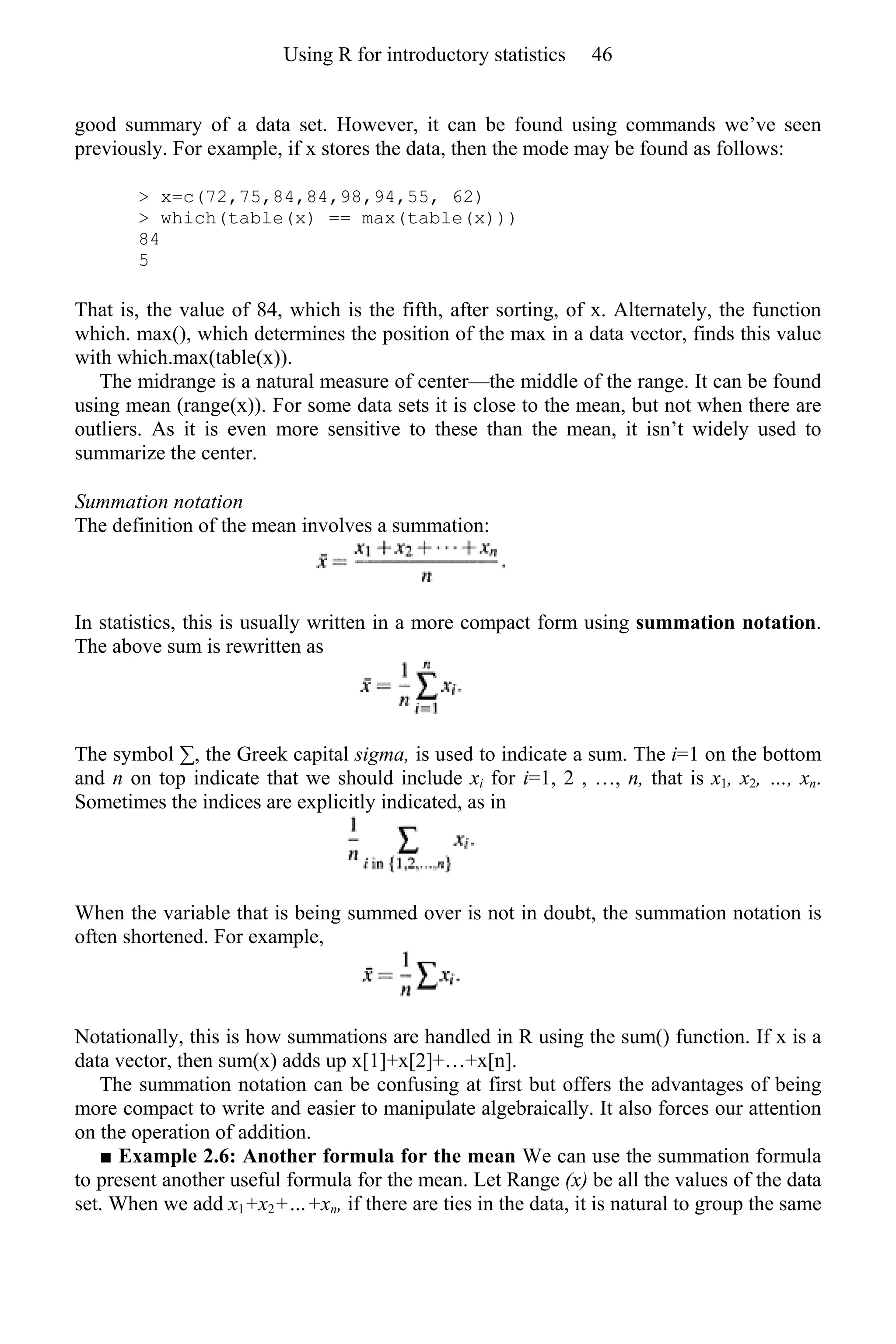 good summary of a data set. However, it can be found using commands we’ve seen
previously. For example, if x stores the data, then the mode may be found as follows:
> x=c(72,75,84,84,98,94,55, 62)
> which(table(x) == max(table(x)))
84
5
That is, the value of 84, which is the fifth, after sorting, of x. Alternately, the function
which. max(), which determines the position of the max in a data vector, finds this value
with which.max(table(x)).
The midrange is a natural measure of center—the middle of the range. It can be found
using mean (range(x)). For some data sets it is close to the mean, but not when there are
outliers. As it is even more sensitive to these than the mean, it isn’t widely used to
summarize the center.
Summation notation
The definition of the mean involves a summation:
In statistics, this is usually written in a more compact form using summation notation.
The above sum is rewritten as
The symbol ∑, the Greek capital sigma, is used to indicate a sum. The i=1 on the bottom
and n on top indicate that we should include xi for i=1, 2 , …, n, that is x1, x2, …, xn.
Sometimes the indices are explicitly indicated, as in
When the variable that is being summed over is not in doubt, the summation notation is
often shortened. For example,
Notationally, this is how summations are handled in R using the sum() function. If x is a
data vector, then sum(x) adds up x[1]+x[2]+…+x[n].
The summation notation can be confusing at first but offers the advantages of being
more compact to write and easier to manipulate algebraically. It also forces our attention
on the operation of addition.
■ Example 2.6: Another formula for the mean We can use the summation formula
to present another useful formula for the mean. Let Range (x) be all the values of the data
set. When we add x1+x2+…+xn, if there are ties in the data, it is natural to group the same
Using R for introductory statistics 46
 