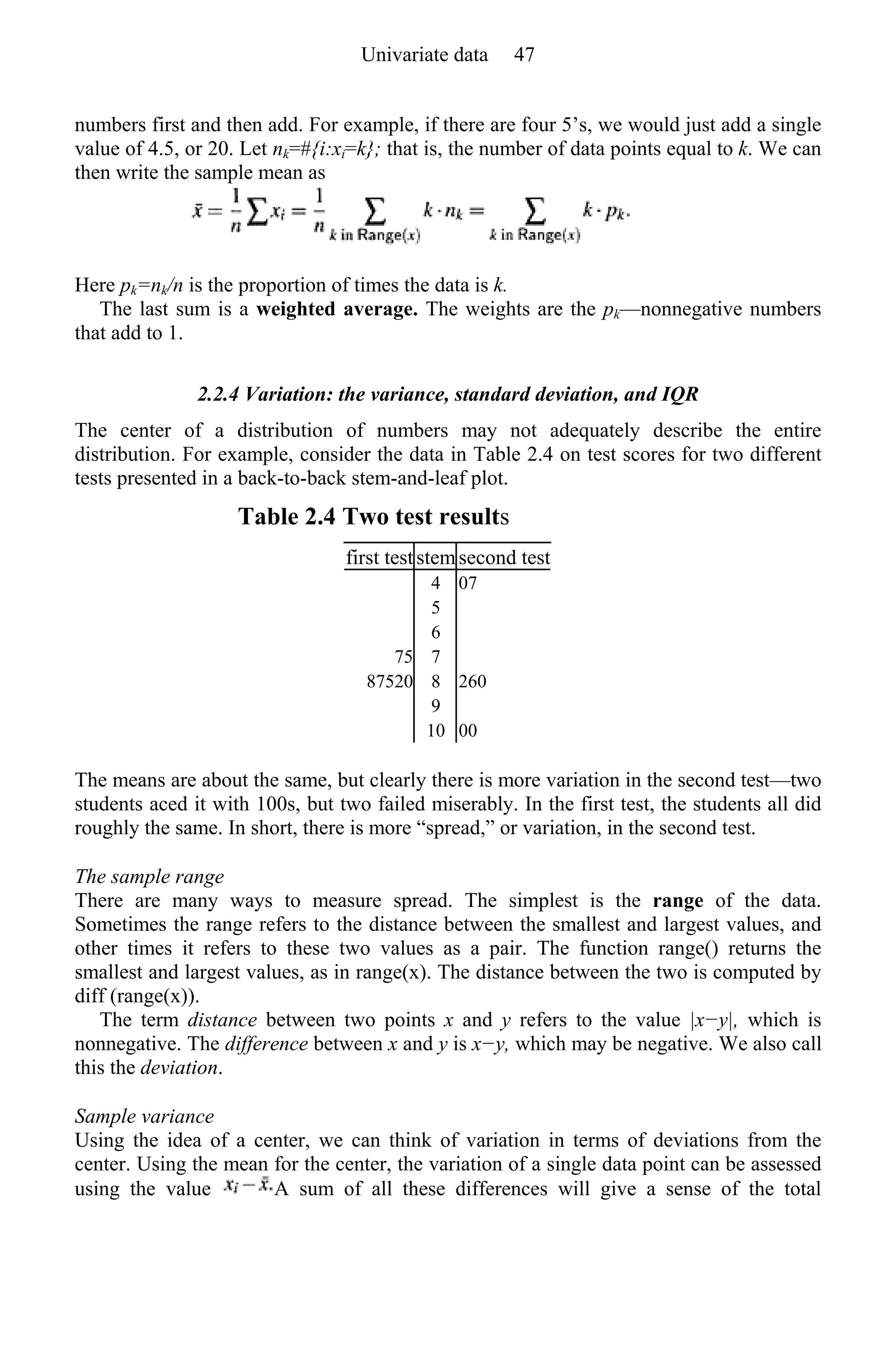 numbers first and then add. For example, if there are four 5’s, we would just add a single
value of 4.5, or 20. Let nk=#{i:xi=k}; that is, the number of data points equal to k. We can
then write the sample mean as
Here pk=nk/n is the proportion of times the data is k.
The last sum is a weighted average. The weights are the pk—nonnegative numbers
that add to 1.
2.2.4 Variation: the variance, standard deviation, and IQR
The center of a distribution of numbers may not adequately describe the entire
distribution. For example, consider the data in Table 2.4 on test scores for two different
tests presented in a back-to-back stem-and-leaf plot.
Table 2.4 Two test results
first test stemsecond test
4 07
5
6
75 7
87520 8 260
9
10 00
The means are about the same, but clearly there is more variation in the second test—two
students aced it with 100s, but two failed miserably. In the first test, the students all did
roughly the same. In short, there is more “spread,” or variation, in the second test.
The sample range
There are many ways to measure spread. The simplest is the range of the data.
Sometimes the range refers to the distance between the smallest and largest values, and
other times it refers to these two values as a pair. The function range() returns the
smallest and largest values, as in range(x). The distance between the two is computed by
diff (range(x)).
The term distance between two points x and y refers to the value |x−y|, which is
nonnegative. The difference between x and y is x−y, which may be negative. We also call
this the deviation.
Sample variance
Using the idea of a center, we can think of variation in terms of deviations from the
center. Using the mean for the center, the variation of a single data point can be assessed
using the value A sum of all these differences will give a sense of the total
Univariate data 47
 