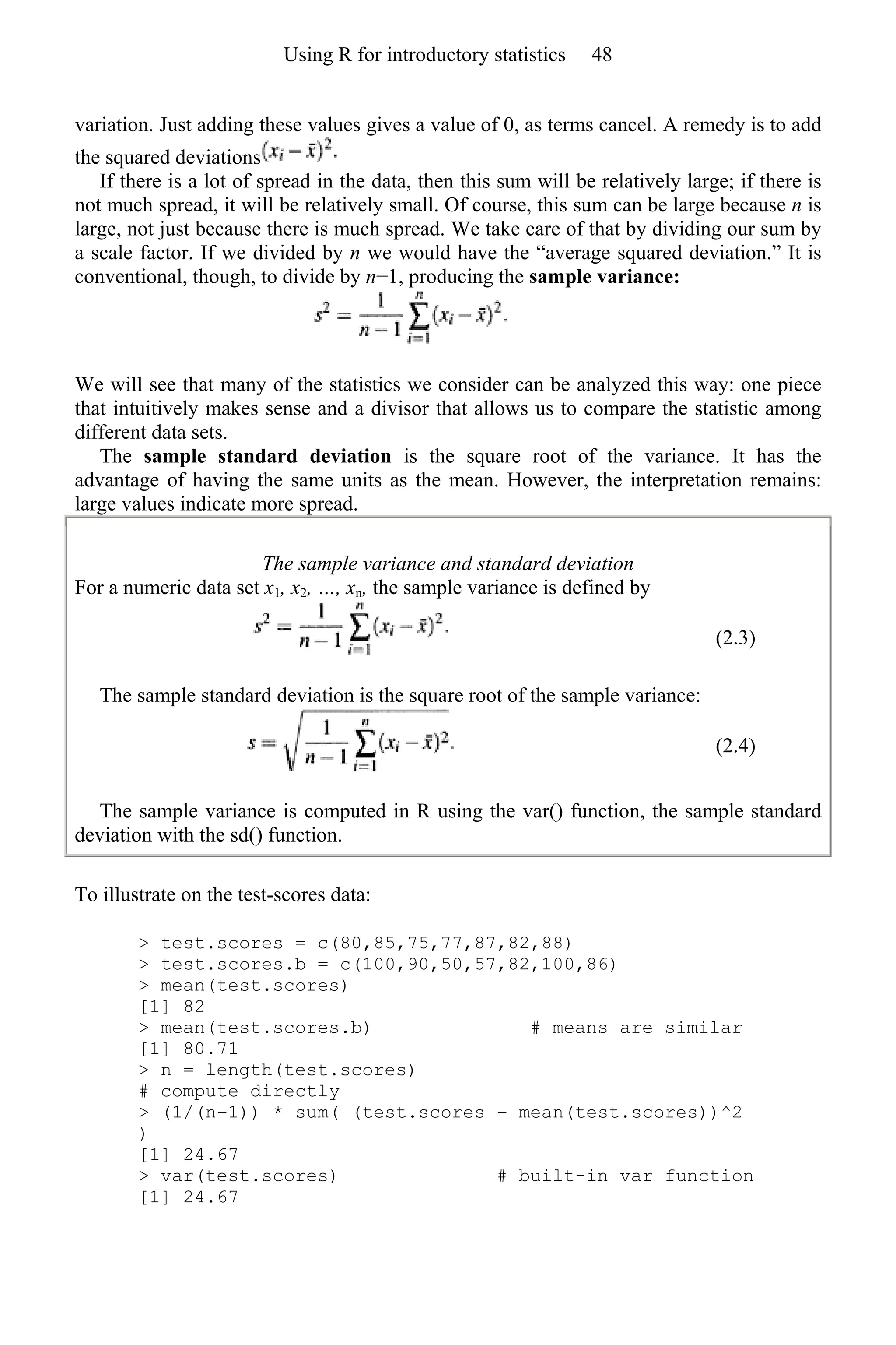 variation. Just adding these values gives a value of 0, as terms cancel. A remedy is to add
the squared deviations
If there is a lot of spread in the data, then this sum will be relatively large; if there is
not much spread, it will be relatively small. Of course, this sum can be large because n is
large, not just because there is much spread. We take care of that by dividing our sum by
a scale factor. If we divided by n we would have the “average squared deviation.” It is
conventional, though, to divide by n−1, producing the sample variance:
We will see that many of the statistics we consider can be analyzed this way: one piece
that intuitively makes sense and a divisor that allows us to compare the statistic among
different data sets.
The sample standard deviation is the square root of the variance. It has the
advantage of having the same units as the mean. However, the interpretation remains:
large values indicate more spread.
The sample variance and standard deviation
For a numeric data set x1, x2, …, xn, the sample variance is defined by
(2.3)
The sample standard deviation is the square root of the sample variance:
(2.4)
The sample variance is computed in R using the var() function, the sample standard
deviation with the sd() function.
To illustrate on the test-scores data:
> test.scores = c(80,85,75,77,87,82,88)
> test.scores.b = c(100,90,50,57,82,100,86)
> mean(test.scores)
[1] 82
> mean(test.scores.b) # means are similar
[1] 80.71
> n = length(test.scores)
# compute directly
> (1/(n−1)) * sum( (test.scores − mean(test.scores))^2
)
[1] 24.67
> var(test.scores) # built-in var function
[1] 24.67
Using R for introductory statistics 48
 