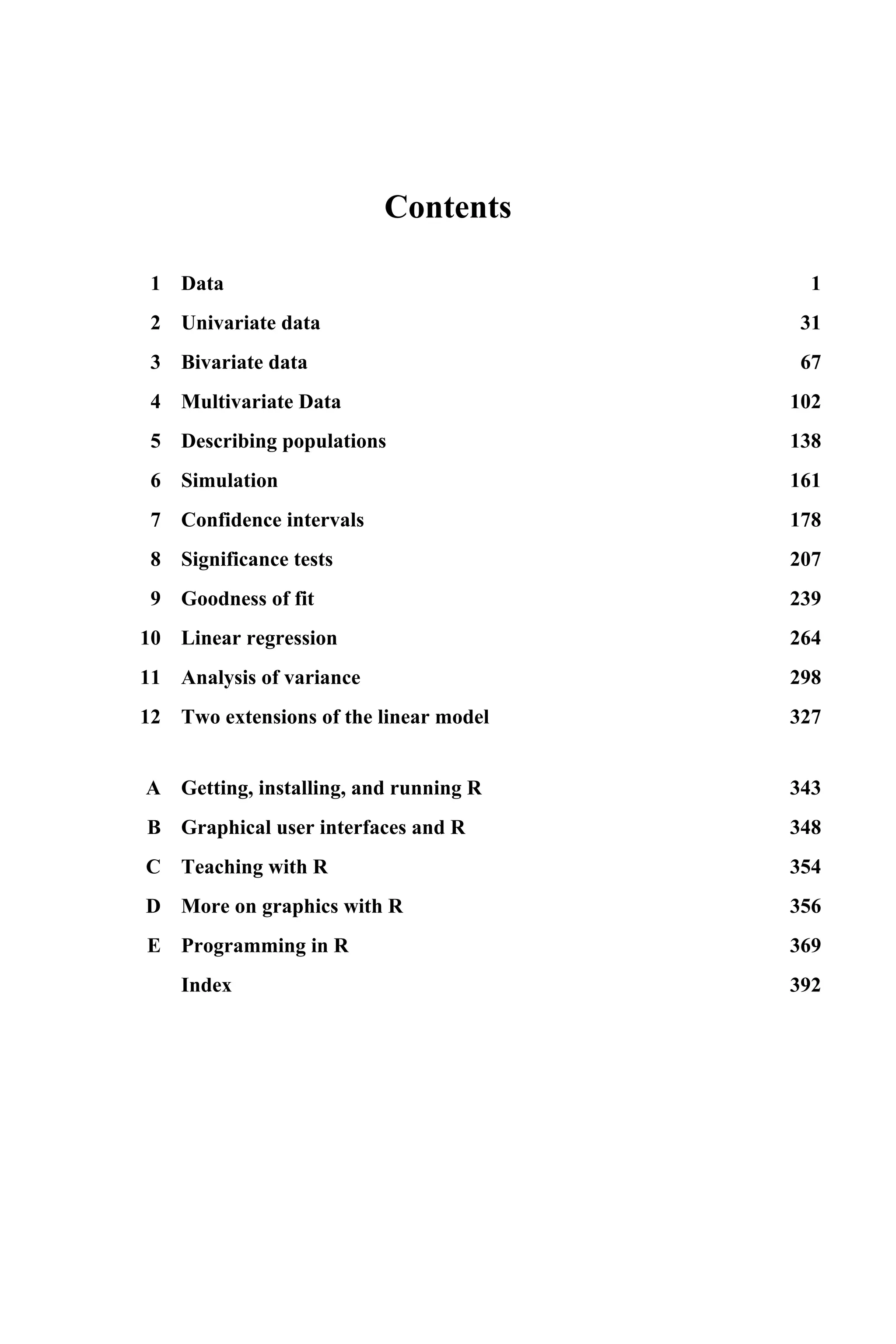 Contents
1 Data 1
2 Univariate data 31
3 Bivariate data 67
4 Multivariate Data 102
5 Describing populations 138
6 Simulation 161
7 Confidence intervals 178
8 Significance tests 207
9 Goodness of fit 239
10 Linear regression 264
11 Analysis of variance 298
12 Two extensions of the linear model 327
A Getting, installing, and running R 343
B Graphical user interfaces and R 348
C Teaching with R 354
D More on graphics with R 356
E Programming in R 369
Index 392
 