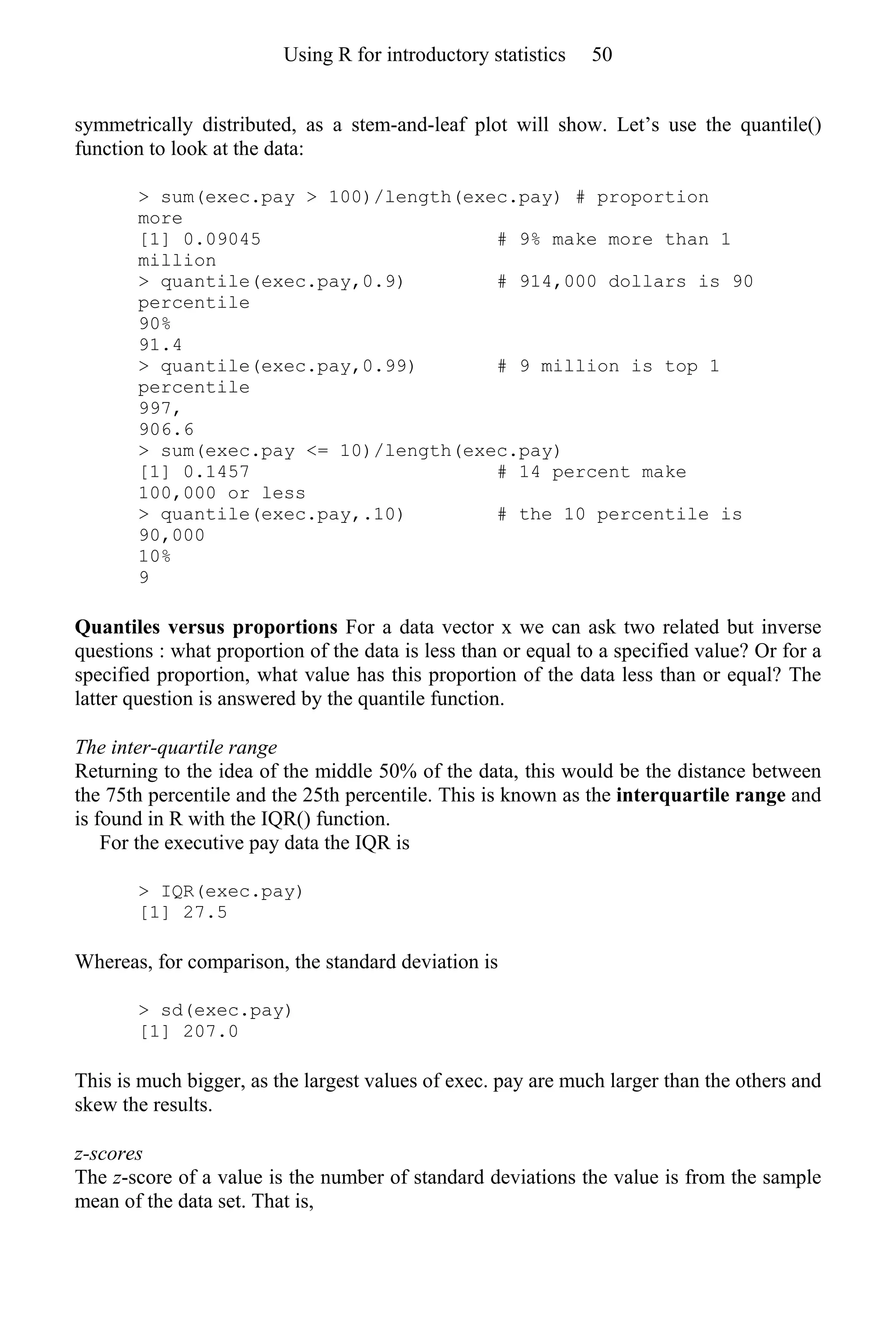 symmetrically distributed, as a stem-and-leaf plot will show. Let’s use the quantile()
function to look at the data:
> sum(exec.pay > 100)/length(exec.pay) # proportion
more
[1] 0.09045 # 9% make more than 1
million
> quantile(exec.pay,0.9) # 914,000 dollars is 90
percentile
90%
91.4
> quantile(exec.pay,0.99) # 9 million is top 1
percentile
997,
906.6
> sum(exec.pay <= 10)/length(exec.pay)
[1] 0.1457 # 14 percent make
100,000 or less
> quantile(exec.pay,.10) # the 10 percentile is
90,000
10%
9
Quantiles versus proportions For a data vector x we can ask two related but inverse
questions : what proportion of the data is less than or equal to a specified value? Or for a
specified proportion, what value has this proportion of the data less than or equal? The
latter question is answered by the quantile function.
The inter-quartile range
Returning to the idea of the middle 50% of the data, this would be the distance between
the 75th percentile and the 25th percentile. This is known as the interquartile range and
is found in R with the IQR() function.
For the executive pay data the IQR is
> IQR(exec.pay)
[1] 27.5
Whereas, for comparison, the standard deviation is
> sd(exec.pay)
[1] 207.0
This is much bigger, as the largest values of exec. pay are much larger than the others and
skew the results.
z-scores
The z-score of a value is the number of standard deviations the value is from the sample
mean of the data set. That is,
Using R for introductory statistics 50
 