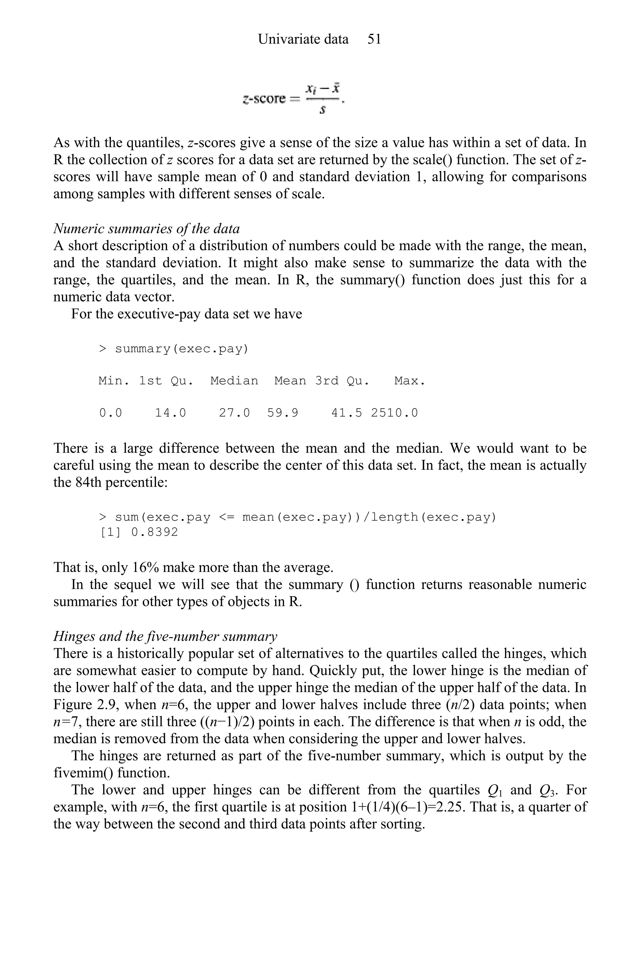 As with the quantiles, z-scores give a sense of the size a value has within a set of data. In
R the collection of z scores for a data set are returned by the scale() function. The set of z-
scores will have sample mean of 0 and standard deviation 1, allowing for comparisons
among samples with different senses of scale.
Numeric summaries of the data
A short description of a distribution of numbers could be made with the range, the mean,
and the standard deviation. It might also make sense to summarize the data with the
range, the quartiles, and the mean. In R, the summary() function does just this for a
numeric data vector.
For the executive-pay data set we have
> summary(exec.pay)
Min. 1st Qu. Median Mean 3rd Qu. Max.
0.0 14.0 27.0 59.9 41.5 2510.0
There is a large difference between the mean and the median. We would want to be
careful using the mean to describe the center of this data set. In fact, the mean is actually
the 84th percentile:
> sum(exec.pay <= mean(exec.pay))/length(exec.pay)
[1] 0.8392
That is, only 16% make more than the average.
In the sequel we will see that the summary () function returns reasonable numeric
summaries for other types of objects in R.
Hinges and the five-number summary
There is a historically popular set of alternatives to the quartiles called the hinges, which
are somewhat easier to compute by hand. Quickly put, the lower hinge is the median of
the lower half of the data, and the upper hinge the median of the upper half of the data. In
Figure 2.9, when n=6, the upper and lower halves include three (n/2) data points; when
n=7, there are still three ((n−1)/2) points in each. The difference is that when n is odd, the
median is removed from the data when considering the upper and lower halves.
The hinges are returned as part of the five-number summary, which is output by the
fivemim() function.
The lower and upper hinges can be different from the quartiles Q1 and Q3. For
example, with n=6, the first quartile is at position 1+(1/4)(6–1)=2.25. That is, a quarter of
the way between the second and third data points after sorting.
Univariate data 51
 