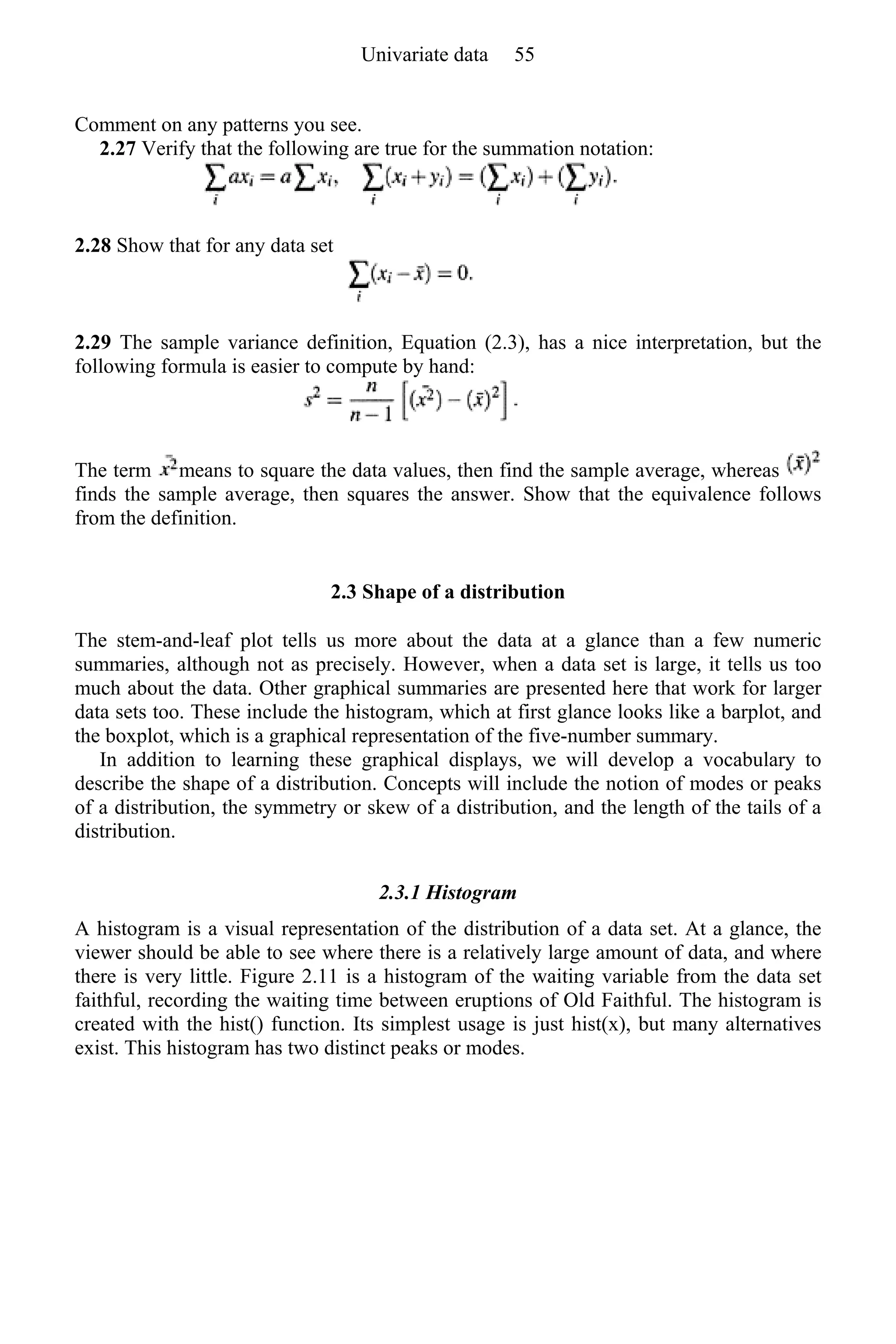 Comment on any patterns you see.
2.27 Verify that the following are true for the summation notation:
2.28 Show that for any data set
2.29 The sample variance definition, Equation (2.3), has a nice interpretation, but the
following formula is easier to compute by hand:
The term means to square the data values, then find the sample average, whereas
finds the sample average, then squares the answer. Show that the equivalence follows
from the definition.
2.3 Shape of a distribution
The stem-and-leaf plot tells us more about the data at a glance than a few numeric
summaries, although not as precisely. However, when a data set is large, it tells us too
much about the data. Other graphical summaries are presented here that work for larger
data sets too. These include the histogram, which at first glance looks like a barplot, and
the boxplot, which is a graphical representation of the five-number summary.
In addition to learning these graphical displays, we will develop a vocabulary to
describe the shape of a distribution. Concepts will include the notion of modes or peaks
of a distribution, the symmetry or skew of a distribution, and the length of the tails of a
distribution.
2.3.1 Histogram
A histogram is a visual representation of the distribution of a data set. At a glance, the
viewer should be able to see where there is a relatively large amount of data, and where
there is very little. Figure 2.11 is a histogram of the waiting variable from the data set
faithful, recording the waiting time between eruptions of Old Faithful. The histogram is
created with the hist() function. Its simplest usage is just hist(x), but many alternatives
exist. This histogram has two distinct peaks or modes.
Univariate data 55
 