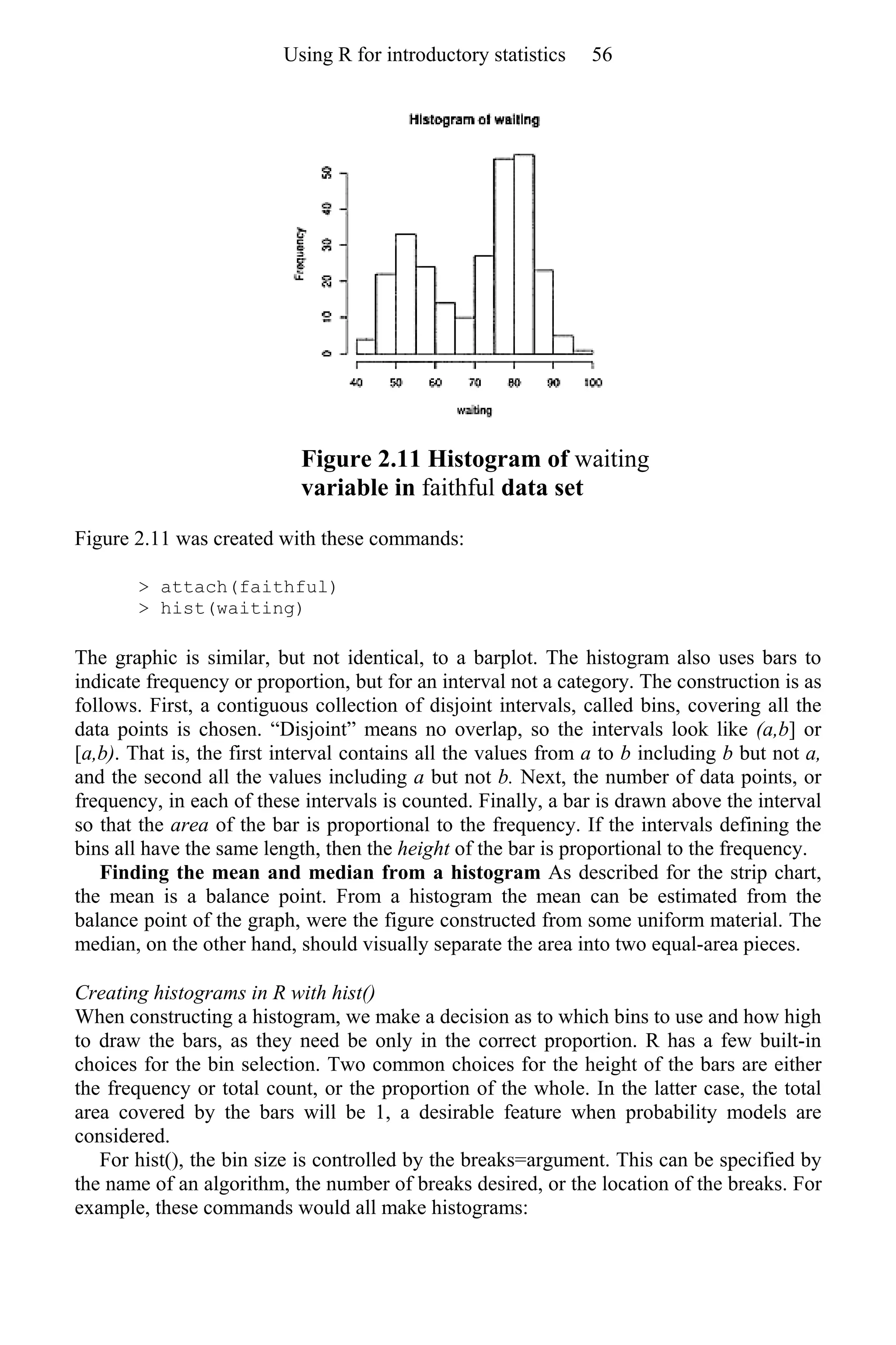 Figure 2.11 Histogram of waiting
variable in faithful data set
Figure 2.11 was created with these commands:
> attach(faithful)
> hist(waiting)
The graphic is similar, but not identical, to a barplot. The histogram also uses bars to
indicate frequency or proportion, but for an interval not a category. The construction is as
follows. First, a contiguous collection of disjoint intervals, called bins, covering all the
data points is chosen. “Disjoint” means no overlap, so the intervals look like (a,b] or
[a,b). That is, the first interval contains all the values from a to b including b but not a,
and the second all the values including a but not b. Next, the number of data points, or
frequency, in each of these intervals is counted. Finally, a bar is drawn above the interval
so that the area of the bar is proportional to the frequency. If the intervals defining the
bins all have the same length, then the height of the bar is proportional to the frequency.
Finding the mean and median from a histogram As described for the strip chart,
the mean is a balance point. From a histogram the mean can be estimated from the
balance point of the graph, were the figure constructed from some uniform material. The
median, on the other hand, should visually separate the area into two equal-area pieces.
Creating histograms in R with hist()
When constructing a histogram, we make a decision as to which bins to use and how high
to draw the bars, as they need be only in the correct proportion. R has a few built-in
choices for the bin selection. Two common choices for the height of the bars are either
the frequency or total count, or the proportion of the whole. In the latter case, the total
area covered by the bars will be 1, a desirable feature when probability models are
considered.
For hist(), the bin size is controlled by the breaks=argument. This can be specified by
the name of an algorithm, the number of breaks desired, or the location of the breaks. For
example, these commands would all make histograms:
Using R for introductory statistics 56
 