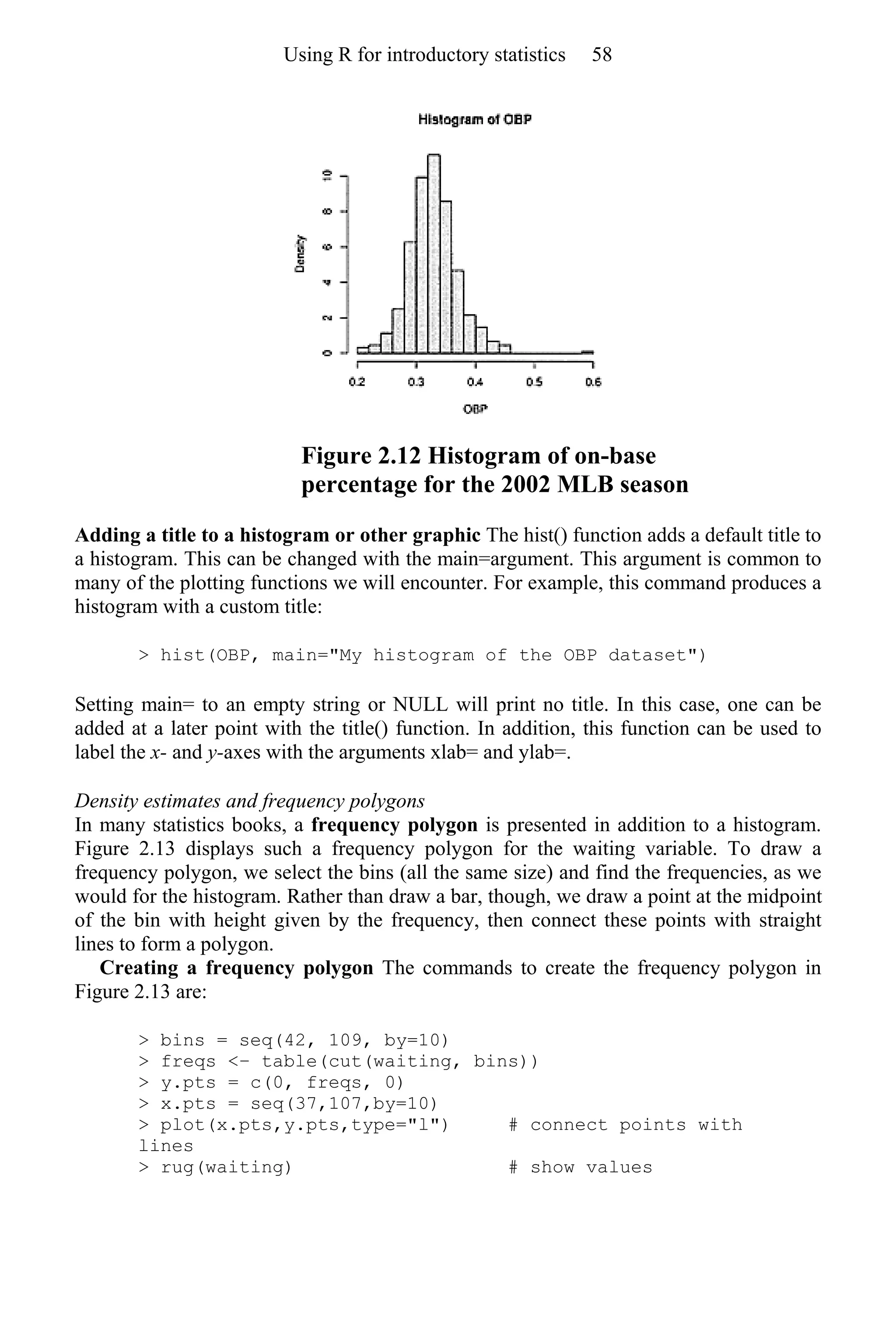 Figure 2.12 Histogram of on-base
percentage for the 2002 MLB season
Adding a title to a histogram or other graphic The hist() function adds a default title to
a histogram. This can be changed with the main=argument. This argument is common to
many of the plotting functions we will encounter. For example, this command produces a
histogram with a custom title:
> hist(OBP, main="My histogram of the OBP dataset")
Setting main= to an empty string or NULL will print no title. In this case, one can be
added at a later point with the title() function. In addition, this function can be used to
label the x- and y-axes with the arguments xlab= and ylab=.
Density estimates and frequency polygons
In many statistics books, a frequency polygon is presented in addition to a histogram.
Figure 2.13 displays such a frequency polygon for the waiting variable. To draw a
frequency polygon, we select the bins (all the same size) and find the frequencies, as we
would for the histogram. Rather than draw a bar, though, we draw a point at the midpoint
of the bin with height given by the frequency, then connect these points with straight
lines to form a polygon.
Creating a frequency polygon The commands to create the frequency polygon in
Figure 2.13 are:
> bins = seq(42, 109, by=10)
> freqs <− table(cut(waiting, bins))
> y.pts = c(0, freqs, 0)
> x.pts = seq(37,107,by=10)
> plot(x.pts,y.pts,type="l") # connect points with
lines
> rug(waiting) # show values
Using R for introductory statistics 58
 