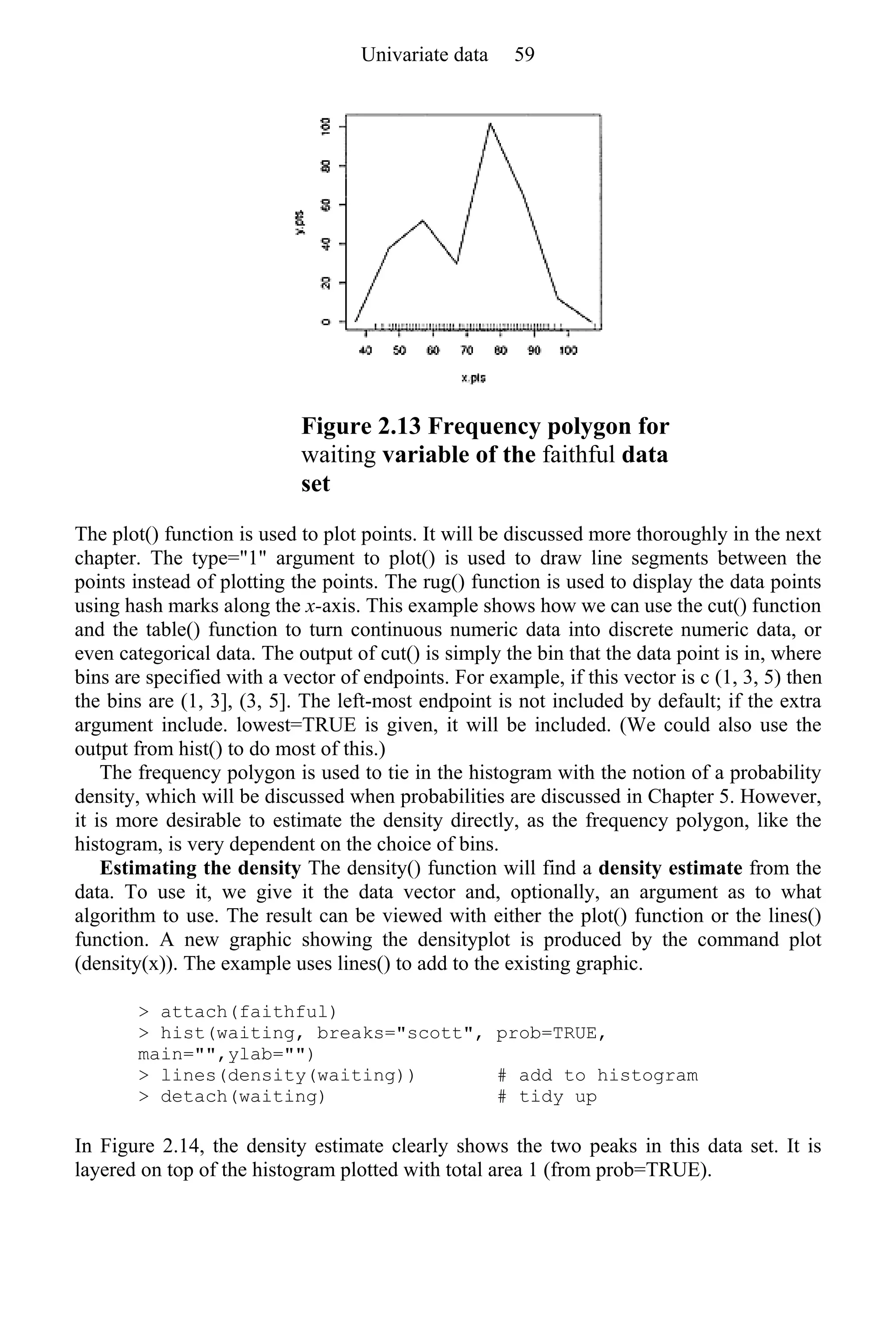 Figure 2.13 Frequency polygon for
waiting variable of the faithful data
set
The plot() function is used to plot points. It will be discussed more thoroughly in the next
chapter. The type="1" argument to plot() is used to draw line segments between the
points instead of plotting the points. The rug() function is used to display the data points
using hash marks along the x-axis. This example shows how we can use the cut() function
and the table() function to turn continuous numeric data into discrete numeric data, or
even categorical data. The output of cut() is simply the bin that the data point is in, where
bins are specified with a vector of endpoints. For example, if this vector is c (1, 3, 5) then
the bins are (1, 3], (3, 5]. The left-most endpoint is not included by default; if the extra
argument include. lowest=TRUE is given, it will be included. (We could also use the
output from hist() to do most of this.)
The frequency polygon is used to tie in the histogram with the notion of a probability
density, which will be discussed when probabilities are discussed in Chapter 5. However,
it is more desirable to estimate the density directly, as the frequency polygon, like the
histogram, is very dependent on the choice of bins.
Estimating the density The density() function will find a density estimate from the
data. To use it, we give it the data vector and, optionally, an argument as to what
algorithm to use. The result can be viewed with either the plot() function or the lines()
function. A new graphic showing the densityplot is produced by the command plot
(density(x)). The example uses lines() to add to the existing graphic.
> attach(faithful)
> hist(waiting, breaks="scott", prob=TRUE,
main="",ylab="")
> lines(density(waiting)) # add to histogram
> detach(waiting) # tidy up
In Figure 2.14, the density estimate clearly shows the two peaks in this data set. It is
layered on top of the histogram plotted with total area 1 (from prob=TRUE).
Univariate data 59
 