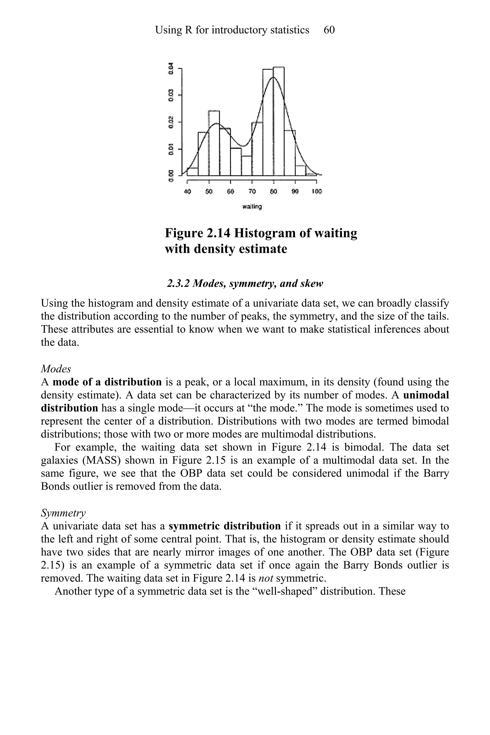 Figure 2.14 Histogram of waiting
with density estimate
2.3.2 Modes, symmetry, and skew
Using the histogram and density estimate of a univariate data set, we can broadly classify
the distribution according to the number of peaks, the symmetry, and the size of the tails.
These attributes are essential to know when we want to make statistical inferences about
the data.
Modes
A mode of a distribution is a peak, or a local maximum, in its density (found using the
density estimate). A data set can be characterized by its number of modes. A unimodal
distribution has a single mode—it occurs at “the mode.” The mode is sometimes used to
represent the center of a distribution. Distributions with two modes are termed bimodal
distributions; those with two or more modes are multimodal distributions.
For example, the waiting data set shown in Figure 2.14 is bimodal. The data set
galaxies (MASS) shown in Figure 2.15 is an example of a multimodal data set. In the
same figure, we see that the OBP data set could be considered unimodal if the Barry
Bonds outlier is removed from the data.
Symmetry
A univariate data set has a symmetric distribution if it spreads out in a similar way to
the left and right of some central point. That is, the histogram or density estimate should
have two sides that are nearly mirror images of one another. The OBP data set (Figure
2.15) is an example of a symmetric data set if once again the Barry Bonds outlier is
removed. The waiting data set in Figure 2.14 is not symmetric.
Another type of a symmetric data set is the “well-shaped” distribution. These
Using R for introductory statistics 60
 