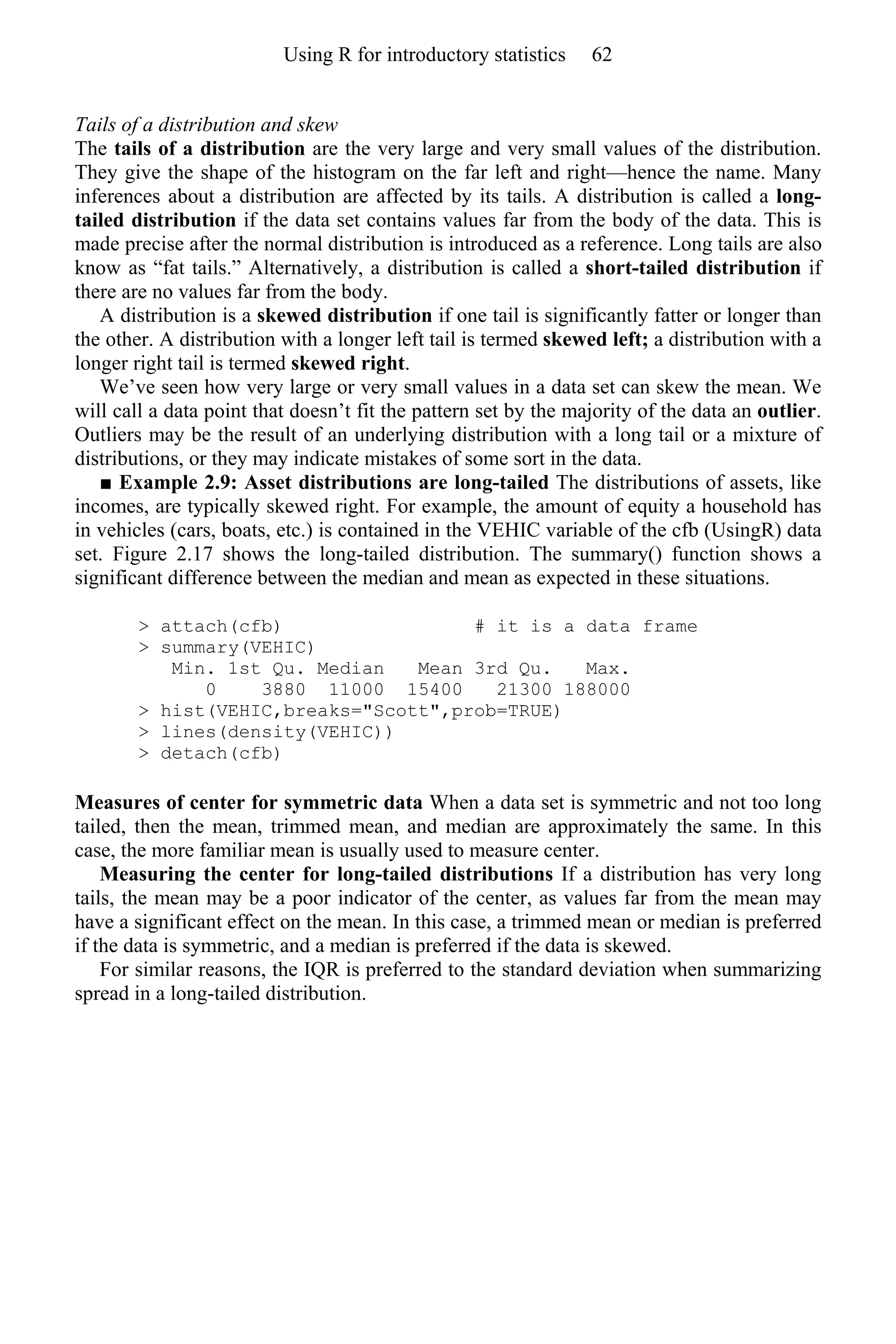 Tails of a distribution and skew
The tails of a distribution are the very large and very small values of the distribution.
They give the shape of the histogram on the far left and right—hence the name. Many
inferences about a distribution are affected by its tails. A distribution is called a long-
tailed distribution if the data set contains values far from the body of the data. This is
made precise after the normal distribution is introduced as a reference. Long tails are also
know as “fat tails.” Alternatively, a distribution is called a short-tailed distribution if
there are no values far from the body.
A distribution is a skewed distribution if one tail is significantly fatter or longer than
the other. A distribution with a longer left tail is termed skewed left; a distribution with a
longer right tail is termed skewed right.
We’ve seen how very large or very small values in a data set can skew the mean. We
will call a data point that doesn’t fit the pattern set by the majority of the data an outlier.
Outliers may be the result of an underlying distribution with a long tail or a mixture of
distributions, or they may indicate mistakes of some sort in the data.
■ Example 2.9: Asset distributions are long-tailed The distributions of assets, like
incomes, are typically skewed right. For example, the amount of equity a household has
in vehicles (cars, boats, etc.) is contained in the VEHIC variable of the cfb (UsingR) data
set. Figure 2.17 shows the long-tailed distribution. The summary() function shows a
significant difference between the median and mean as expected in these situations.
> attach(cfb) # it is a data frame
> summary(VEHIC)
Min. 1st Qu. Median Mean 3rd Qu. Max.
0 3880 11000 15400 21300 188000
> hist(VEHIC,breaks="Scott",prob=TRUE)
> lines(density(VEHIC))
> detach(cfb)
Measures of center for symmetric data When a data set is symmetric and not too long
tailed, then the mean, trimmed mean, and median are approximately the same. In this
case, the more familiar mean is usually used to measure center.
Measuring the center for long-tailed distributions If a distribution has very long
tails, the mean may be a poor indicator of the center, as values far from the mean may
have a significant effect on the mean. In this case, a trimmed mean or median is preferred
if the data is symmetric, and a median is preferred if the data is skewed.
For similar reasons, the IQR is preferred to the standard deviation when summarizing
spread in a long-tailed distribution.
Using R for introductory statistics 62
 