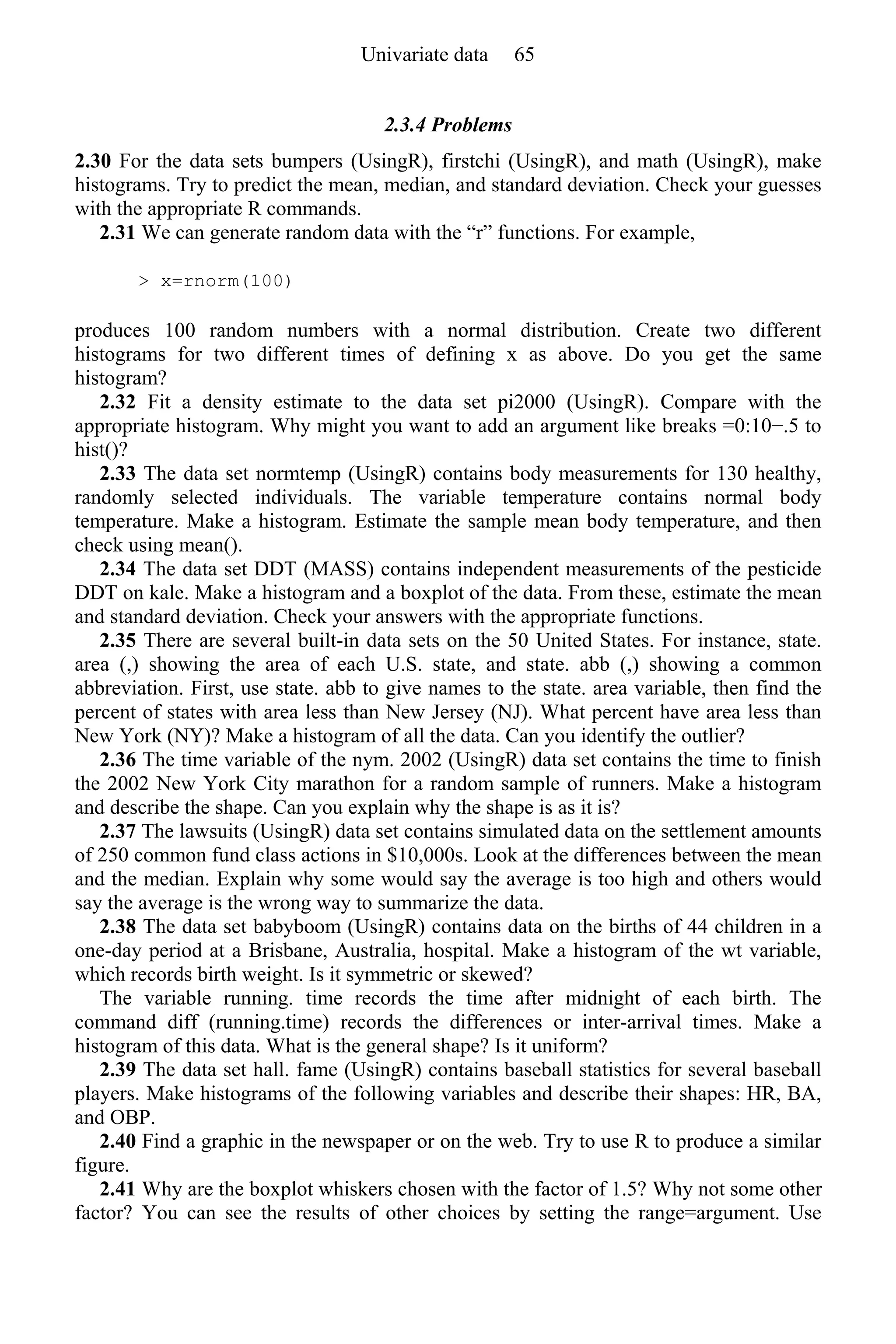 2.3.4 Problems
2.30 For the data sets bumpers (UsingR), firstchi (UsingR), and math (UsingR), make
histograms. Try to predict the mean, median, and standard deviation. Check your guesses
with the appropriate R commands.
2.31 We can generate random data with the “r” functions. For example,
> x=rnorm(100)
produces 100 random numbers with a normal distribution. Create two different
histograms for two different times of defining x as above. Do you get the same
histogram?
2.32 Fit a density estimate to the data set pi2000 (UsingR). Compare with the
appropriate histogram. Why might you want to add an argument like breaks =0:10−.5 to
hist()?
2.33 The data set normtemp (UsingR) contains body measurements for 130 healthy,
randomly selected individuals. The variable temperature contains normal body
temperature. Make a histogram. Estimate the sample mean body temperature, and then
check using mean().
2.34 The data set DDT (MASS) contains independent measurements of the pesticide
DDT on kale. Make a histogram and a boxplot of the data. From these, estimate the mean
and standard deviation. Check your answers with the appropriate functions.
2.35 There are several built-in data sets on the 50 United States. For instance, state.
area (,) showing the area of each U.S. state, and state. abb (,) showing a common
abbreviation. First, use state. abb to give names to the state. area variable, then find the
percent of states with area less than New Jersey (NJ). What percent have area less than
New York (NY)? Make a histogram of all the data. Can you identify the outlier?
2.36 The time variable of the nym. 2002 (UsingR) data set contains the time to finish
the 2002 New York City marathon for a random sample of runners. Make a histogram
and describe the shape. Can you explain why the shape is as it is?
2.37 The lawsuits (UsingR) data set contains simulated data on the settlement amounts
of 250 common fund class actions in $10,000s. Look at the differences between the mean
and the median. Explain why some would say the average is too high and others would
say the average is the wrong way to summarize the data.
2.38 The data set babyboom (UsingR) contains data on the births of 44 children in a
one-day period at a Brisbane, Australia, hospital. Make a histogram of the wt variable,
which records birth weight. Is it symmetric or skewed?
The variable running. time records the time after midnight of each birth. The
command diff (running.time) records the differences or inter-arrival times. Make a
histogram of this data. What is the general shape? Is it uniform?
2.39 The data set hall. fame (UsingR) contains baseball statistics for several baseball
players. Make histograms of the following variables and describe their shapes: HR, BA,
and OBP.
2.40 Find a graphic in the newspaper or on the web. Try to use R to produce a similar
figure.
2.41 Why are the boxplot whiskers chosen with the factor of 1.5? Why not some other
factor? You can see the results of other choices by setting the range=argument. Use
Univariate data 65
 