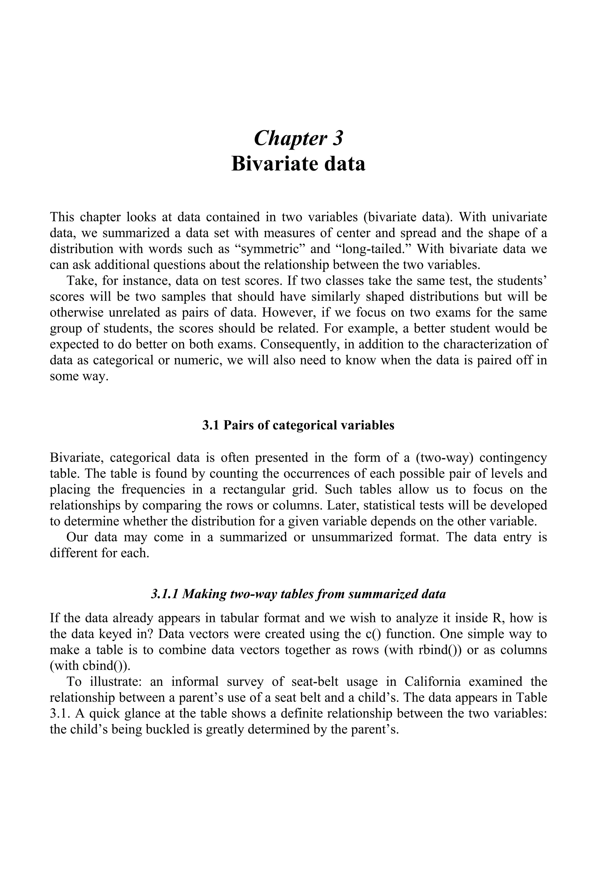Chapter 3
Bivariate data
This chapter looks at data contained in two variables (bivariate data). With univariate
data, we summarized a data set with measures of center and spread and the shape of a
distribution with words such as “symmetric” and “long-tailed.” With bivariate data we
can ask additional questions about the relationship between the two variables.
Take, for instance, data on test scores. If two classes take the same test, the students’
scores will be two samples that should have similarly shaped distributions but will be
otherwise unrelated as pairs of data. However, if we focus on two exams for the same
group of students, the scores should be related. For example, a better student would be
expected to do better on both exams. Consequently, in addition to the characterization of
data as categorical or numeric, we will also need to know when the data is paired off in
some way.
3.1 Pairs of categorical variables
Bivariate, categorical data is often presented in the form of a (two-way) contingency
table. The table is found by counting the occurrences of each possible pair of levels and
placing the frequencies in a rectangular grid. Such tables allow us to focus on the
relationships by comparing the rows or columns. Later, statistical tests will be developed
to determine whether the distribution for a given variable depends on the other variable.
Our data may come in a summarized or unsummarized format. The data entry is
different for each.
3.1.1 Making two-way tables from summarized data
If the data already appears in tabular format and we wish to analyze it inside R, how is
the data keyed in? Data vectors were created using the c() function. One simple way to
make a table is to combine data vectors together as rows (with rbind()) or as columns
(with cbind()).
To illustrate: an informal survey of seat-belt usage in California examined the
relationship between a parent’s use of a seat belt and a child’s. The data appears in Table
3.1. A quick glance at the table shows a definite relationship between the two variables:
the child’s being buckled is greatly determined by the parent’s.
 